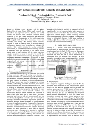 IJSRD - International Journal for Scientific Research & Development| Vol. 1, Issue 3, 2013 | ISSN (online): 2321-0613
All rights reserved by www.ijsrd.com 565
Next Generation Network: Security and Architecture
Prof. Purvi G. Trivedi 1
Prof. Hardik D. Patel 2
Prof. Amit N. Patel3
1, 2, 3
Department of Computer Science
1, 2
S.S. College of Engg.
1, 2, 3
Ganpat University, Kherva, Gujarat, India
Abstract— Wireless sensor networks will be widely
deployed in the near future. While much research has
focused on making these networks feasible and useful,
security has received little attention. Wireless Sensor
Networks (WSN) are a most challenging and emerging
technology for the Research due to their vital scope in the
field coupled with their low processing power and
associated low energy. As wireless sensor networks
continue to grow, so does the need for effective security
mechanisms. Because sensor networks may interact with
sensitive data and/or operate in hostile unattended
environments, it is imperative that these security concerns
be addressed from the beginning of the system design
staring with a brief overview of the sensor networks
security, a review is made of and how to provide the
security in the wireless sensor networks. This paper studies
the security problems, Requirement, Architecture of WSN
and different platform, characterized by severely constrained
computational and energy resources, and an ad hoc
operational environment.
Keywords: Sensor, Security, Architecture, Different
platform.
I. INTRODUCTION
The basic idea of sensor network is to disperse tiny sensing
devices; which are capable of sensing some changes of
incidents/parameters and communicating with other devices,
over a specific geographic area for some specific purposes
like target tracking, surveillance, environmental monitoring
etc. Today’s sensors can monitor temperature, pressure,
humidity, soil makeup, vehicular movement, noise levels,
lighting conditions, the presence or absence of certain kinds
of objects or substances, mechanical stress levels on
attached objects, and other properties We classify the main
aspects of wireless sensor network platform and
architectures. Wireless sensor networks are collection of
nodes where each node has its own sensor, processor,
transmitter and receiver and such sensors usually are low
cost devices that perform a specific type of sensing task.
Security is a common concern for any network system, but
security in Wireless Sensor Network is of great importance
to ensure its application success. For example, when sensor
network is used for military purpose, it is very important to
the sensed information confidential and authentic. Providing
security for WSN represents a rich field of research
problems as many existing security schemes for traditional
networks are not applicable for WSN. Sensor networks refer
to a heterogeneous system combining tiny sensors and
actuators with general-purpose computing elements. These
networks will consist of hundreds or thousands of self-
organizing, low-power, low-cost wireless nodes deployed en
masse to monitor and affect the environment. Potential
applications include burglar alarms, inventory control,
medical monitoring and emergency response [3], monitoring
remote or inhospitable habitats [1, 2], target tracking in
battlefields [4], disaster relief networks, early fire detection
in forests, and environmental monitoring.
II. BASIC SECURITY IN NGN
Security is a broadly used term encompassing the
characteristics of authentication, integrity, privacy, No
repudiation and anti-playback [5]. The more the dependency
on the information provided by the networks has been
increased, the more the risk of secure transmission of
information over the networks has increased. A next-
generation network integrates security capabilities from the
premise to the cloud. Integration means less administrative
overhead and fewer security gaps.
Fig. 1: Security Architecture of NGN
(ITU-T Recommendation X.805)
A. Cryptography
The encryption-decryption techniques devised for the
traditional wired networks are not feasible to be applied
directly for the wireless networks and in particular for
wireless sensor networks. WSNs consist of tiny sensors
which really suffer from the lack of processing, memory and
battery power [6], [7], [8], [9]. Applying any encryption
scheme requires transmission of extra bits, hence extra
processing, memory and battery power which are very
important resources for the sensors’ longevity. Applying the
security mechanisms such as encryption could also increase
delay, jitter and packet loss in wireless sensor networks [10].
Moreover, some critical Questions arise when applying
encryption schemes to WSNs like, how the keys are
generated or disseminated. How the keys are managed,
revoked, assigned to a new sensor added to the network or
renewed for ensuring robust security for the network. As
minimal (or no) human interaction for the sensors, is a
fundamental feature of wireless sensor networks, it becomes
an important issue how the keys could be modified time to
 