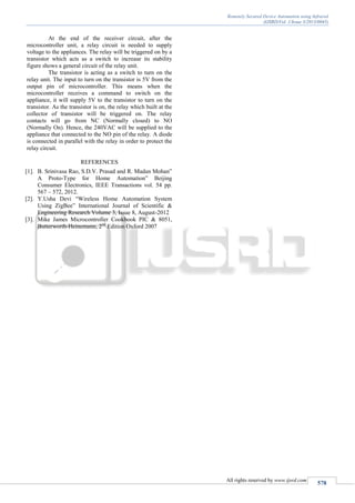 Remotely Secured Device Automation using Infrared
(IJSRD/Vol. 1/Issue 3/2013/0045)
All rights reserved by www.ijsrd.com
578
At the end of the receiver circuit, after the
microcontroller unit, a relay circuit is needed to supply
voltage to the appliances. The relay will be triggered on by a
transistor which acts as a switch to increase its stability
figure shows a general circuit of the relay unit.
The transistor is acting as a switch to turn on the
relay unit. The input to turn on the transistor is 5V from the
output pin of microcontroller. This means when the
microcontroller receives a command to switch on the
appliance, it will supply 5V to the transistor to turn on the
transistor. As the transistor is on, the relay which built at the
collector of transistor will be triggered on. The relay
contacts will go from NC (Normally closed) to NO
(Normally On). Hence, the 240VAC will be supplied to the
appliance that connected to the NO pin of the relay. A diode
is connected in parallel with the relay in order to protect the
relay circuit.
REFERENCES
[1]. B. Srinivasa Rao, S.D.V. Prasad and R. Madan Mohan”
A Proto-Type for Home Automation” Beijing
Consumer Electronics, IEEE Transactions vol. 54 pp.
567 – 572, 2012.
[2]. Y.Usha Devi “Wireless Home Automation System
Using ZigBee” International Journal of Scientific &
Engineering Research Volume 3, Issue 8, August-2012
[3]. Mike James Microcontroller Cookbook PIC & 8051,
Butterworth-Heinemann, 2nd
Edition Oxford 2007
 