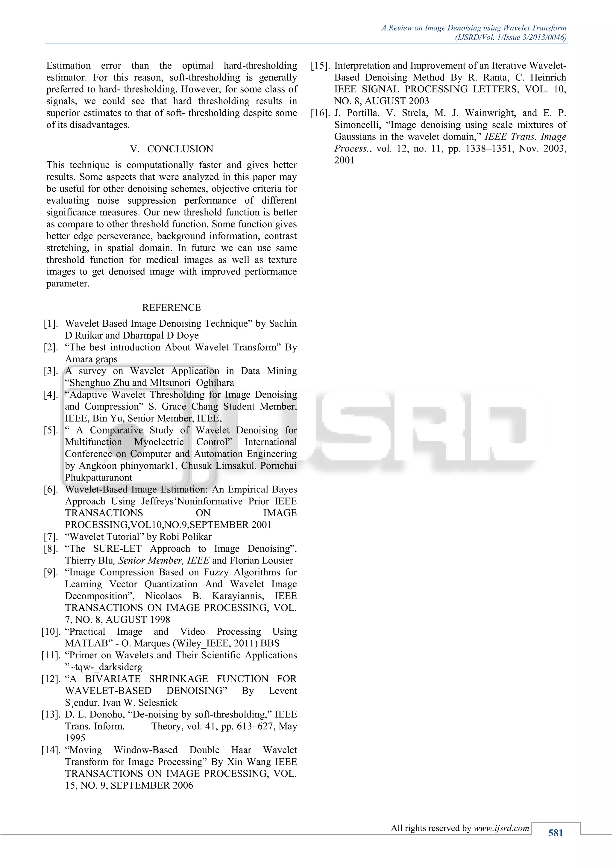 A Review on Image Denoising using Wavelet Transform
(IJSRD/Vol. 1/Issue 3/2013/0046)
All rights reserved by www.ijsrd.com
581
Estimation error than the optimal hard-thresholding
estimator. For this reason, soft-thresholding is generally
preferred to hard- thresholding. However, for some class of
signals, we could see that hard thresholding results in
superior estimates to that of soft- thresholding despite some
of its disadvantages.
V. CONCLUSION
This technique is computationally faster and gives better
results. Some aspects that were analyzed in this paper may
be useful for other denoising schemes, objective criteria for
evaluating noise suppression performance of different
significance measures. Our new threshold function is better
as compare to other threshold function. Some function gives
better edge perseverance, background information, contrast
stretching, in spatial domain. In future we can use same
threshold function for medical images as well as texture
images to get denoised image with improved performance
parameter.
REFERENCE
[1]. Wavelet Based Image Denoising Technique” by Sachin
D Ruikar and Dharmpal D Doye
[2]. “The best introduction About Wavelet Transform” By
Amara graps
[3]. A survey on Wavelet Application in Data Mining
“Shenghuo Zhu and MItsunori Oghihara
[4]. “Adaptive Wavelet Thresholding for Image Denoising
and Compression” S. Grace Chang Student Member,
IEEE, Bin Yu, Senior Member, IEEE,
[5]. “ A Comparative Study of Wavelet Denoising for
Multifunction Myoelectric Control” International
Conference on Computer and Automation Engineering
by Angkoon phinyomark1, Chusak Limsakul, Pornchai
Phukpattaranont
[6]. Wavelet-Based Image Estimation: An Empirical Bayes
Approach Using Jeffreys’Noninformative Prior IEEE
TRANSACTIONS ON IMAGE
PROCESSING,VOL10,NO.9,SEPTEMBER 2001
[7]. “Wavelet Tutorial” by Robi Polikar
[8]. “The SURE-LET Approach to Image Denoising”,
Thierry Blu, Senior Member, IEEE and Florian Lousier
[9]. “Image Compression Based on Fuzzy Algorithms for
Learning Vector Quantization And Wavelet Image
Decomposition”, Nicolaos B. Karayiannis, IEEE
TRANSACTIONS ON IMAGE PROCESSING, VOL.
7, NO. 8, AUGUST 1998
[10]. “Practical Image and Video Processing Using
MATLAB” - O. Marques (Wiley_IEEE, 2011) BBS
[11]. “Primer on Wavelets and Their Scientific Applications
”~tqw-_darksiderg
[12]. “A BIVARIATE SHRINKAGE FUNCTION FOR
WAVELET-BASED DENOISING” By Levent
S¸endur, Ivan W. Selesnick
[13]. D. L. Donoho, “De-noising by soft-thresholding,” IEEE
Trans. Inform. Theory, vol. 41, pp. 613–627, May
1995
[14]. “Moving Window-Based Double Haar Wavelet
Transform for Image Processing” By Xin Wang IEEE
TRANSACTIONS ON IMAGE PROCESSING, VOL.
15, NO. 9, SEPTEMBER 2006
[15]. Interpretation and Improvement of an Iterative Wavelet-
Based Denoising Method By R. Ranta, C. Heinrich
IEEE SIGNAL PROCESSING LETTERS, VOL. 10,
NO. 8, AUGUST 2003
[16]. J. Portilla, V. Strela, M. J. Wainwright, and E. P.
Simoncelli, “Image denoising using scale mixtures of
Gaussians in the wavelet domain,” IEEE Trans. Image
Process., vol. 12, no. 11, pp. 1338–1351, Nov. 2003,
2001
 