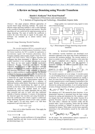 IJSRD - International Journal for Scientific Research & Development| Vol. 1, Issue 3, 2013 | ISSN (online): 2321-0613
All rights reserved by www.ijsrd.com 579
A Review on Image Denoising using Wavelet Transform
Manish J. Kodiyatar1
Prof. Kruti Pancholi2
1, 2
Department of Electronics and communication
1, 2
L. J. Institute of Engineering and Technology, Ahmedabad, Gujarat, India
Abstract— this paper proposes different approaches of
wavelet based image denoising methods. The search for
efficient image denoising methods is still a valid challenge
at the crossing of functional analysis and statistics. Wavelet
algorithms are very useful tool for signal processing such as
image denoising. The main of modify the coefficient is
remove the noise from data or signal. In this paper, the
technique was extended up to almost remove noise
Gaussian,
Keywords: Image; Denoising; Wavelet Transform,
I. INTRODUCTION
The wavelet transform (WT) is a powerful tool of
signal processing for its Multiresolution Possibilities. Unlike
the Fourier transform, the WT is suitable for application to
non-stationary signals with Transitory phenomena, whose
frequency response varies in time .Usually image has Noise
which is not easily remove. There are many algorithm and
techniques has been developed to eliminate noise. But
wavelet transform is very successful to overcome noise in
data. There are two main types of wavelet transform –
Continuous Wavelet Transform and Discrete Wavelet
Transform, But here, cause of DWT have more sufficient
transform techniques in this paper we will discuss about it.
The denoising of a natural image corrupted by Gaussian
noise is a classic problem in signal processing. The Wavelet
transform has become an important tool for this problem due
to its energy compaction property. Indeed, wavelets provide
a framework for signal decomposition in the form of a
sequence of signals known as approximation signals with
decreasing resolution supplemented by a sequence of
additional touches called details. Denoising or estimation of
functions, involves reconstituting the signal as well as
possible on the basis of the observations of a useful signal
corrupted by noise. The methods based on wavelet
representations yield very simple algorithms that are often
more powerful and easy to work with than traditional
methods of function estimation. It consists of decomposing
the observed signal into wavelets and using thresholds to
select the coefficients, from which a signal is synthesized.
Image denoising algorithm consists of few steps; consider
an input signal x (t) and noisy signal n (t). Add these
components to get noisy data y (t) i.e.
Y (t) = x (t) + n (t) …
(1)
Here n (t) is white Gaussian noise. Then apply the
w (t) (wavelet transform)
Y (t) w (t) (2)
Modify the wavelet coefficient w (t) using different
threshold algorithm and take inverse wavelet transform to
get denoising image x (t).
Image quality was expressed using signal to noise
ratio of denoised image.
Fig. 1: Block diagram of Image denoising using wavelet
transform.
II. WAVELET TRANSFORM
The continuous wavelet transform was developed as an
alternative approach to the short time Fourier transforms to
overcome the resolution problem. The wavelet analysis is
done in a similar way to the STFT analysis, in the sense that
the signal is multiplied with a function, similar to the
window function in the STFT, and the transform is
computed separately for different segments of the time-
domain signal.
      dt
s
t
tx
s
ss xx 




 
 

  *1
,,CWT … (3)
The wavelet expansion set is not unique. A wavelet system
is a set of building blocks to construct or represents a signal
or function. It is a two dimensional expansion set, usually a
basis, for some class one or higher dimensional signals. The
wavelet expansion gives a time frequency localization of the
signal. Wavelet systems are generated from single scaling
function by scaling and translation. A set of scaling function
in terms of integer translates of the basic scaling function by
Φ(s,l)(x)=2s/2
Φ(2-s/2
x-l), Φ ϵ L2
…(4)
The subspaces of L2
(R) spanned by these functions .A two
dimensional functions is generated from the basic scaling
function by scaling and translation by The variables s and l
are integers that scale and dilate the mother function Φ to
generate Wavelets, such as a Daubechies wavelet family.
The scale index s indicates the wavelet's width, and the
location index l gives its position. Notice that the mother
functions are rescaled, or “dilated" by powers of two, and
translated by integers. What makes wavelet bases especially
interesting is the self-similarity caused by the scales and
dilations
…(5)
for all integer. The multiresolution analysis expressed in
terms of the nesting of spanned spaces as
 