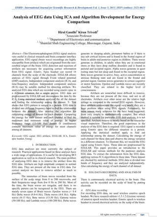 IJSRD - International Journal for Scientific Research & Development| Vol. 1, Issue 3, 2013 | ISSN (online): 2321-0613
All rights reserved by www.ijsrd.com 585
Analysis of EEG data Using ICA and Algorithm Development for Energy
Comparison
Hiral Gandhi1
Kiran Trivedi2
2
Associate Professor
1, 2
Department of Electronics and communication
1, 2
Shantilal Shah Engineering College, Bhavnagar, Gujarat, India
Abstract—This Electroencephalogram (EEG) signal analysis
very useful in clinical research and brain computer interface
application. EEG signal (brain wave) recordings are highly
susceptible from artifacts which are originated from the non-
cerebral origin of the brain. EEG detection and rejection of
artifacts are necessary for acquiring correct information
from EEG signal. Emotiv, Epoc headset can record 16
channels from the scalp of the electrode. EEGLAB allows
analysis of EEG signal through Event related potential
(ERP) analysis, Independent component analysis (ICA), and
time/frequency analysis. Independent component analysis
(ICA) may be suitable method for detecting artifacts. We
analyzed EEG data which are recorded using emotiv epoc in
a different situation for a single person. EEG data are
preprocessed by EEGLAB and decomposes the data by the
ICA. Using statistical method, analyzed the all the dataset
and finding the relationship among the dataset. T- Test
shows that EEG pattern is unique in a person. EEG data is
divided into different frequency band to find the relationship
between the dataset. Also develop the algorithm for
calculating energy of dataset for each channel. Comparing
the energy for each dataset and each channel to find the
maximum and minimum value of energy. In higher
frequency range (13-100 Hz) dataset D (meditation)
contains maximum value of energy for most channels
among all datasets.
Keywords: EEG signal, EEG artifacts, EEGLAB, ICA, Emotiv
epoc headset, Energy
I. INTRODUCTION
EEG data analyses are most currently the subject of
research. Practical applications based on these analyses have
a wide range of applications. It is useful for developing BCI
application as well as in clinical research. The main problem
of analyzing EEG data is to remove the artifact from the
EEG data. Artifacts are high amplitude compare to normal
EEG data. They are present all the time in EEG data. For
correct analysis we have to remove artifact as much as
possible.
The intensities of brain waves recorded from the
surface of the scalp range from 0 to 200 microvolts, and
their frequencies range from few 0 Hz to 200 Hz. Most of
the time, the brain waves are irregular, and there is no
specific pattern can be recognized in the EEG. There are
mainly seven types of Brain waves: Epsilon waves (< 0.4
Hz) Delta waves (0.4-4 Hz), Theta waves (4-8 Hz), Alpha
waves (8-13 Hz), Beta waves (13-30 Hz), Gamma waves
(30-100 Hz), and Lambda waves (100-200 Hz). Delta waves
generate in sleeping adults, premature babies or if there is
any sub cortical lesions and is found in the frontal region of
brain in adults and posterior region in children. Theta waves
generate in children, in adults when they are in emotional
stress or they have deep midline disorders and is found in
parietal and occipital region. Alpha waves generate in quiet
resting state but not sleep and found in the occipital region.
Beta waves generate in active, busy, active concentration or
anxious thinking state and are found in the frontal and
parietal region. Gamma waves generates in certain cognitive
or motor functions. Epsilon and Lambda waves are recently
classified. They are related to the higher level of
consciousness.
Artifacts are somewhat more difficult to remove,
because they are not present all the time, and not in all
electrodes. Artifacts over other noise are the relative high
voltage as compared to the normal EEG signals. However,
since artifacts contaminate the signal very much, they are a
huge problem when using EEG signals. Fortunately, for
same reason many solutions for the have been suggested,
from very simple to mathematically complex. But which
method is suitable for particular EEG data analysis, it is not
specified. Artifacts remove is mostly based on the researcher
visual inspection. Therefore, the good experience in the
analysis of the EEG data is required. EEG signal is recorded
using Emotiv epoc for different situation in a person.
Applying the statistical method apply to find out
relationship among the dataset. Calculating the energy of
each channel for these data and observe the energy variation
in a different situation. To illustrate this, we record the EEG
signal using Emotiv Epoc. These data are preprocessed by
EEGLAB. This paper provides an introduction to the
EEGLAB and various methods for the purposes analysis
EEG data. To extract the information from the EEG data,
applying various ICA algorithms to these data. These dataset
are checked by statistical methods. EEG data is divided into
bands of frequency and they are analyzed independently.
Also calculating the energy of each channel of all dataset.
II. EEG DATA RECORDING AND ANALYSIS OF
DATA
There is continuously electrical activity in the brain. This
activity can be recorded on the scalp of head by putting
electrode.
A. EEG data recording
For recording EEG data, we used wireless emotive epoch
headset. We have research edition v1.5.1.2 (License version)
of emotive epoch wireless headset. Emotiv epoch is wireless
headset to record electrical activity on the scalp of the brain.
 