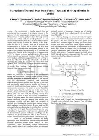 IJSRD - International Journal for Scientific Research & Development| Vol. 1, Issue 3, 2013 | ISSN (online): 2321-0613
All rights reserved by www.ijsrd.com 589
Extraction of Natural Dyes from Forest Trees and their Application in
Textiles
E. Divya1
T. Madhumitha2
R. Nandini3
Rammanohar Pooja4
Dr. A. Manickam5
V. Bhanu Rekha6
1, 2, 3, 4
B. Tech (Biotechnology) 5
Professor and Head 6
Associate Professor
4
Department of Biotechnology 5
Department of Fashion technology
1, 2, 3, 4, 5, 6
Kumaraguru College of Technology
Abstract—The environment - friendly natural dyes are
recently enjoying resurgence in popularity because of the
concern with the carcinogenic, mutagenic and sensitizing
characteristics of many synthetic dyes. Showing concern
towards the nature and to avoid pollution of our
environment two forest plants Bixa orellana and Caesalpinia
sappan were selected as natural dye sources. In this study,
from the bark of C. sappan, seeds of B. orellana and
combination of B. orellana and C. sappan, the dyes were
extracted. The phytochemical compounds present in the
extracts were analyzed as carotenoids in B. orellana and
anthocyanin, phenolic acids, flavonoids in C. sappan using
TLC. The extracts were then applied to cotton fabric using
various natural and chemical mordants which were then
tested for their color fastness against rubbing and washing to
know the efficiency of the dye. This study will help in
improving the natural dye resources and replace them with
synthetic dyes, consequently leading to a safe environment
Keywords: Bixa orellana, Caesalpinia sappan, Colour
fastness, extraction of natural dyes.
I. INTRODUCTION
Indians are considered as forerunners in the art of natural
dyeing. The environment - friendly natural dyes are recently
enjoying resurgence in popularity because of the concern
with the carcinogenic, mutagenic and sensitizing
characteristics of many synthetic dyes. The use of non-toxic
and eco-friendly natural dyes on textiles has become a
matter of significant importance because of the increased
environmental awareness in order to avoid hazardous
synthetic dyes. Natural dyes find use in the coloring of
textiles, drugs, cosmetics, etc. Owing to their non- toxic
effects, they are also used for coloring various food
products. In addition to their dye-yielding characteristics,
some of the plants which are sources of natural dyes also
possess medicinal value [1]. Natural dyes produce very
uncommon, soothing and soft shades as compared to
synthetic dyes, and can be obtained from various parts of
plants including roots, bark, leaves, flowers, seeds etc [2].
Although indigenous knowledge system has been practiced
over the years in the past, the use of natural dyes has been
diminishing over generations due to excessive demand, lack
of documentation, precise technical knowledge on the
extraction and dyeing techniques. Due to these reasons, it
has not commercially succeeded like the synthetic dyes [1].
Almost all the synthetic colorants are being
synthesized from petrochemical sources through hazardous
chemical processes posses threat towards its eco-
friendliness. Hence, worldwide, growing consciousness
about organic value of eco-friendly products has generated
renewed interest of consumers towards use of textiles
(preferably natural fiber product) dyed with eco-friendly
natural dyes [3].
Hence, showing our concern towards the nature
and to avoid pollution of our environment we have selected
this project. We have selected two forest plants Bixa
orellana and Caesalpinia sappan as natural dye sources. Bixa
orellana is the main source of the natural pigment annatto or
bixin, an apo-carotenoid accumulated in large quantity in its
seeds. The yellow to orange color is produced by the
chemical compounds bixin (Figure1) and norbixin [4].
Another plant source, Caesalpinia sappan is whitish when
freshly cut and turns red on exposure to air. The woody part
contains brazilin (Figure2) and brasilein [5].
Fig. 1 : Chemical structure of bixin
Fig. 2 : Chemical structure of brazilin
II. MATERIALS AND METHODS
A. Collection of Plant Materials
Bixa orellana seeds (Figure3) and Caesalpinia sappan bark
(Figure4) were collected from Farming Trust of India,
Kanjikodu, and Kerala.
Fig. 3 : Seeds of Bixaorellana
 
