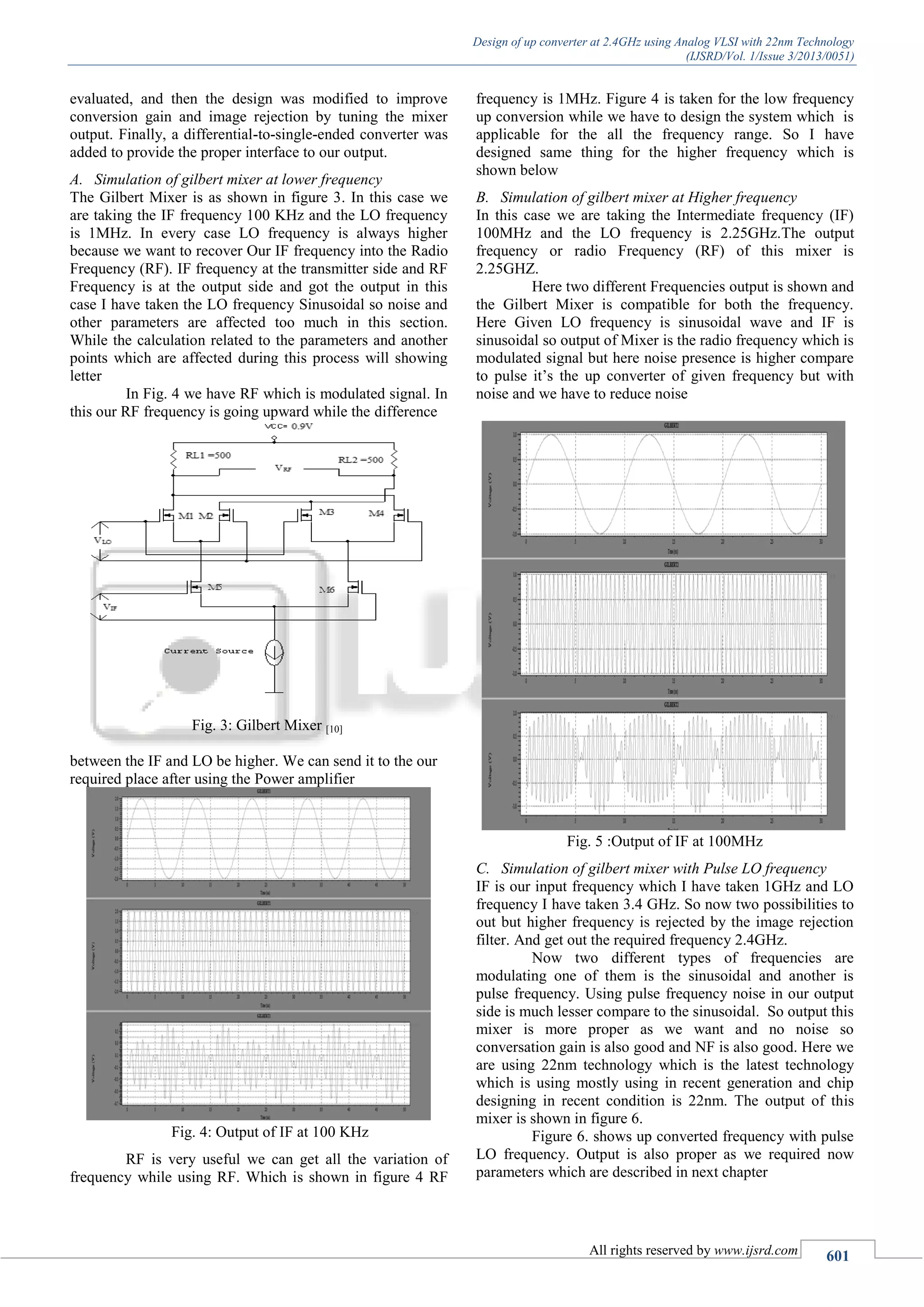 Design of up converter at 2.4GHz using Analog VLSI with 22nm Technology
(IJSRD/Vol. 1/Issue 3/2013/0051)
All rights reserved by www.ijsrd.com 601
evaluated, and then the design was modified to improve
conversion gain and image rejection by tuning the mixer
output. Finally, a differential-to-single-ended converter was
added to provide the proper interface to our output.
A. Simulation of gilbert mixer at lower frequency
The Gilbert Mixer is as shown in figure 3. In this case we
are taking the IF frequency 100 KHz and the LO frequency
is 1MHz. In every case LO frequency is always higher
because we want to recover Our IF frequency into the Radio
Frequency (RF). IF frequency at the transmitter side and RF
Frequency is at the output side and got the output in this
case I have taken the LO frequency Sinusoidal so noise and
other parameters are affected too much in this section.
While the calculation related to the parameters and another
points which are affected during this process will showing
letter
In Fig. 4 we have RF which is modulated signal. In
this our RF frequency is going upward while the difference
Fig. 3: Gilbert Mixer [10]
between the IF and LO be higher. We can send it to the our
required place after using the Power amplifier
Fig. 4: Output of IF at 100 KHz
RF is very useful we can get all the variation of
frequency while using RF. Which is shown in figure 4 RF
frequency is 1MHz. Figure 4 is taken for the low frequency
up conversion while we have to design the system which is
applicable for the all the frequency range. So I have
designed same thing for the higher frequency which is
shown below
B. Simulation of gilbert mixer at Higher frequency
In this case we are taking the Intermediate frequency (IF)
100MHz and the LO frequency is 2.25GHz.The output
frequency or radio Frequency (RF) of this mixer is
2.25GHZ.
Here two different Frequencies output is shown and
the Gilbert Mixer is compatible for both the frequency.
Here Given LO frequency is sinusoidal wave and IF is
sinusoidal so output of Mixer is the radio frequency which is
modulated signal but here noise presence is higher compare
to pulse it’s the up converter of given frequency but with
noise and we have to reduce noise
Fig. 5 :Output of IF at 100MHz
C. Simulation of gilbert mixer with Pulse LO frequency
IF is our input frequency which I have taken 1GHz and LO
frequency I have taken 3.4 GHz. So now two possibilities to
out but higher frequency is rejected by the image rejection
filter. And get out the required frequency 2.4GHz.
Now two different types of frequencies are
modulating one of them is the sinusoidal and another is
pulse frequency. Using pulse frequency noise in our output
side is much lesser compare to the sinusoidal. So output this
mixer is more proper as we want and no noise so
conversation gain is also good and NF is also good. Here we
are using 22nm technology which is the latest technology
which is using mostly using in recent generation and chip
designing in recent condition is 22nm. The output of this
mixer is shown in figure 6.
Figure 6. shows up converted frequency with pulse
LO frequency. Output is also proper as we required now
parameters which are described in next chapter
 