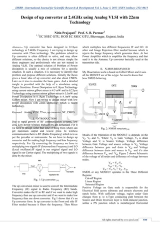 IJSRD - International Journal for Scientific Research & Development| Vol. 1, Issue 3, 2013 | ISSN (online): 2321-0613
All rights reserved by www.ijsrd.com 599
Design of up converter at 2.4GHz using Analog VLSI with 22nm
Technology
Nitin Prajapati1
Prof. S. B. Parmar2
1, 2
EC SSEC GTU, HOD EC SSEC GTU, Bhavnagar, Gujarat, India
Abstract— Up converter has been designed in 0.18µm
technology at 2.4GHz Frequency. I am trying to design up
converter with 22nm technology. The problems related to
Up converter is often difficult to solve, and may allow
different solutions, so the choice is not always simple for
those engineers and professionals who are not trained in
Analog VLSI. The optimal solution of Problem of Power
dissipation is usually a mix of solutions for a specific
situation. In such a situation, it is necessary to identify that
problem and propose different solutions. Initially the thesis
gives a basic idea of up converter and also about CMOS.
Later on it tries to simulate the basic gates. And a detailed
insight is provided with the help of a simulation using
Tspice Simulator. Power Dissipation in 0.18µm Technology
using current mirror gilbert mixer is 4.5 mW and in 0.25µm
Technology using current mirror gilbert mixer is 3.5mW and
Power Dissipation in 0.18µm Technology is 8.1mW using
Gilbert mixer. Now I am trying to design mixer with low
power dissipation with 22nm technology which is recent
technology.
Keyword: Analog VLSI, 22nm, up converter, NF, CMOS
I. INTRODUCTION
Due to rapid growth of RF communication systems, low
cost, Low power wireless transceivers are demanded. For it
we have to design some that kind of thing from where can
get maximum output and lowest price. In wireless
communication there is RF (Radio Frequency) which is to as
per the provider or instruments. So we have to design up
converter and for making high frequency and low frequency
respectively. For Up converting the frequency we have to
multiplying two signals IF (Intermediate Frequency) and LO
(Local oscillator).IF signal is our original signal and LO
signal is our Carrier signal. The multiplying of two signals is
done by the mixer.
Fig. 1: Up converter [14]
The up conversion mixer is used to convert the Intermediate
Frequency (IF) signal to Radio Frequency (RF) bands.
Converter makes the IF to RF and if we want to make high
frequency than use up converter and if we want to make low
frequency than use down converter. Fig 1 shows that it’s an
Up converter form. In up converter in the Front end side IF
Filter needed because it filters the frequency. Then Mixer
which multiplies two different frequencies IF and LO. At
other end Image Rejection filter needed because which is
rejects the Image frequency which generates there. At last
Power Amplifier which is amplifies the frequency and that
send it to the Antenna. Up converter basically used at the
transmitter side.
II. N-MOS BEHAVIOUR
My Dissertation work is based on Gilbert Mixer and it uses
all the MOSFET are of the n-type. So need to know that
how NMOS behaving.
Fig. 2: NMOS structure[10]
Modes of the Operation of the MOSFET is depends on the
Vg, Vd and Vs. Where Vg is Gate Voltage, Vd is drain
Voltage and Vs is Source Voltage. Voltage difference
between Gate Voltage and source voltage is Vgs, Voltage
difference between gate and drain is Vgd and Voltage
difference between drain and source is Vds and it’s also
difference between Vgs and Vgd. Figure 2 shows Schematic
of the voltage of all nodes and difference of voltage between
nodes.
Vgs = Vg -Vs
Vgd = Vg –Vd
Vds = Vd -Vs = Vgs –Vgd
NMOS or any MOSFET operates in the Three Different
Regions:
Cut-off Region
Linear Region
Saturated Region
Positive Voltage on Gate node is responsible for the
Electrical field across substrate and attracts electrons and
repels holes. With sufficient voltage, region under Gate
changes from p- to n-Type conducting path between the
Source and Drain Inversion layer is field-induced junction,
unlike a PN junction which is metallurgical Horizontal
 