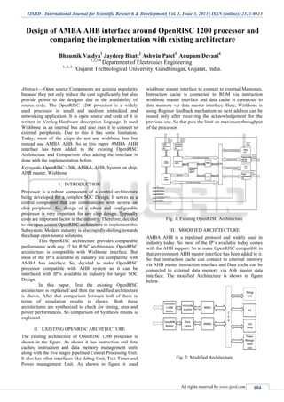 IJSRD - International Journal for Scientific Research & Development| Vol. 1, Issue 3, 2013 | ISSN (online): 2321-0613
All rights reserved by www.ijsrd.com 604
Design of AMBA AHB interface around OpenRISC 1200 processor and
comparing the implementation with existing architecture
Bhaumik Vaidya1
Jaydeep Bhatt2
Ashwin Patel3
Anupam Devani4
1,2,3,4
Department of Electronics Engineering
1, 2, 3, 4
Gujarat Technological University, Gandhinagar, Gujarat, India.
Abstract— Open source Components are gaining popularity
because they not only reduce the cost significantly but also
provide power to the designer due to the availability of
source code. The OpenRISC 1200 processor is a widely
used processor in small and medium embedded and
networking application. It is open source and code of it is
written in Verilog Hardware description language. It used
Wishbone as an internal bus and also uses it to connect to
external peripherals. Due to this it has some limitation.
Today, most of the chips do not use wishbone bus but
instead use AMBA AHB. So in this paper AMBA AHB
interface has been added to the existing OpenRISC
Architecture and Comparison after adding the interface is
done with the implementation before.
Keywords: OpenRISC 1200, AMBA, AHB, System on chip,
AHB master, Wishbone
I. INTRODUCTION
Processor is a robust component of a control architecture
being developed for a complex SOC Design. It serves as a
central component that can communicate with several on
chip peripheral. So, design of a robust and configurable
processor is very important for any chip design. Typically
costs are important factor in the industry. Therefore, decided
to use open source OpenRISC architecture to implement this
Subsystem. Modern industry is also rapidly shifting towards
the cheap open source solutions.
This OpenRISC architecture provides comparable
performance with any 32 bit RISC architecture. OpenRISC
architecture is compatible with Wishbone interface. But
most of the IP‟s available in industry are compatible with
AMBA bus interface. So, decided to make OpenRISC
processor compatible with AHB system so it can be
interfaced with IP‟s available in industry for larger SOC
Design.
In this paper, first the existing OpenRISC
architecture is explained and then the modified architecture
is shown. After that comparison between both of them in
terms of simulation results is shown. Both these
architectures are synthesized to check for timing, area and
power performances. So comparison of Synthesis results is
explained.
II. EXISTING OPENRISC ARCHITECTURE
The existing architecture of OpenRISC 1200 processor is
shown in the figure. As shown it has instruction and data
caches, instruction and data memory management units
along with the five stages pipelined Central Processing Unit.
It also has other interfaces like debug Unit, Tick Timer and
Power management Unit. As shown in figure it used
wishbone master interface to connect to external Memories.
Instruction cache is connected to ROM via instruction
wishbone master interface and data cache is connected to
data memory via data master interface. Here, Wishbone is
using Register feedback mechanism so next address can be
issued only after receiving the acknowledgement for the
previous one. So that puts the limit on maximum throughput
of the processor.
Fig. 1: Existing OpenRISC Architecture
III. MODIFIED ARCHITECTURE
AMBA AHB is a pipelined protocol and widely used in
industry today. So most of the IP’s available today comes
with the AHB support. So to make OpenRISC compatible in
that environment AHB master interface has been added to it.
So that instruction cache can connect to external memory
via AHB master instruction interface and Data cache can be
connected to external data memory via Ahb master data
interface. The modified Architecture is shown in figure
below.
Fig. 2: Modified Architecture
 