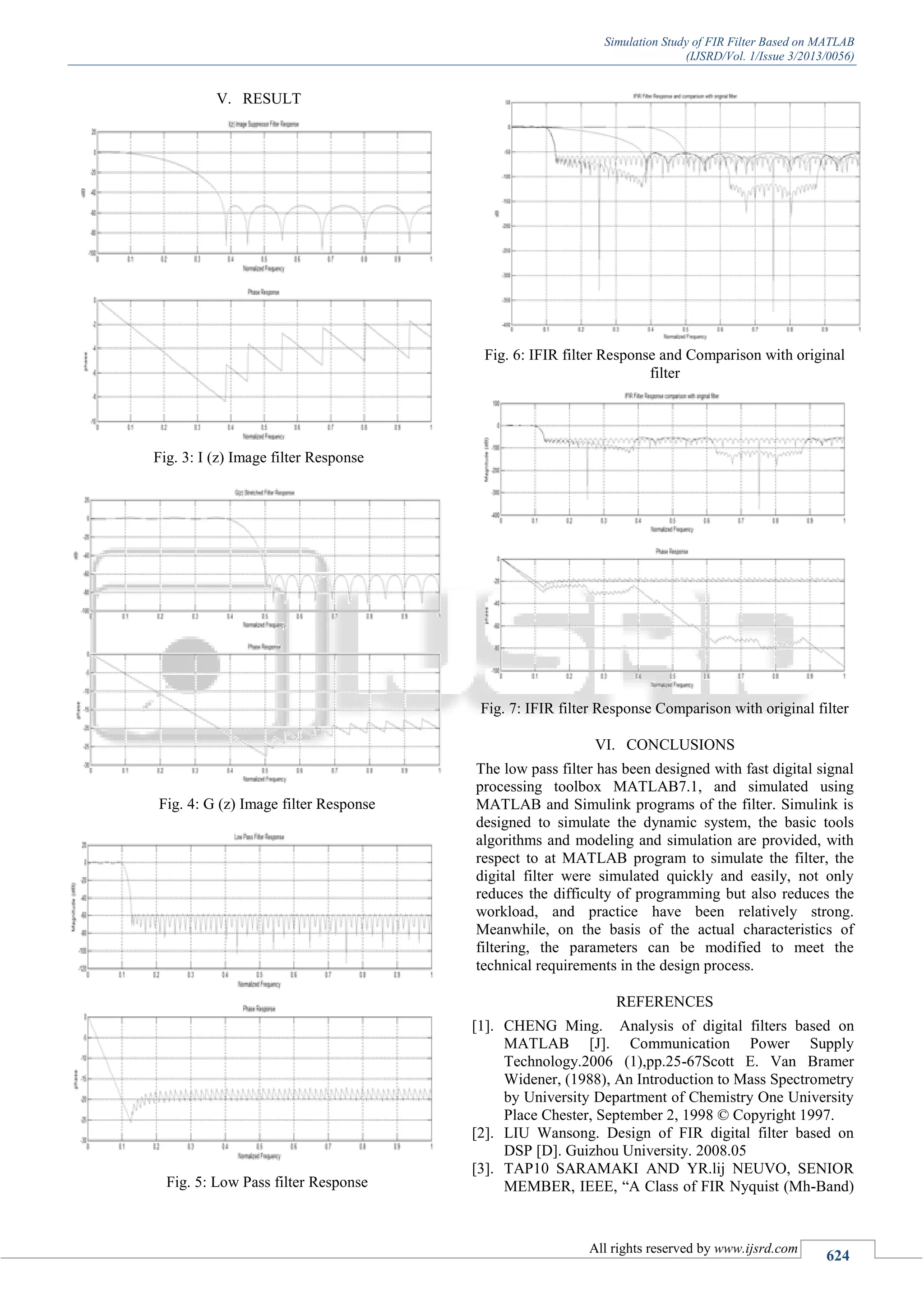 Simulation Study of FIR Filter Based on MATLAB
(IJSRD/Vol. 1/Issue 3/2013/0056)
All rights reserved by www.ijsrd.com
624
V. RESULT
Fig. 3: I (z) Image filter Response
Fig. 4: G (z) Image filter Response
Fig. 5: Low Pass filter Response
Fig. 6: IFIR filter Response and Comparison with original
filter
Fig. 7: IFIR filter Response Comparison with original filter
VI. CONCLUSIONS
The low pass filter has been designed with fast digital signal
processing toolbox MATLAB7.1, and simulated using
MATLAB and Simulink programs of the filter. Simulink is
designed to simulate the dynamic system, the basic tools
algorithms and modeling and simulation are provided, with
respect to at MATLAB program to simulate the filter, the
digital filter were simulated quickly and easily, not only
reduces the difficulty of programming but also reduces the
workload, and practice have been relatively strong.
Meanwhile, on the basis of the actual characteristics of
filtering, the parameters can be modified to meet the
technical requirements in the design process.
REFERENCES
[1]. CHENG Ming. Analysis of digital filters based on
MATLAB [J]. Communication Power Supply
Technology.2006 (1),pp.25-67Scott E. Van Bramer
Widener, (1988), An Introduction to Mass Spectrometry
by University Department of Chemistry One University
Place Chester, September 2, 1998 © Copyright 1997.
[2]. LIU Wansong. Design of FIR digital filter based on
DSP [D]. Guizhou University. 2008.05
[3]. TAP10 SARAMAKI AND YR.lij NEUVO, SENIOR
MEMBER, IEEE, “A Class of FIR Nyquist (Mh-Band)
 