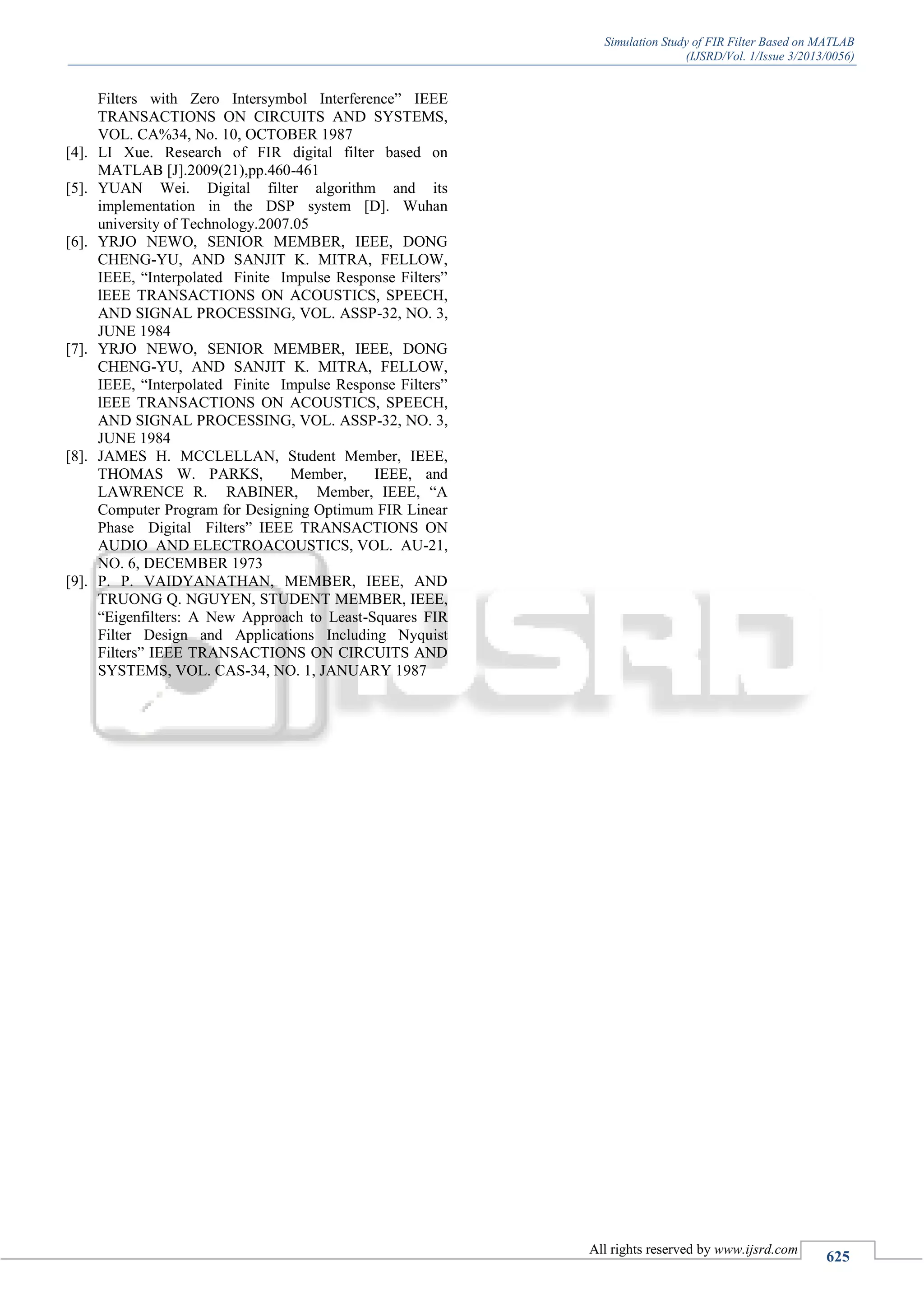 Simulation Study of FIR Filter Based on MATLAB
(IJSRD/Vol. 1/Issue 3/2013/0056)
All rights reserved by www.ijsrd.com
625
Filters with Zero Intersymbol Interference” IEEE
TRANSACTIONS ON CIRCUITS AND SYSTEMS,
VOL. CA%34, No. 10, OCTOBER 1987
[4]. LI Xue. Research of FIR digital filter based on
MATLAB [J].2009(21),pp.460-461
[5]. YUAN Wei. Digital filter algorithm and its
implementation in the DSP system [D]. Wuhan
university of Technology.2007.05
[6]. YRJO NEWO, SENIOR MEMBER, IEEE, DONG
CHENG-YU, AND SANJIT K. MITRA, FELLOW,
IEEE, “Interpolated Finite Impulse Response Filters”
lEEE TRANSACTIONS ON ACOUSTICS, SPEECH,
AND SIGNAL PROCESSING, VOL. ASSP-32, NO. 3,
JUNE 1984
[7]. YRJO NEWO, SENIOR MEMBER, IEEE, DONG
CHENG-YU, AND SANJIT K. MITRA, FELLOW,
IEEE, “Interpolated Finite Impulse Response Filters”
lEEE TRANSACTIONS ON ACOUSTICS, SPEECH,
AND SIGNAL PROCESSING, VOL. ASSP-32, NO. 3,
JUNE 1984
[8]. JAMES H. MCCLELLAN, Student Member, IEEE,
THOMAS W. PARKS, Member, IEEE, and
LAWRENCE R. RABINER, Member, IEEE, “A
Computer Program for Designing Optimum FIR Linear
Phase Digital Filters” IEEE TRANSACTIONS ON
AUDIO AND ELECTROACOUSTICS, VOL. AU-21,
NO. 6, DECEMBER 1973
[9]. P. P. VAIDYANATHAN, MEMBER, IEEE, AND
TRUONG Q. NGUYEN, STUDENT MEMBER, IEEE,
“Eigenfilters: A New Approach to Least-Squares FIR
Filter Design and Applications Including Nyquist
Filters” IEEE TRANSACTIONS ON CIRCUITS AND
SYSTEMS, VOL. CAS-34, NO. 1, JANUARY 1987
 