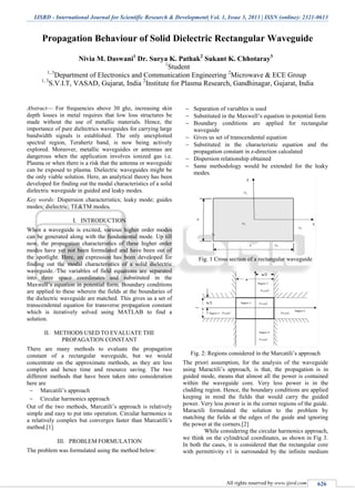 IJSRD - International Journal for Scientific Research & Development| Vol. 1, Issue 3, 2013 | ISSN (online): 2321-0613
All rights reserved by www.ijsrd.com 626
Propagation Behaviour of Solid Dielectric Rectangular Waveguide
Nivia M. Daswani1
Dr. Surya K. Pathak2
Sukant K. Chhotaray3
1
Student
1, 3
Department of Electronics and Communication Engineering 2
Microwave & ECE Group
1, 3
S.V.I.T, VASAD, Gujarat, India 2
Institute for Plasma Research, Gandhinagar, Gujarat, India
Abstract— For frequencies above 30 ghz, increasing skin
depth losses in metal requires that low loss structures be
made without the use of metallic materials. Hence, the
importance of pure dielectrics waveguides for carrying large
bandwidth signals is established. The only unexploited
spectral region, Terahertz band, is now being actively
explored. Moreover, metallic waveguides or antennas are
dangerous when the application involves ionized gas i.e.
Plasma or when there is a risk that the antenna or waveguide
can be exposed to plasma. Dielectric waveguides might be
the only viable solution. Here, an analytical theory has been
developed for finding out the modal characteristics of a solid
dielectric waveguide in guided and leaky modes.
Key words: Dispersion characteristics; leaky mode; guides
modes; dielectric; TE&TM modes.
I. INTRODUCTION
When a waveguide is excited, various higher order modes
can be generated along with the fundamental mode. Up till
now, the propagation characteristics of these higher order
modes have yet not been formulated and have been out of
the spotlight. Here, an expression has been developed for
finding out the modal characteristics of a solid dielectric
waveguide. The variables of field equations are separated
into three space coordinates and substituted in the
Maxwell’s equation in potential form. Boundary conditions
are applied to these wherein the fields at the boundaries of
the dielectric waveguide are matched. This gives us a set of
transcendental equation for transverse propagation constant
which is iteratively solved using MATLAB to find a
solution.
II. METHODS USED TO EVALUATE THE
PROPAGATION CONSTANT
There are many methods to evaluate the propagation
constant of a rectangular waveguide, but we would
concentrate on the approximate methods, as they are less
complex and hence time and resource saving. The two
different methods that have been taken into consideration
here are
 Marcatili’s approach
 Circular harmonics approach
Out of the two methods, Marcatili’s approach is relatively
simple and easy to put into operation. Circular harmonics is
a relatively complex but converges faster than Marcatilli’s
method.[1]
III. PROBLEM FORMULATION
The problem was formulated using the method below:
 Separation of variables is used
 Substituted in the Maxwell’s equation in potential form
 Boundary conditions are applied for rectangular
waveguide
 Gives us set of transcendental equation
 Substituted in the characteristic equation and the
propagation constant in z-direction calculated
 Dispersion relationship obtained
 Same methodology would be extended for the leaky
modes.
Fig. 1 Cross section of a rectangular waveguide
Fig. 2: Regions considered in the Marcatili’s approach
The priori assumption, for the analysis of the waveguide
using Maractili’s approach, is that, the propagation is in
guided mode, means that almost all the power is contained
within the waveguide core. Very less power is in the
cladding region. Hence, the boundary conditions are applied
keeping in mind the fields that would carry the guided
power. Very less power is in the corner regions of the guide.
Maractili formulated the solution to the problem by
matching the fields at the edges of the guide and ignoring
the power at the corners.[2]
While considering the circular harmonics approach,
we think on the cylindrical coordinates, as shown in Fig 3.
In both the cases, it is considered that the rectangular core
with permittivity є1 is surrounded by the infinite medium
 