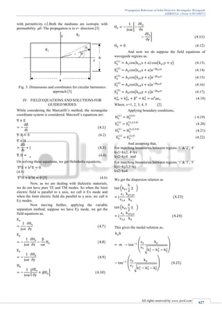 Propagation Behaviour of Solid Dielectric Rectangular Waveguide
(IJSRD/Vol. 1/Issue 3/2013/0057)
All rights reserved by www.ijsrd.com
627
with permittivity є2.Both the mediums are isotropic with
permeability μ0. The propagation is in z+ direction.[3]
Fig. 3: Dimensions and coordinates for circular harmonics
approach [3]
IV. FIELD EQUATIONS AND SOLUTIONS FOR
GUIDED MODES
While considering the Marcatilli’s method, the rectangular
coordinate system is considered. Maxwell’s equations are:
(4.2)
(4.4).
On solving these equations, we get Helmholts equations,
(4.5)
[5] (4.6)
Now, as we are dealing with dielectric materials,
we do not have pure TE and TM modes. So when the limit
electric field is parallel to x axis, we call it Ex mode and
when the limit electric field dis parallel to y axis, we call it
Ey modes.
Now moving further, applying the variable
separation method, suppose we have Ey mode, we get the
field equations as,
[ ]
[
]
(4.12)
And now we do suppose the field equations of
waveguide regions as,
( ) (4.13)
(4.14)
( ) (4.15)
(4.16)
( ) (4.17)
(4.18)
Where, v=1, 2, 3, 4, 5 [2]
Applying boundary conditions,
( 4.19)
(4.20)
(4.21)
(4.22)
And assuming that,
For matching boundaries between regions ‘1’&‘2’,‘4’
kx1=kx2, 4=kx
ky2=ky4 and
For matching boundaries between regions ‘1’&‘3’,’5’
ky1=ky3,5=ky
kx2=kx4
We get the dispersion relation as
( )
( )
This gives the modal solution as,
(
√
)
(
√
)
 