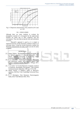 Propagation Behaviour of Solid Dielectric Rectangular Waveguide
(IJSRD/Vol. 1/Issue 3/2013/0057)
All rights reserved by www.ijsrd.com
629
Fig. 6 : Dispersion characteristics of Ey mode for a/b=2 and
nr=1.05
VII. CONCLUSION
Although there are many methods to evaluate the
propagation constant of a waveguide but the approximate
methods are better due to their simplicity and fast
convergence. They also help saving the time and calculation
resources.
Marcatili’s approach is good as it is simple to
implement but the circular harmonics method is better as it
converges faster. Using the circular harmonics method, the
dispersion characteristics for leaky modes can also be easily
evaluated.
REFRENCES
[1]. Sergey Dudrov, “Rectangular dielectric waveguide and
its optimal transition to a metal waveguide”, PhD
Thesis, Helsinki University of Technology Radio
Laboratory Publications, Espoo, June 2002.
[2]. E.A.J Marcatili., “Dielectric Rectangular Waveguide
and directional coupler for integrated optics”, Bell
Systems Technical Journal, September 1969,pp. 2071-
2102
[3]. J. E. Goell, “A Circular-Harmonic Computer Analysis
of Dielectric Rectangular Waveguides”, Bell Systems
Technical Journal, September 1969, pp. 2133-2160.
[4]. Daniel Fleisch, A Student’s guide to Maxwell’s
equation, (1Ed New York: Cambridge University Press,
2008)
[5]. R. F. Harrington, Time Harmonic Electromagnetic
fields, (New York McGraw-Hill, 1961)
 
