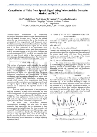 IJSRD - International Journal for Scientific Research & Development| Vol. 1, Issue 3, 2013 | ISSN (online): 2321-0613
All rights reserved by www.ijsrd.com 638
Cancellation of Noise from Speech Signal using Voice Activity Detection
Method on FPGA
Mr. Pratik P. Shah1
Prof. Kinnar G. Vaghela2
Prof. Anil J. Kshatriya3
1
PG Student 2
Associate Professor 3
Assistant Professor
1, 2, 3
E. & C. Department
1, 3
VGEC, Chandkheda, Gujarat, India, 2
GEC, Modasa, Gujarat, India
Abstract—Speech Enhancement by suppressing
uncorrelated acoustically added noise has been a challenging
topic of research for many years. These are the primary
choice for real time applications due to the simplicity and
comparatively low computational load. This paper shows
VAD (Voice activity detection) technique that can detect the
non speech segment from the speech signal. It is also shown
that it can work powerfully in an unpredictable noise
ambience. The technique is mostly done in microprocessors
or DSP processors because of their flexibility. But there are
several advantages of FPGA over DSP processors like high
cost per logic element related to these processors makes
them improper for large scale use. From the experimental
results, VAD method is implemented on the FPGA chip.
I. INTRODUCTION
The problem of enhancing speech degraded by additive
background noise has been widely studied in the past and it
is still an active field for dissertation as well as research.
Noise, added acoustically to speech, can degrade the
performance of digital voice processors used for speech
recognition, compression and authentication. In many
applications, such as mobile communication, audio noise
reductions, efficient noise cancellation techniques are
needed, which require a low computational load. Noise
suppression and speech enhancement techniques can be used
to improve Signal to Noise Ratio (SNR), to lower the
variance and to emphasize the important features of the
speech signal.
With the rapid development of microprocessors
and DSP processors, acoustic noise suppression has been
widely implemented with microprocessors or digital signal
processors. These approaches provide flexibility and are
suitable for many applications. However due to their very
high cost per logic element microprocessors and digital
signal processors are not suitable for widespread use.
In recent years, FPGA-based hardware
implementation technology has been used for signal
processing field successfully due to advantages of their
programmable hard-wired feature, fast time to market and
reusable IP (Intellectual Property) cores. Their cost per logic
element is reasonable too. Besides, the FPGA based system
can get a very high speed level, since it can carry out
parallel processing by means of hardware mode. Thus, one
Of the motivating factors of this work is the high capability
of modern FPGA.
II. VOICE ACTIVITY DETECTION TECHNIQUE FOR
SPEECH SIGNAL
Let, assume that a windowed noise signal n(k) has
been added to a windowed speech signal s(k), with their sum
denoted by x(k)[1].Then
x(k)= s(k) + n(k) (1)
A. Short Time Energy of Speech Signal
Generally, the amplitude of the unvoiced speech segments is
much lower than that of the voiced one and the amplitude of
the speech signal varies with time. These amplitude
variations are represented by the energy of the speech
signal. Short time energy can be defined En as[4]:
En = ∑_(m= -∞)^∞▒[x(m)w(n-m)]2 (2)
The nature of the short time energy representation
is determined by using of the appropriate window. We used
hamming window in our model which gives much greater
attenuation outside the bandpass than the comparable
rectangular window.
h(n) = 0.54 – 0.46 cos(2πn/(N-1)) , for 0≤n≤N-1
= 0, otherwise (3)
The attenuation of this window is independent of
the window duration. Increasing the length, N, decreases the
bandwidth, Fig. 1. If N is too small, the energy of sample En
will fluctuate very rapidly depending on the exact details of
the waveform. If N is too large, the energy of sample En
will change very slowly. Thus it will not adequately reflect
the changing properties of the speech signal. So the short-
term energy En can be used to distinguish voiced/unvoiced
speech, distinguish voiceful /voiceless sound, etc.
Fig. 1: Short time energy of speech signal[4]
 