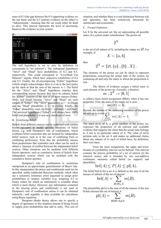 Analysis on Data Fusion Techniques for Combining Conflicting Beliefs
(IJSRD/Vol. 1/Issue 3/2013/0078)
All rights reserved by www.ijsrd.com
707
mass of 0.3 (the gap between the 0.5 supporting evidence on
the one hand, and the 0.2 contrary evidence on the other) is
“indeterminate,” meaning that the cat could either be dead
or alive. This interval represents the level of uncertainty
based on the evidence in your system.
The null hypothesis is set to zero by definition (it
corresponds to “no solution”). The orthogonal hypotheses
“Alive” and “Dead” have probabilities of 0.2 and 0.5,
respectively. This could correspond to “Live/Dead Cat
Detector” signals, which have respective reliabilities of 0.2
and 0.5. Finally, the all-encompassing “Either” hypothesis
(which simply acknowledges there is a cat in the box) picks
up the slack so that the sum of the masses is 1. The belief
for the “Alive” and “Dead” hypotheses matches their
corresponding masses because they have no subsets; belief
for “Either” consists of the sum of all three masses (Either,
Alive, and Dead) because “Alive” and “Dead” are each
subsets of “Either”. The “Alive” plausibility is 1 − m (Dead)
and the “Dead” plausibility is 1 − m (Alive). Finally, the
“Either” plausibility sums m(Alive) + m(Dead) + m(Either).
The universal hypothesis (“Either”) will always have 100%
belief and plausibility —it acts as a checksum of sorts.
Combining BeliefsB.
Beliefs from different sources can be combined with various
fusion operators to model specific situations of belief
fusion, e.g. with Dempster's rule of combination, which
combines belief constraints that are dictated by independent
belief sources, such as in the case of combining hints or
combining preferences. Note that the probability masses
from propositions that contradict each other can be used to
obtain a measure of conflict between the independent belief
sources. Other situations can be modeled with different
fusion operators, such as cumulative fusion of beliefs from
independent sources which can be modeled with the
cumulative fusion operator.
Dempster's rule of combination is sometimes
interpreted as an approximate generalisation of Bayes' rule.
In this interpretation the priors and conditionals need not be
specified, unlike traditional Bayesian methods, which often
use a symmetry (minimax error) argument to assign prior
probabilities to random variables (e.g. assigning 0.5 to
binary values for which no information is available about
which is more likely). However, any information contained
in the missing priors and conditionals is not used in
Dempster's rule of combination unless it can be obtained
indirectly—and arguably is then available for calculation
using Bayes equations.
Dempster–Shafer theory allows one to specify a
degree of ignorance in this situation instead of being forced
to supply prior probabilities that add to unity. This sort of
situation, and whether there is a real distinction between risk
and ignorance, has been extensively discussed by
statisticians and economists.
Formal DefinitionC.
Let X be the universal set: the set representing all possible
states of a system under consideration. The power set
is the set of all subsets of X, including the empty set . For
example, if:
then
The elements of the power set can be taken to represent
propositions concerning the actual state of the system, by
containing all and only the states in which the proposition is
true.
The theory of evidence assigns a belief mass to
each element of the power set. Formally, a function
is called a basic belief assignment (BBA), when it has two
properties. First, the mass of the empty set is zero:
Second, the masses of the remaining members of the power
set add up to a total of 1:
The mass m(A) of A, a given member of the power set,
expresses the proportion of all relevant and available
evidence that supports the claim that the actual state belongs
to A but to no particular subset of A. The value of m(A)
pertains only to the set A and makes no additional claims
about any subsets of A, each of which have, by definition,
their own mass.
From the mass assignments, the upper and lower
bounds of a probability interval can be defined. This interval
contains the precise probability of a set of interest (in the
classical sense), and is bounded by two non-additive
continuous measures called belief (or support) and
plausibility:
The belief bel(A) for a set A is defined as the sum of all the
masses of subsets of the set of interest:
The plausibility pl(A) is the sum of all the masses of the sets
B that intersect the set of interest A:
 