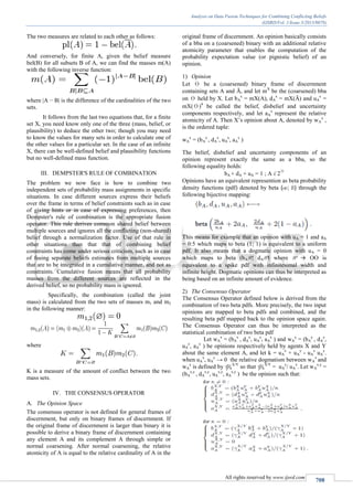 Analysis on Data Fusion Techniques for Combining Conflicting Beliefs
(IJSRD/Vol. 1/Issue 3/2013/0078)
All rights reserved by www.ijsrd.com
708
The two measures are related to each other as follows:
And conversely, for finite A, given the belief measure
bel(B) for all subsets B of A, we can find the masses m(A)
with the following inverse function:
where |A − B| is the difference of the cardinalities of the two
sets.
It follows from the last two equations that, for a finite
set X, you need know only one of the three (mass, belief, or
plausibility) to deduce the other two; though you may need
to know the values for many sets in order to calculate one of
the other values for a particular set. In the case of an infinite
X, there can be well-defined belief and plausibility functions
but no well-defined mass function.
III. DEMPSTER'S RULE OF COMBINATION
The problem we now face is how to combine two
independent sets of probability mass assignments in specific
situations. In case different sources express their beliefs
over the frame in terms of belief constraints such as in case
of giving hints or in case of expressing preferences, then
Dempster's rule of combination is the appropriate fusion
operator. This rule derives common shared belief between
multiple sources and ignores all the conflicting (non-shared)
belief through a normalization factor. Use of that rule in
other situations than that that of combining belief
constraints has come under serious criticism, such as in case
of fusing separate beliefs estimates from multiple sources
that are to be integrated in a cumulative manner, and not as
constraints. Cumulative fusion means that all probability
masses from the different sources are reflected in the
derived belief, so no probability mass is ignored.
Specifically, the combination (called the joint
mass) is calculated from the two sets of masses m1 and m2
in the following manner:
where
K is a measure of the amount of conflict between the two
mass sets.
IV. THE CONSENSUS OPERATOR
The Opinion SpaceA.
The consensus operator is not defined for general frames of
discernment, but only on binary frames of discernment. If
the original frame of discernment is larger than binary it is
possible to derive a binary frame of discernment containing
any element A and its complement A through simple or
normal coarsening. After normal coarsening, the relative
atomicity of A is equal to the relative cardinality of A in the
original frame of discernment. An opinion basically consists
of a bba on a (coarsened) binary with an additional relative
atomicity parameter that enables the computation of the
probability expectation value (or pignistic belief) of an
opinion.
Opinion1)
Let θ be a (coarsened) binary frame of discernment
containing sets A and Ā, and let mX
be the (coarsened) bba
on θ held by X. Let bA
x
= mX(A), dA
x
= mX(Ā) and uA
x
=
mX(θ)4
be called the belief, disbelief and uncertainty
components respectively, and let aA
x
represent the relative
atomicity of A. Then X’s opinion about A, denoted by wA
x
,
is the ordered tuple:
wA
x
= (bA
x
, dA
x
, uA
x
, aA
x
)
The belief, disbelief and uncertainty components of an
opinion represent exactly the same as a bba, so the
following equality holds:
bA + dA + uA = 1 ; A € 2
θ
Opinions have an equivalent represention as beta probability
density functions (pdf) denoted by beta (œ; ß) through the
following bijective mapping:
This means for example that an opinion with uA = 1 and aA
= 0:5 which maps to beta (1; 1) is equivalent to a uniform
pdf. It also means that a dogmatic opinion with uA = 0
which maps to beta (bAN; dAN) where N → OO is
equivalent to a spike pdf with infinitesimal width and
infinite height. Dogmatic opinions can thus be interpreted as
being based on an infinite amount of evidence.
The Consensus Operator2)
The Consensus Operator defined below is derived from the
combination of two beta pdfs. More precisely, the two input
opinions are mapped to beta pdfs and combined, and the
resulting beta pdf mapped back to the opinion space again.
The Consensus Operator can thus be interpreted as the
statistical combination of two beta pdf
Let wA
x
= (bA
x
, dA
x
, uA
x
, aA
x
) and wA
y
= (bA
y
, dA
y
,
uA
y
, aA
y
) be opinions respectively held by agents X and Y
about the same element A, and let k = uA
x
+ uA
y
- uA
x
uA
y
.
when uA
x
, uA
y
→ 0 the relative dogmatism between wA
x
and
wA
y
is defined by YA
X/Y
so that YA
X/Y
= uA
y
/ uA
x
. Let wA
x,y
=
(bA
x,y
, dA
x,y
, uA
x,y
, aA
x,y
) be the opinion such that:
 