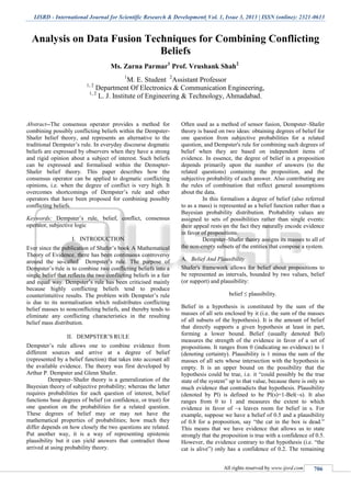 IJSRD - International Journal for Scientific Research & Development| Vol. 1, Issue 3, 2013 | ISSN (online): 2321-0613
All rights reserved by www.ijsrd.com 706
Analysis on Data Fusion Techniques for Combining Conflicting
Beliefs
Ms. Zarna Parmar1
Prof. Vrushank Shah2
1
M. E. Student 2
Assistant Professor
1, 2
Department Of Electronics & Communication Engineering,
1, 2
L. J. Institute of Engineering & Technology, Ahmadabad.
Abstract--The consensus operator provides a method for
combining possibly conflicting beliefs within the Dempster-
Shafer belief theory, and represents an alternative to the
traditional Dempster’s rule. In everyday discourse dogmatic
beliefs are expressed by observers when they have a strong
and rigid opinion about a subject of interest. Such beliefs
can be expressed and formalised within the Demspter-
Shafer belief theory. This paper describes how the
consensus operator can be applied to dogmatic conflicting
opinions, i.e. when the degree of conflict is very high. It
overcomes shortcomings of Dempster’s rule and other
operators that have been proposed for combining possibly
conflicting beliefs.
Keywords: Dempster’s rule, belief, conflict, consensus
operator, subjective logic
I. INTRODUCTION
Ever since the publication of Shafer’s book A Mathematical
Theory of Evidence. there has been continuous controversy
around the so-called Dempster’s rule. The purpose of
Dempster’s rule is to combine two conflicting beliefs into a
single belief that reflects the two conflicting beliefs in a fair
and equal way. Dempster’s rule has been criticised mainly
because highly conflicting beliefs tend to produce
counterintuitive results. The problem with Dempster’s rule
is due to its normalisation which redistributes conflicting
belief masses to nonconflicting beliefs, and thereby tends to
eliminate any conflicting characteristics in the resulting
belief mass distribution.
II. DEMPSTER’S RULE
Dempster’s rule allows one to combine evidence from
different sources and arrive at a degree of belief
(represented by a belief function) that takes into account all
the available evidence. The theory was first developed by
Arthur P. Dempster and Glenn Shafer.
Dempster–Shafer theory is a generalization of the
Bayesian theory of subjective probability; whereas the latter
requires probabilities for each question of interest, belief
functions base degrees of belief (or confidence, or trust) for
one question on the probabilities for a related question.
These degrees of belief may or may not have the
mathematical properties of probabilities; how much they
differ depends on how closely the two questions are related.
Put another way, it is a way of representing epistemic
plausibility but it can yield answers that contradict those
arrived at using probability theory.
Often used as a method of sensor fusion, Dempster–Shafer
theory is based on two ideas: obtaining degrees of belief for
one question from subjective probabilities for a related
question, and Dempster's rule for combining such degrees of
belief when they are based on independent items of
evidence. In essence, the degree of belief in a proposition
depends primarily upon the number of answers (to the
related questions) containing the proposition, and the
subjective probability of each answer. Also contributing are
the rules of combination that reflect general assumptions
about the data.
In this formalism a degree of belief (also referred
to as a mass) is represented as a belief function rather than a
Bayesian probability distribution. Probability values are
assigned to sets of possibilities rather than single events:
their appeal rests on the fact they naturally encode evidence
in favor of propositions.
Dempster–Shafer theory assigns its masses to all of
the non-empty subsets of the entities that compose a system.
Belief And PlausibilityA.
Shafer's framework allows for belief about propositions to
be represented as intervals, bounded by two values, belief
(or support) and plausibility:
belief ≤ plausibility.
Belief in a hypothesis is constituted by the sum of the
masses of all sets enclosed by it (i.e. the sum of the masses
of all subsets of the hypothesis). It is the amount of belief
that directly supports a given hypothesis at least in part,
forming a lower bound. Belief (usually denoted Bel)
measures the strength of the evidence in favor of a set of
propositions. It ranges from 0 (indicating no evidence) to 1
(denoting certainty). Plausibility is 1 minus the sum of the
masses of all sets whose intersection with the hypothesis is
empty. It is an upper bound on the possibility that the
hypothesis could be true, i.e. it “could possibly be the true
state of the system” up to that value, because there is only so
much evidence that contradicts that hypothesis. Plausibility
(denoted by Pl) is defined to be Pl(s)=1-Bel(~s). It also
ranges from 0 to 1 and measures the extent to which
evidence in favor of ~s leaves room for belief in s. For
example, suppose we have a belief of 0.5 and a plausibility
of 0.8 for a proposition, say “the cat in the box is dead.”
This means that we have evidence that allows us to state
strongly that the proposition is true with a confidence of 0.5.
However, the evidence contrary to that hypothesis (i.e. “the
cat is alive”) only has a confidence of 0.2. The remaining
 