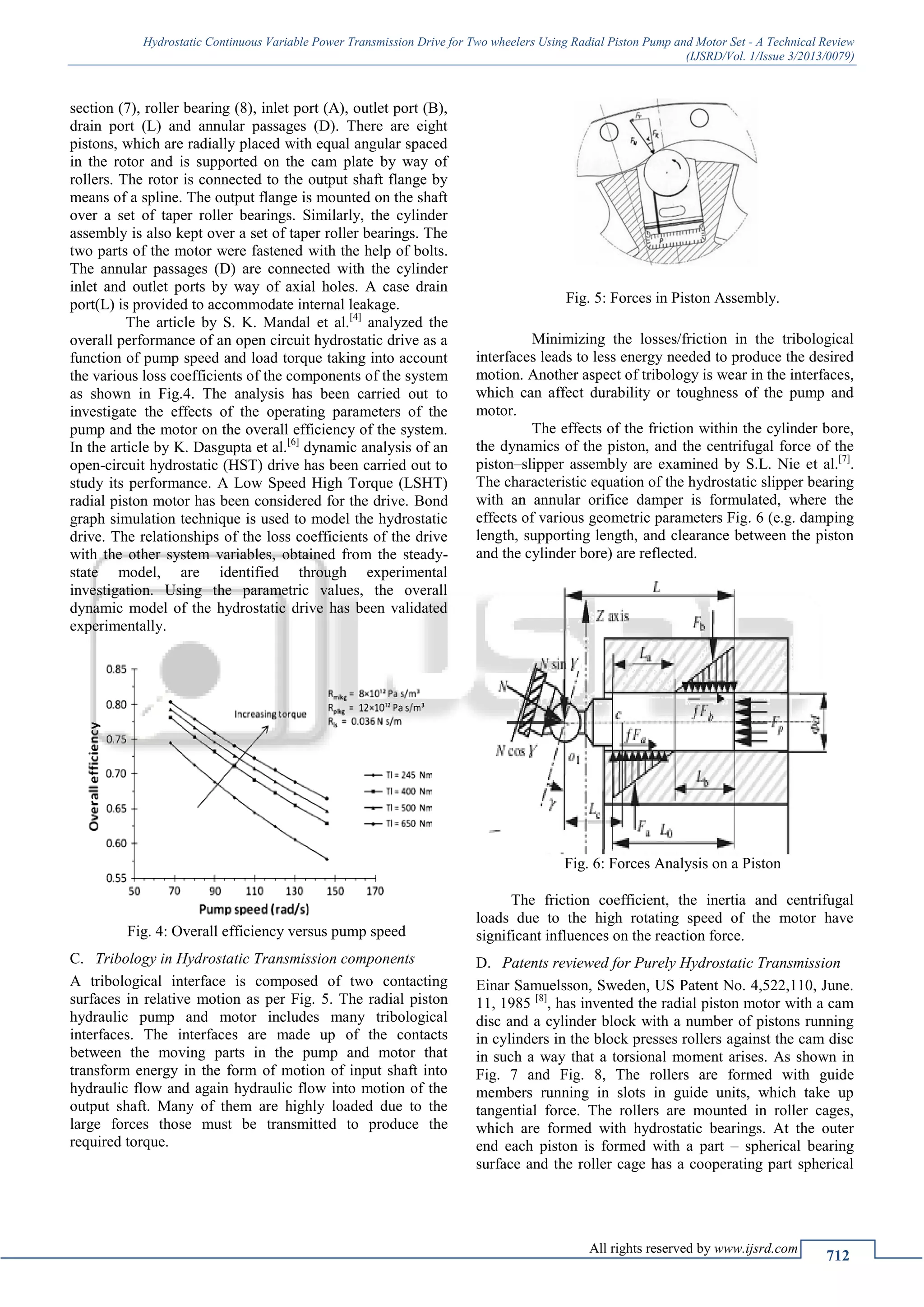 Hydrostatic Continuous Variable Power Transmission Drive for Two wheelers Using Radial Piston Pump and Motor Set - A Technical Review
(IJSRD/Vol. 1/Issue 3/2013/0079)
All rights reserved by www.ijsrd.com
712
section (7), roller bearing (8), inlet port (A), outlet port (B),
drain port (L) and annular passages (D). There are eight
pistons, which are radially placed with equal angular spaced
in the rotor and is supported on the cam plate by way of
rollers. The rotor is connected to the output shaft flange by
means of a spline. The output flange is mounted on the shaft
over a set of taper roller bearings. Similarly, the cylinder
assembly is also kept over a set of taper roller bearings. The
two parts of the motor were fastened with the help of bolts.
The annular passages (D) are connected with the cylinder
inlet and outlet ports by way of axial holes. A case drain
port(L) is provided to accommodate internal leakage.
The article by S. K. Mandal et al.[4]
analyzed the
overall performance of an open circuit hydrostatic drive as a
function of pump speed and load torque taking into account
the various loss coefficients of the components of the system
as shown in Fig.4. The analysis has been carried out to
investigate the effects of the operating parameters of the
pump and the motor on the overall efficiency of the system.
In the article by K. Dasgupta et al.[6]
dynamic analysis of an
open-circuit hydrostatic (HST) drive has been carried out to
study its performance. A Low Speed High Torque (LSHT)
radial piston motor has been considered for the drive. Bond
graph simulation technique is used to model the hydrostatic
drive. The relationships of the loss coefficients of the drive
with the other system variables, obtained from the steady-
state model, are identified through experimental
investigation. Using the parametric values, the overall
dynamic model of the hydrostatic drive has been validated
experimentally.
Fig. 4: Overall efficiency versus pump speed
Tribology in Hydrostatic Transmission componentsC.
A tribological interface is composed of two contacting
surfaces in relative motion as per Fig. 5. The radial piston
hydraulic pump and motor includes many tribological
interfaces. The interfaces are made up of the contacts
between the moving parts in the pump and motor that
transform energy in the form of motion of input shaft into
hydraulic flow and again hydraulic flow into motion of the
output shaft. Many of them are highly loaded due to the
large forces those must be transmitted to produce the
required torque.
Fig. 5: Forces in Piston Assembly.
Minimizing the losses/friction in the tribological
interfaces leads to less energy needed to produce the desired
motion. Another aspect of tribology is wear in the interfaces,
which can affect durability or toughness of the pump and
motor.
The effects of the friction within the cylinder bore,
the dynamics of the piston, and the centrifugal force of the
piston–slipper assembly are examined by S.L. Nie et al.[7]
.
The characteristic equation of the hydrostatic slipper bearing
with an annular orifice damper is formulated, where the
effects of various geometric parameters Fig. 6 (e.g. damping
length, supporting length, and clearance between the piston
and the cylinder bore) are reflected.
Fig. 6: Forces Analysis on a Piston
The friction coefficient, the inertia and centrifugal
loads due to the high rotating speed of the motor have
significant influences on the reaction force.
Patents reviewed for Purely Hydrostatic TransmissionD.
Einar Samuelsson, Sweden, US Patent No. 4,522,110, June.
11, 1985 [8]
, has invented the radial piston motor with a cam
disc and a cylinder block with a number of pistons running
in cylinders in the block presses rollers against the cam disc
in such a way that a torsional moment arises. As shown in
Fig. 7 and Fig. 8, The rollers are formed with guide
members running in slots in guide units, which take up
tangential force. The rollers are mounted in roller cages,
which are formed with hydrostatic bearings. At the outer
end each piston is formed with a part – spherical bearing
surface and the roller cage has a cooperating part spherical
 
