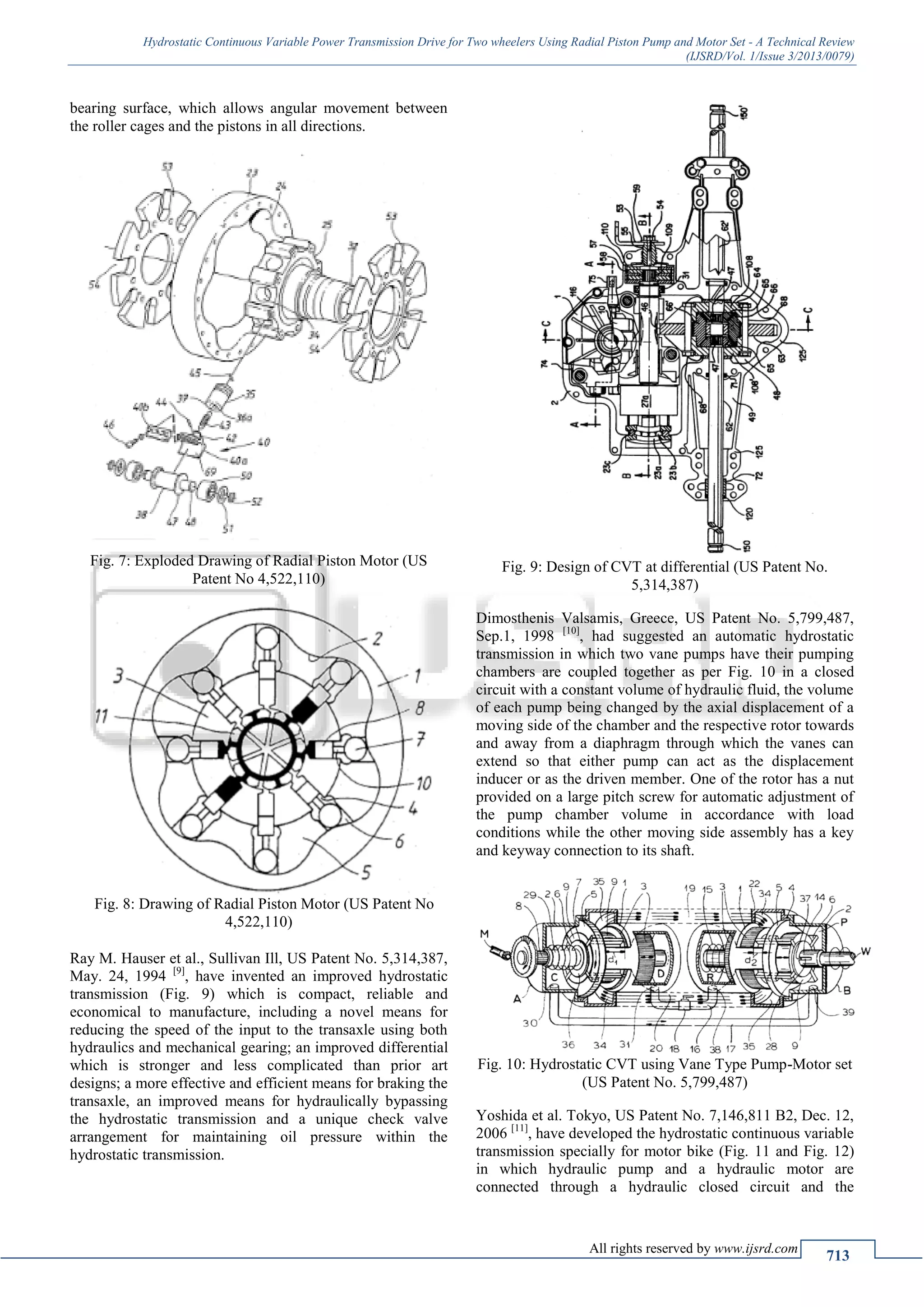 Hydrostatic Continuous Variable Power Transmission Drive for Two wheelers Using Radial Piston Pump and Motor Set - A Technical Review
(IJSRD/Vol. 1/Issue 3/2013/0079)
All rights reserved by www.ijsrd.com
713
bearing surface, which allows angular movement between
the roller cages and the pistons in all directions.
Fig. 7: Exploded Drawing of Radial Piston Motor (US
Patent No 4,522,110)
Fig. 8: Drawing of Radial Piston Motor (US Patent No
4,522,110)
Ray M. Hauser et al., Sullivan Ill, US Patent No. 5,314,387,
May. 24, 1994 [9]
, have invented an improved hydrostatic
transmission (Fig. 9) which is compact, reliable and
economical to manufacture, including a novel means for
reducing the speed of the input to the transaxle using both
hydraulics and mechanical gearing; an improved differential
which is stronger and less complicated than prior art
designs; a more effective and efficient means for braking the
transaxle, an improved means for hydraulically bypassing
the hydrostatic transmission and a unique check valve
arrangement for maintaining oil pressure within the
hydrostatic transmission.
Fig. 9: Design of CVT at differential (US Patent No.
5,314,387)
Dimosthenis Valsamis, Greece, US Patent No. 5,799,487,
Sep.1, 1998 [10]
, had suggested an automatic hydrostatic
transmission in which two vane pumps have their pumping
chambers are coupled together as per Fig. 10 in a closed
circuit with a constant volume of hydraulic fluid, the volume
of each pump being changed by the axial displacement of a
moving side of the chamber and the respective rotor towards
and away from a diaphragm through which the vanes can
extend so that either pump can act as the displacement
inducer or as the driven member. One of the rotor has a nut
provided on a large pitch screw for automatic adjustment of
the pump chamber volume in accordance with load
conditions while the other moving side assembly has a key
and keyway connection to its shaft.
Fig. 10: Hydrostatic CVT using Vane Type Pump-Motor set
(US Patent No. 5,799,487)
Yoshida et al. Tokyo, US Patent No. 7,146,811 B2, Dec. 12,
2006 [11]
, have developed the hydrostatic continuous variable
transmission specially for motor bike (Fig. 11 and Fig. 12)
in which hydraulic pump and a hydraulic motor are
connected through a hydraulic closed circuit and the
 