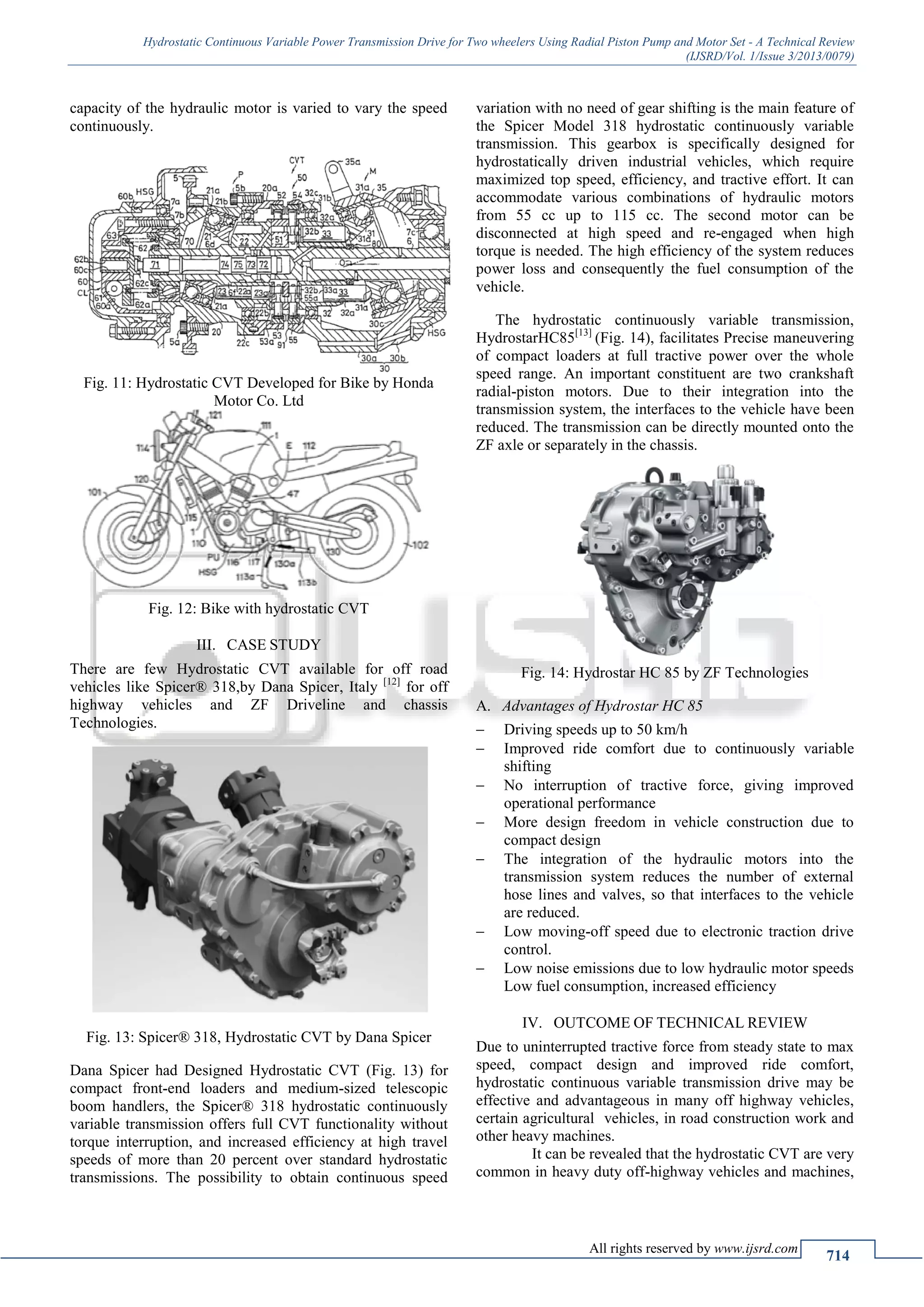 Hydrostatic Continuous Variable Power Transmission Drive for Two wheelers Using Radial Piston Pump and Motor Set - A Technical Review
(IJSRD/Vol. 1/Issue 3/2013/0079)
All rights reserved by www.ijsrd.com
714
capacity of the hydraulic motor is varied to vary the speed
continuously.
Fig. 11: Hydrostatic CVT Developed for Bike by Honda
Motor Co. Ltd
Fig. 12: Bike with hydrostatic CVT
III. CASE STUDY
There are few Hydrostatic CVT available for off road
vehicles like Spicer® 318,by Dana Spicer, Italy [12]
for off
highway vehicles and ZF Driveline and chassis
Technologies.
Fig. 13: Spicer® 318, Hydrostatic CVT by Dana Spicer
Dana Spicer had Designed Hydrostatic CVT (Fig. 13) for
compact front-end loaders and medium-sized telescopic
boom handlers, the Spicer® 318 hydrostatic continuously
variable transmission offers full CVT functionality without
torque interruption, and increased efficiency at high travel
speeds of more than 20 percent over standard hydrostatic
transmissions. The possibility to obtain continuous speed
variation with no need of gear shifting is the main feature of
the Spicer Model 318 hydrostatic continuously variable
transmission. This gearbox is specifically designed for
hydrostatically driven industrial vehicles, which require
maximized top speed, efficiency, and tractive effort. It can
accommodate various combinations of hydraulic motors
from 55 cc up to 115 cc. The second motor can be
disconnected at high speed and re-engaged when high
torque is needed. The high efficiency of the system reduces
power loss and consequently the fuel consumption of the
vehicle.
The hydrostatic continuously variable transmission,
HydrostarHC85[13]
(Fig. 14), facilitates Precise maneuvering
of compact loaders at full tractive power over the whole
speed range. An important constituent are two crankshaft
radial-piston motors. Due to their integration into the
transmission system, the interfaces to the vehicle have been
reduced. The transmission can be directly mounted onto the
ZF axle or separately in the chassis.
Fig. 14: Hydrostar HC 85 by ZF Technologies
Advantages of Hydrostar HC 85A.
 Driving speeds up to 50 km/h
 Improved ride comfort due to continuously variable
shifting
 No interruption of tractive force, giving improved
operational performance
 More design freedom in vehicle construction due to
compact design
 The integration of the hydraulic motors into the
transmission system reduces the number of external
hose lines and valves, so that interfaces to the vehicle
are reduced.
 Low moving-off speed due to electronic traction drive
control.
 Low noise emissions due to low hydraulic motor speeds
Low fuel consumption, increased efficiency
IV. OUTCOME OF TECHNICAL REVIEW
Due to uninterrupted tractive force from steady state to max
speed, compact design and improved ride comfort,
hydrostatic continuous variable transmission drive may be
effective and advantageous in many off highway vehicles,
certain agricultural vehicles, in road construction work and
other heavy machines.
It can be revealed that the hydrostatic CVT are very
common in heavy duty off-highway vehicles and machines,
 