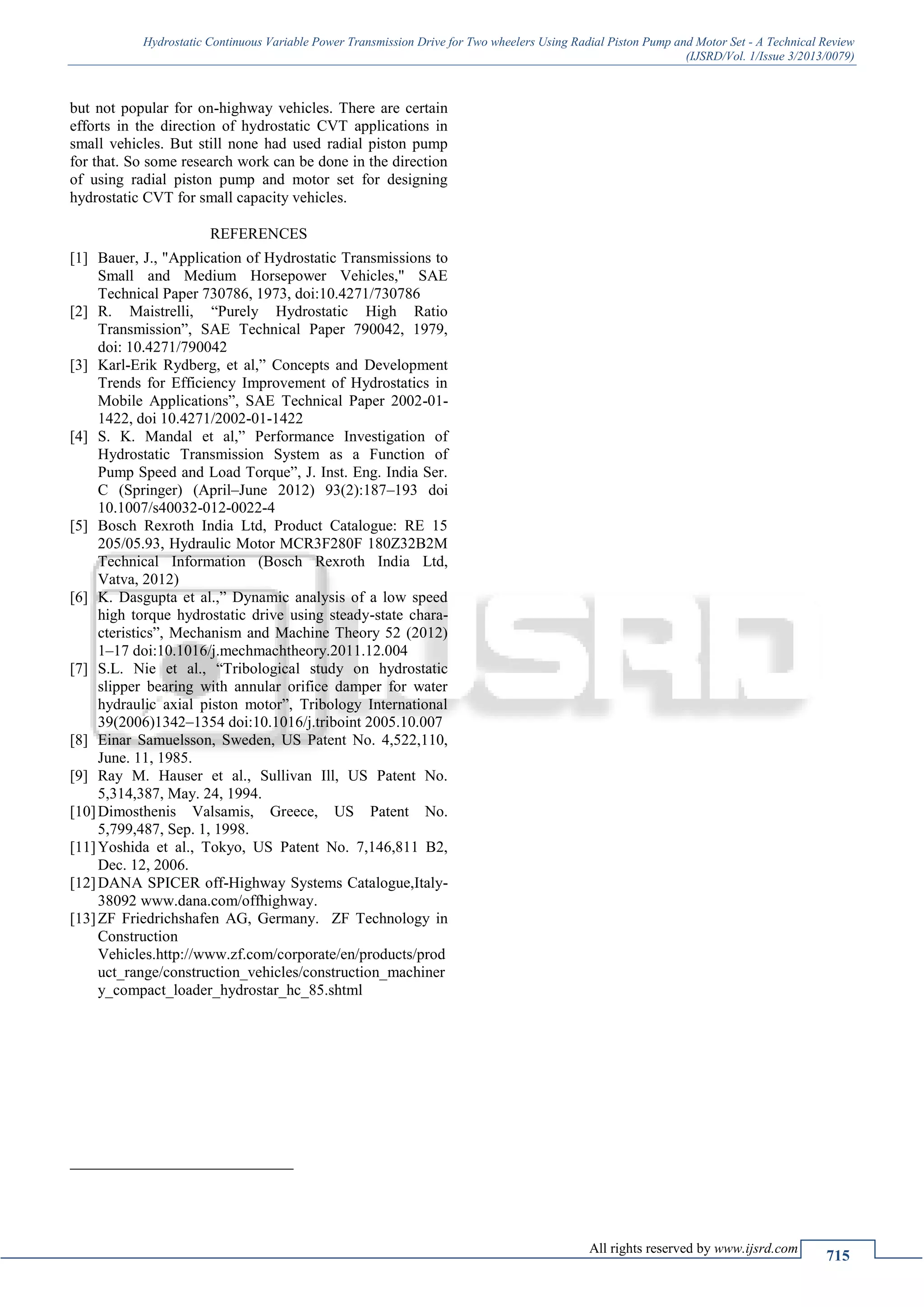 Hydrostatic Continuous Variable Power Transmission Drive for Two wheelers Using Radial Piston Pump and Motor Set - A Technical Review
(IJSRD/Vol. 1/Issue 3/2013/0079)
All rights reserved by www.ijsrd.com
715
but not popular for on-highway vehicles. There are certain
efforts in the direction of hydrostatic CVT applications in
small vehicles. But still none had used radial piston pump
for that. So some research work can be done in the direction
of using radial piston pump and motor set for designing
hydrostatic CVT for small capacity vehicles.
REFERENCES
[1] Bauer, J., "Application of Hydrostatic Transmissions to
Small and Medium Horsepower Vehicles," SAE
Technical Paper 730786, 1973, doi:10.4271/730786
[2] R. Maistrelli, “Purely Hydrostatic High Ratio
Transmission”, SAE Technical Paper 790042, 1979,
doi: 10.4271/790042
[3] Karl-Erik Rydberg, et al,” Concepts and Development
Trends for Efficiency Improvement of Hydrostatics in
Mobile Applications”, SAE Technical Paper 2002-01-
1422, doi 10.4271/2002-01-1422
[4] S. K. Mandal et al,” Performance Investigation of
Hydrostatic Transmission System as a Function of
Pump Speed and Load Torque”, J. Inst. Eng. India Ser.
C (Springer) (April–June 2012) 93(2):187–193 doi
10.1007/s40032-012-0022-4
[5] Bosch Rexroth India Ltd, Product Catalogue: RE 15
205/05.93, Hydraulic Motor MCR3F280F 180Z32B2M
Technical Information (Bosch Rexroth India Ltd,
Vatva, 2012)
[6] K. Dasgupta et al.,” Dynamic analysis of a low speed
high torque hydrostatic drive using steady-state chara-
cteristics”, Mechanism and Machine Theory 52 (2012)
1–17 doi:10.1016/j.mechmachtheory.2011.12.004
[7] S.L. Nie et al., “Tribological study on hydrostatic
slipper bearing with annular orifice damper for water
hydraulic axial piston motor”, Tribology International
39(2006)1342–1354 doi:10.1016/j.triboint 2005.10.007
[8] Einar Samuelsson, Sweden, US Patent No. 4,522,110,
June. 11, 1985.
[9] Ray M. Hauser et al., Sullivan Ill, US Patent No.
5,314,387, May. 24, 1994.
[10]Dimosthenis Valsamis, Greece, US Patent No.
5,799,487, Sep. 1, 1998.
[11]Yoshida et al., Tokyo, US Patent No. 7,146,811 B2,
Dec. 12, 2006.
[12]DANA SPICER off-Highway Systems Catalogue,Italy-
38092 www.dana.com/offhighway.
[13]ZF Friedrichshafen AG, Germany. ZF Technology in
Construction
Vehicles.http://www.zf.com/corporate/en/products/prod
uct_range/construction_vehicles/construction_machiner
y_compact_loader_hydrostar_hc_85.shtml

 