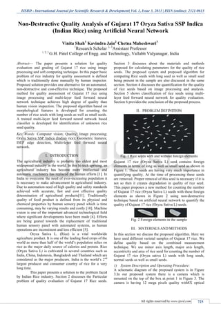 IJSRD - International Journal for Scientific Research & Development| Vol. 1, Issue 3, 2013 | ISSN (online): 2321-0613
All rights reserved by www.ijsrd.com 725
Non-Destructive Quality Analysis of Gujarat 17 Oryza Sativa SSP Indica
(Indian Rice) using Artificial Neural Network
Vinita Shah1
Kavindra Jain2
Chetna Maheshwari3
1
Research Scholar 2, 3
Assistant Professor
1, 2, 3
G.H. Patel College of Engg. and Technology, Vallabh Vidyanagar, India
Abstract— The paper presents a solution for quality
evaluation and grading of Gujarat 17 rice using image
processing and soft computing technique. In this paper basic
problem of rice industry for quality assessment is defined
which is traditionally done manually by human inspector.
Proposed solution provides one alternative for an automated,
non-destructive and cost-effective technique. The proposed
method for quality assessment of Gujarat 17 rice using
image processing and multi-layer feed forward neural
network technique achieves high degree of quality than
human vision inspection. The proposed algorithm based on
morphological features is developed for counting the
number of rice seeds with long seeds as well as small seeds.
A trained multi-layer feed forward neural network based
classifier is developed for identification of unknown rice
seed quality.
Key Words: Computer vision; Quality; Image processing;
Oryza Sativa SSP Indica (Indian rice); Geometric features;
ISEF edge detection, Multi-layer feed forward neural
network.
I. INTRODUCTION
The agricultural industry is probably too oldest and most
widespread industry in the world. In this hi-tech uprising, an
agricultural industry has become more intellectual and
automatic machinery has replaced the human efforts [1]. In
India to overcome the need of ever-increasing population it
is necessary to make advancement in agricultural industry.
Due to automation need of high quality and safety standards
achieved with accurate, fast and cost effective quality
determination of agricultural products[11]. Traditionally
quality of food product is defined from its physical and
chemical properties by human sensory panel which is time
consuming, may be varying results and costly [10]. Machine
vision is one of the important advanced technological ﬁeld
where signiﬁcant developments have been made [4]. Efforts
are being geared towards the replacement of traditional
human sensory panel with automated systems, as human
operations are inconsistent and less efficient [5].
Oryza Sativa L. (Rice) is a vital worldwide
agriculture product. It is one of the leading food crops of the
world as more than half of the world’s population relies on
rice as the major daily source of calories and protein. Rice
(Oryza Sativa L) is cultivated in several countries such as
India, China, Indonesia, Bangladesh and Thailand which are
considered as the major producers. India is the world’s 2nd
largest producer and consumer country of rice for a very
long time.
This paper presents a solution to the problem faced
by Indian Rice industry. Section 2 discusses the Particular
problem of quality evaluation of Gujarat 17 Rice seeds.
Section 3 discusses about the materials and methods
proposed for calculating parameters for the quality of rice
seeds. The proposed system and proposed algorithm for
computing Rice seeds with long seed as well as small seed
being present in the sample are also discussed in the same
section. Section 4 discusses the quantification for the quality
of rice seeds based on image processing and analysis.
Section 5 shows classification of rice seeds using multi-
layer feed forward neural network for quality evaluation.
Section 6 provides the conclusion of the proposed process.
II. PROBLEM DEFINITION
Fig. 1 Rice seeds with and without foreign elements
Gujarat 17 rice (Oryza Sativa L) seed contains foreign
elements in terms of long as well as small seed as shown in
Figure 1. These seeds are having very much importance in
quantifying quality. At the time of processing these seeds
are removed. Proper removal of this seed is necessary if it is
not so then it creates degradation in quality of rice seed.
This paper proposes a new method for counting the number
of Gujarat 17 rice (Oryza Sativa L) seeds with these foreign
elements as shown in Figure 2 using non-destructive
technique based on artificial neural network to quantify the
quality of Gujarat 17 rice (Oryza Sativa L) seeds.
Fig. 2 Foreign elements in the sample
III. MATERIALS AND METHODS
In this section we discuss the proposed algorithm. Here we
have used different varietal samples of Gujarat 17 rice. We
define quality based on the combined measurement
technique. We use minor axis length, major axis length,
eccentricity and area of rice seed for counting the number of
Gujarat 17 rice (Oryza sativa L) seeds with long seeds,
normal seeds as well as small seeds.
1) System Description and Operating Procedure:
A schematic diagram of the proposed system is in Figure
3.In our proposed system there is a camera which is
mounted on the top of the box at point 1 in Figure 3. The
camera is having 12 mega pixels quality with8X optical
 