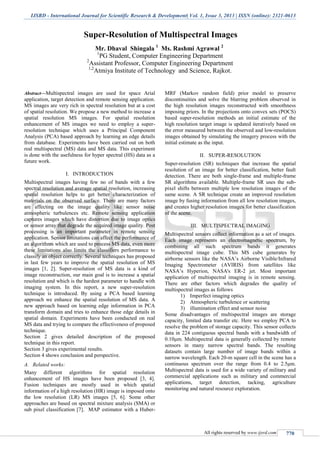 IJSRD - International Journal for Scientific Research & Development| Vol. 1, Issue 3, 2013 | ISSN (online): 2321-0613
All rights reserved by www.ijsrd.com 770
Super-Resolution of Multispectral Images
Mr. Dhaval Shingala 1
Ms. Rashmi Agrawal 2
1
PG Student, Computer Engineering Department
2
Assistant Professor, Computer Engineering Department
1,2
Atmiya Institute of Technology and Science, Rajkot.
Abstract—Multispectral images are used for space Arial
application, target detection and remote sensing application.
MS images are very rich in spectral resolution but at a cost
of spatial resolution. We propose a new method to increase a
spatial resolution MS images. For spatial resolution
enhancement of MS images we need to employ a super-
resolution technique which uses a Principal Component
Analysis (PCA) based approach by learning an edge details
from database. Experiments have been carried out on both
real multispectral (MS) data and MS data. This experiment
is done with the usefulness for hyper spectral (HS) data as a
future work.
I. INTRODUCTION
Multispectral images having few no of bands with a few
spectral resolution and average spatial resolution, increasing
spatial resolution helps to get better characterization of
materials on the observed surface. There are many factors
are affecting on the image quality like sensor noise
atmospheric turbulences etc. Remote sensing application
captures images which have distortion due to image optics
or sensor array that degrade the acquired image quality. Post
processing is an important parameter in remote sensing
application. Sensor limitations can affect the performance of
an algorithms which are used to process MS data, even more
these limitations also limits the classifiers performance to
classify an object correctly. Several techniques has proposed
in last few years to improve the spatial resolution of MS
images [1, 2]. Super-resolution of MS data is a kind of
image reconstruction, our main goal is to increase a spatial
resolution and which is the hardest parameter to handle with
imaging system. In this report, a new super-resolution
technique is introduced. By using a PCA based learning
approach we enhance the spatial resolution of MS data. A
new approach based on learning edge information in PCA
transform domain and tries to enhance those edge details in
spatial domain. Experiments have been conducted on real
MS data and trying to compare the effectiveness of proposed
technique.
Section 2 gives detailed description of the proposed
technique in this report.
Section 3 gives experimental results.
Section 4 shows conclusion and perspective.
A. Related works:
Many different algorithms for spatial resolution
enhancement of HS images have been proposed [3, 4].
Fusion techniques are mostly used in which spatial
information of a high resolution (HR) image is imposed onto
the low resolution (LR) MS images [5, 6]. Some other
approaches are based on spectral mixture analysis (SMA) or
sub pixel classification [7]. MAP estimator with a Huber-
MRF (Markov random field) prior model to preserve
discontinuities and solve the blurring problem observed in
the high resolution images reconstructed with smoothness
imposing priors. In the projections onto convex sets (POCS)
based super-resolution methods an initial estimate of the
high resolution target image is updated iteratively based on
the error measured between the observed and low-resolution
images obtained by simulating the imagery process with the
initial estimate as the input.
II. SUPER-RESOLUTION
Super-resolution (SR) techniques that increase the spatial
resolution of an image for better classification, better fault
detection. There are both single-frame and multiple-frame
SR algorithms available. Multiple-frame SR uses the sub-
pixel shifts between multiple low resolution images of the
same scene. A SR technique create an improved resolution
image by fusing information from all low resolution images,
and creates higher resolution images for better classification
of the scene.
III. MULTISPECTRAL IMAGING
Multispectral sensors collect information as a set of images.
Each image represents an electromagnetic spectrum, by
combining all such spectrum bands it generates
multispectral image cube. This MS cube generates by
airborne sensors like the NASA’s Airborne Visible/Infrared
Imaging Spectrometer (AVIRIS) from satellites like
NASA’s Hyperion, NASA's ER-2 jet. Most important
application of multispectral imaging is in remote sensing.
There are other factors which degrades the quality of
multispectral images as follows
1) Imperfect imaging optics
2) Atmospheric turbulence or scattering
3) illumination effect and sensor noise
Some disadvantages of multispectral images are storage
capacity, limited data transfer etc. Here we employ PCA to
resolve the problem of storage capacity. This sensor collects
data in 224 contiguous spectral bands with a bandwidth of
0.10μm. Multispectral data is generally collected by remote
sensors in many narrow spectral bands. The resulting
datasets contain large number of image bands within a
narrow wavelength. Each 20-m square cell in the scene has a
continuous spectrum over the range from 0.4 to 2.5μm.
Multispectral data is used for a wide variety of military and
commercial applications such as military and commercial
applications, target detection, tacking, agriculture
monitoring and natural resource exploration.
 