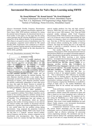 IJSRD - International Journal for Scientific Research & Development| Vol. 1, Issue 3, 2013 | ISSN (online): 2321-0613
All rights reserved by www.ijsrd.com 775
Incremental Discretization for Naïve Bayes Learning using FIFFD
Mr. Kunal Khimani 1
Mr. Kamal Sutaria 2
Ms. Kruti Khalpada 3
1
Gujarat Technological University PG School, Ahmedabad, Gujarat
2
Asst. Prof., C.E. Department, VVP Engineering College, Rajkot Gujarat
3
Institute of Technology, Nirma University, Ahmedabad, Gujarat
Abstract—Incremental Flexible Frequency Discretization
(IFFD) is a recently proposed discretization approach for
Naïve Bayes (NB). IFFD performs satisfactory by setting
the minimal interval frequency for discretized intervals as a
fixed number. In this paper, we first argue that this setting
cannot guarantee that the selecting MinBinSize is on always
optimal for all the different datasets. So the performance of
Naïve Bayes is not good in terms of classification error. We
thus proposed a sequential search method for NB: named
Flexible IFFD. Experiments were conducted on 4 datasets
from UCI machine learning repository and performance was
compared between NB trained on the data discretized by
FIFFD, IFFD, and PKID.
Keywords: Discretization, incremental, Naïve Bayes.
I. INTRODUCTION
Naive-Bayes classiﬁers are widely employed for
classiﬁcation tasks because of their efficiency and efficacy.
Naïve Bayesian classifiers are simple, robust, and also
support incremental training. Its efficiency is witnessed
widespread deployment in classification task. Naïve
Bayesian classifiers have long been a core technique in
information retrieval. Naive-Bayesian learning needs to
estimate probabilities for each attribute-class pair. The naïve
Bayesian classifier provides a very simple and yet
surprisingly accurate technique for machine learning. The
naïve Bayesian classifier provides a very simple and yet
surprisingly accurate technique for machine learning. When
classifying an instance, naïve Bayesian classifiers assume
the attribute conditionally independent of each other given
the class; then apply the Bayes’ theorem to estimate the
probability of each class given the instance. The class with
the highest probability is chosen as the class of instance.
An attribute can be either qualitative or
quantitative. Discretization produces a qualitative attribute
from a quantitative attribute. Naive-Bayes classiﬁers can be
trained on the resulting qualitative attributes instead of the
original quantitative attributes then it increase the efficiency
of classifier. Two terminologies bias and variance are
widely used in NB discretization, which are interval
frequency (the number of training instances in one interval)
and interval number (the number of discretized intervals
produced by a specific discretization algorithm).So we have
to very careful about this two problem arising during
discretization. Yang proposed the proportion k-interval
discretization technique (PKID). PKID works based on the
fact that there is a Tradeoff between interval number,
interval frequency and the bias, variance component in the
classification error decomposition. Also, “large interval
frequency incurs low variance but high bias whereas large
interval number produces low bias and high variance".
However, PKID does not work well with small data sets,
which have at most 1200 instances. Then Ying and Webb
proposed another technique called Fixed Frequency
Discretization (FFD). FFD discretizes the training instances
into a set of intervals which contain approximately the same
number of m instances, where m is a parameter specified by
user. Note that, in FFD the interval frequency is fixed for
each interval without considering the number of training
instances. The larger the training data size is, the larger the
number of intervals is produced. However, the interval
frequency will not change.
One another thing that the above both Fixed
Frequency Discretization (FFD) and proportional K Interval
Discretization (PKID) are not support incremental approach.
Ideally, discretization should also be incremental in order to
be coupled with NB. When receiving a new training
instance, incremental discretization is expected to be able to
adjust intervals’ boundaries and statistics, using only the
current intervals and this new instance instead of re-
accessing previous training data. Unfortunately, the
majority of existing discretization methods are not oriented
to incremental learning. To update discretized intervals
with new instances, they need to add those new
instances into previous training data, and then re-
discretize on basis of the updated complete training data
set. This is detrimental to NB’s efficiency by inevitably
slowing down its learning process. Incremental Flexible
Frequency Discretization (IFFD) is the first incremental
discretization technique proposed for NB. IFFD sets the
interval frequency ranging from MinBinSize to maxBinSize
instead of single value m. The number MinBinSize and
maxBinSize stand for the minimal and maximal interval
frequency.
Some preliminary research has been already done
to enhance incremental discretization for NB. A
representative method, named PiD, proposed by Gama and
Pinto is based on two layer histograms and is efficient in
term of time and space complexity. The argument can be,
that setting the MinBinSize as a fixed number does not
guarantee that the classification performance of NB is
optimum. There exists a most suitable MinBinSize for each
dataset. Finally, propose a new incremental discretization
method: FIFFD using a sequential search.
Computerized Numerical Control (CNC) cutting
has various distinct advantages over the other cutting
technologies, such as no thermal distortion, high machining
versatility, high an effective technology for processing
various engineering materials. The mechanism and rate of
material removal during CNC machining depends both on
the type of tool and on a range flexibility and small cutting
 