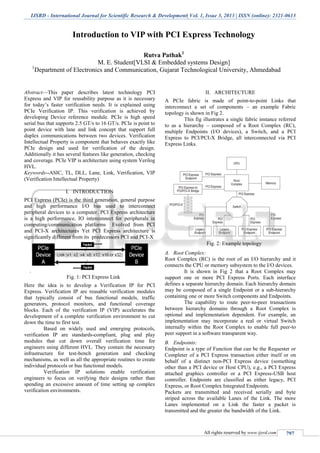 IJSRD - International Journal for Scientific Research & Development| Vol. 1, Issue 3, 2013 | ISSN (online): 2321-0613
All rights reserved by www.ijsrd.com 797
Introduction to VIP with PCI Express Technology
Rutva Pathak1
M. E. Student[VLSI & Embedded systems Design]
1
Department of Electronics and Communication, Gujarat Technological University, Ahmedabad
Abstract—This paper describes latest technology PCI
Express and VIP for reusability purpose as it is necessary
for today’s faster verification needs. It is explained using
PCIe Verification IP. This verification is achieved by
developing Device reference module. PCIe is high speed
serial bus that supports 2.5 GT/s to 16 GT/s. PCIe is point to
point device with lane and link concept that support full
duplex communications between two devices. Verification
Intellectual Property is component that behaves exactly like
PCIe design and used for verification of the design.
Additionally it has several features like generation, checking
and coverage. PCIe VIP is architecture using system Verilog
HVL.
Keywords--ASIC, TL, DLL, Lane, Link, Verification, VIP
(Verification Intellectual Property)
I. INTRODUCTION
PCI Express (PCIe) is the third generation, general purpose
and high performance I/O bus used to interconnect
peripheral devices to a computer. PCI Express architecture
is a high performance, IO interconnect for peripherals in
computing/communication platforms Evolved from PCI
and PCI-X architectures Yet PCI Express architecture is
significantly different from its predecessors PCI and PCI-X
.
Fig. 1: PCI Express Link
Here the idea is to develop a Verification IP for PCI
Express. Verification IP are reusable verification modules
that typically consist of bus functional models, traffic
generators, protocol monitors, and functional coverage
blocks. Each of the verification IP (VIP) accelerates the
development of a complete verification environment to cut
down the time to first test.
Based on widely used and emerging protocols,
verification IP are standards-compliant, plug and play
modules that cut down overall verification time for
engineers using different HVL. They contain the necessary
infrastructure for test-bench generation and checking
mechanisms, as well as all the appropriate routines to create
individual protocols or bus functional models.
Verification IP solutions enable verification
engineers to focus on verifying their designs rather than
spending an excessive amount of time setting up complex
verification environments.
II. ARCHITECTURE
A PCIe fabric is made of point-to-point Links that
interconnect a set of components – an example Fabric
topology is shown in Fig 2.
This fig illustrates a single fabric instance referred
to as a hierarchy – composed of a Root Complex (RC),
multiple Endpoints (I/O devices), a Switch, and a PCI
Express to PCI/PCI-X Bridge, all interconnected via PCI
Express Links.
Fig. 2: Example topology
A. Root Complex:
Root Complex (RC) is the root of an I/O hierarchy and it
connects the CPU or memory subsystem to the I/O devices.
It is shown in Fig 2 that a Root Complex may
support one or more PCI Express Ports. Each interface
defines a separate hierarchy domain. Each hierarchy domain
may be composed of a single Endpoint or a sub-hierarchy
containing one or more Switch components and Endpoints.
The capability to route peer-to-peer transactions
between hierarchy domains through a Root Complex is
optional and implementation dependent. For example, an
implementation may incorporate a real or virtual Switch
internally within the Root Complex to enable full peer-to
peer support in a software transparent way.
B. Endpoints:
Endpoint is a type of Function that can be the Requester or
Completer of a PCI Express transaction either itself or on
behalf of a distinct non-PCI Express device (something
other than a PCI device or Host CPU), e.g., a PCI Express
attached graphics controller or a PCI Express-USB host
controller. Endpoints are classified as either legacy, PCI
Express, or Root Complex Integrated Endpoints.
Packets are transmitted and received serially and byte
striped across the available Lanes of the Link. The more
Lanes implemented on a Link the faster a packet is
transmitted and the greater the bandwidth of the Link.
 