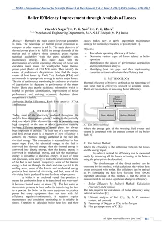 IJSRD - International Journal for Scientific Research & Development| Vol. 1, Issue 3, 2013 | ISSN (online): 2321-0613
All rights reserved by www.ijsrd.com 801
Abstract— Thermal is the main source for power generation
in India. The percentage of thermal power generation as
compare to other sources is 65 %. The main objective of
thermal power plant is to fulfill the energy demands of the
market and to achieve these demands; plant requires
technical availability with the parts reliability and
maintenance strategy. This paper deals with the
determination of current operating efficiency of Boiler and
calculates major losses for Vindhyachal Super thermal
power plant (India) of 210 MW units. Then identify the
causes of performance degradation. Also find the major
causes of heat losses by Fault Tree Analysis (FTA) and
recommends its appropriate strategy to reduce major losses.
The aim of performance monitoring is continuous evaluation
of degradation i.e. decrease in performance of the steam
boiler. These data enable additional information which is
helpful in problem identification, improvement of boiler
performance and making economic decisions about
maintenance schedule.
Keywords: Boiler Efficiency, Fault Tree Analysis (FTA),
Maintenance
I. INTRODUCTION
Today, most of the electricity produced throughout the
world is from steam power plants. Looking to the statically
data, rate which power demand increases is extremely very
high compared to the rate at which generation capacity
increase. Efficient operation of power plants has always
been important to utilities. The heat rate of a conventional
coal fired power plant is a measure of how efficiently it
converts the chemical energy contained in the fuel into
electrical energy. This conversion is accomplished in four
major steps. First, the chemical energy in the fuel is
converted into thermal energy, then the thermal energy is
converted into kinetic energy, then the kinetic energy is
converted in mechanical energy, and last the mechanical
energy is converted to electrical energy. In each of these
sub-processes, some energy is lost to the environment. Some
of the fuel is not burned completely, some of the thermal
energy is lost out through the stack and also rejected to the
cooling water, some of the kinetic and mechanical energy
produces heat instead of electricity, and last, some of the
electricity that is produced is used by these sub-processes.
A boiler is an enclosed vessel that provides a
means for combustion heat to be transferred into water until
it becomes heated water or steam [2]. The hot water or
steam under pressure is then usable for transferring the heat
to a process. So Boiler is the main equipment to produce
power but every equipment does not runs with full
efficiency regularly/continuously, it requires regular
maintenance and condition monitoring to it reliable in
future. Therefore to calculate boiler heat loss and their
causes makes easy to apply appropriate maintenance
strategy for increasing efficiency of power plant [1].
Objective
 To evaluate operating efficiency of Boiler
 Determine various types of losses related to boiler
operation
 Identification the causes of performance degradation
and its performance analysis
 Identifying heat rate gaps and then implementing
corrective actions to eliminate the efficiency loss.
II. METHODOLOGY
Thermal efficiency of boiler is defined as the percentage of
heat input that is effectively utilized to generate steam.
There are two methods of assessing boiler efficiency.
A. The Direct Method:
Where the energy gain of the working fluid (water and
steam) is compared with the energy content of the boiler
fuel [4].
B. The Indirect Method:
Where the efficiency is the difference between the losses
and the energy input.
In indirect method the efficiency can be measured
easily by measuring all the losses occurring in the boilers
using the principles to be described.
The disadvantages of the direct method can be
overcome by this method, which calculates the various heat
losses associated with boiler. The efficiency can be arrived
at, by subtracting the heat loss fractions from 100.An
important advantage of this method is that the errors in
measurement do not make significant change in efficiency.
 Boiler Efficiency by Indirect Method: Calculation
Procedure and Formula
The data required for calculation of boiler efficiency using
indirect method are [2]:
1) Ultimate analysis of fuel (H2, O2, S, C, moisture
content, ash content)
2) Percentage of Oxygen or CO2 in the flue gas
3) Flue gas temperature in 0
C (Tf)
Boiler
Efficiency
Evalution
Method
Direct Method Indirect Method
Boiler Efficiency Improvement through Analysis of Losses
Virendra Nagar1
Dr. V. K. Soni2
Dr. V. K. Khare3
1, 2, 3
Mechanical Engineering Department, M.A.N.I.T Bhopal (M. P.) India
S.P.B.Patel Engineering College, Mehsana, Gujarat
 