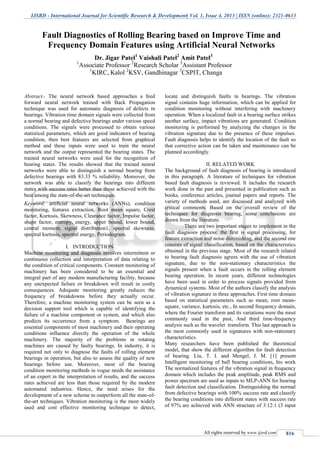 IJSRD - International Journal for Scientific Research & Development| Vol. 1, Issue 4, 2013 | ISSN (online): 2321-0613
All rights reserved by www.ijsrd.com 816
Abstract-- The neural network based approaches a feed
forward neural network trained with Back Propagation
technique was used for automatic diagnosis of defects in
bearings. Vibration time domain signals were collected from
a normal bearing and defective bearings under various speed
conditions. The signals were processed to obtain various
statistical parameters, which are good indicators of bearing
condition, then best features are selected from graphical
method and these inputs were used to train the neural
network and the output represented the bearing states. The
trained neural networks were used for the recognition of
bearing states. The results showed that the trained neural
networks were able to distinguish a normal bearing from
defective bearings with 83.33 % reliability. Moreover, the
network was able to classify the bearings into different
states with success rates better than those achieved with the
best among the state-of-the-art techniques.
Keyword: artificial neural networks (ANNs), condition
monitoring, features extraction, Root mean square, Crest
factor, Kurtosis, Skewness, Clearance factor, Impulse factor,
shape factor, entropy, energy, upper bound, lower bound,
central moment, signal distribution1, spectral skewness,
spectral kurtosis, spectral energy, Periodogram.
I. INTRODUCTION
Machine monitoring and diagnosis involves intermittent or
continuous collection and interpretation of data relating to
the condition of critical components. Constant monitoring of
machinery has been considered to be an essential and
integral part of any modern manufacturing facility, because
any unexpected failure or breakdown will result in costly
consequences. Adequate monitoring greatly reduces the
frequency of breakdowns before they actually occur.
Therefore, a machine monitoring system can be seen as a
decision support tool which is capable of identifying the
failure of a machine component or system, and which also
predicts its occurrence from a symptom. Bearings are
essential components of most machinery and their operating
conditions influence directly the operation of the whole
machinery. The majority of the problems in rotating
machines are caused by faulty bearings. In industry, it is
required not only to diagnose the faults of rolling element
bearings in operation, but also to assess the quality of new
bearings before use. Moreover, most of the bearing
condition monitoring methods in vogue needs the assistance
of an expert in the interpretation of results, and the success
rates achieved are less than those required by the modern
automated industries. Hence, the need arises for the
development of a new scheme to outperform all the state-of-
the-art techniques. Vibration monitoring is the most widely
used and cost effective monitoring technique to detect,
locate and distinguish faults in bearings. The vibration
signal contains huge information, which can be applied for
condition monitoring without interfering with machinery
operation. When a localized fault in a bearing surface strikes
another surface, impact vibrations are generated. Condition
monitoring is performed by analyzing the changes in the
vibration signature due to the presence of these impulses.
Fault diagnosis helps to identify the location of the fault so
that corrective action can be taken and maintenance can be
planned accordingly.
II. RELATED WORK
The background of fault diagnosis of bearing is introduced
in this paragraph. A literature of techniques for vibration
based fault diagnosis is reviewed. It includes the research
work done in the past and presented in publication such as
books, conference articles, journal papers and reports. The
variety of methods used, are discussed and analyzed with
critical comments. Based on the overall review of the
techniques for diagnosis bearing, some conclusions are
drawn from the literature.
There are two important stages to implement in the
fault diagnosis process: the first is signal processing, for
feature extraction and noise diminishing, and the second one
consists of signal classification, based on the characteristics
obtained in the previous stage. Most of the research related
to bearing fault diagnosis agrees with the use of vibration
signature, due to the non-stationary characteristics the
signals present when a fault occurs in the rolling element
bearing operation. In recent years, different technologies
have been used in order to process signals provided from
dynamical systems. Most of the authors classify the analysis
of vibration signature in three approaches. First time domain
based on statistical parameters such as mean, root mean-
square, variance, kurtosis, etc., In second frequency domain,
where the Fourier transform and its variations were the most
commonly used in the past, And third time-frequency
analysis such as the wavelet transform. This last approach is
the most commonly used in signatures with non-stationary
characteristics.
Many researchers have been published the theoretical
model, that show the different algorithm for fault detection
of bearing. Liu, T. I. and Mengel, J. M. [1] present
Intelligent monitoring of ball bearing conditions, his work
The normalized features of the vibration signal in frequency
domain which includes the peak amplitude, peak RMS and
power spectrum are used as inputs to MLP-ANN for bearing
fault detection and classification. Distinguishing the normal
from defective bearings with 100% success rate and classify
the bearing conditions into different states with success rate
of 97% are achieved with ANN structure of 3:12:1 (3 input
Fault Diagnostics of Rolling Bearing based on Improve Time and
Frequency Domain Features using Artificial Neural Networks
Dr. Jigar Patel1
Vaishali Patel2
Amit Patel3
1
Associate Professor 2
Research Scholar 3
Assistant Professor
1
KIRC, Kalol 2
KSV, Gandhinagar 3
CSPIT, Changa
S.P.B.Patel Engineering College, Mehsana, Gujarat
 
