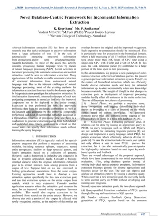 IJSRD - International Journal for Scientific Research & Development| Vol. 1, Issue 4, 2013 | ISSN (online): 2321-0613
All rights reserved by www.ijsrd.com 827
Abstract--Information extraction (IE) has been an active
research area that seeks techniques to uncover information
from a large collection of text. IE is the task of
automatically extracting structured information
from unstructured and/or semi structured machine-
readable documents. In most of the cases this activity
concerns processing human language texts by means
of natural language processing (NLP). Recent activities in
document processing like automatic annotation and content
extraction could be seen as information extraction. Many
applications call for methods to enable automatic extraction
of structured information from unstructured natural
language text. Due to the inherent challenges of natural
language processing, most of the existing methods for
information extraction from text tend to be domain specific.
In this project a new paradigm for information extraction. In
this extraction framework, intermediate output of each text
processing component is stored so that only the improved
component has to be deployed to the entire corpus.
Extraction is then performed on both the previously
processed data from the unchanged components as well as
the updated data generated by the improved component.
Performing such kind of incremental extraction can result in
a tremendous reduction of processing time and there is a
mechanism to generate extraction queries from both labeled
and unlabeled data. Query generation is critical so that
casual users can specify their information needs without
learning the query language.
I. INTRODUCTION
Information extraction (IE) is typically realized by special-
purpose programs that perform a sequence of processing
modules, including sentence splitters, tokenizers, named
entity recognizers, shallow or deep syntactic parsers, and
finally extraction based on a collection of patterns.
However, such a framework is inflexible and expensive in
face of dynamic application needs. Consider a biology-
oriented scenario when the original information extraction
goal is to extract interact- tions among proteins from a
corpus of text. Suppose later on we are interested in
finding gene-disease associations from the same corpus.
Existing approaches would have to develop a new
extraction system specifically for this new extraction goal,
and run that extraction system on the entire corpus from
scratch, which is very expensive. Consider another
application scenario where the extraction goal remains the
same, but an improved named entity recognizer becomes
available. This would also require extraction to be
performed from scratch on the entire corpus. However, we
observe that only a portion of the corpus is affected with
newly recognized entities, as the majority of the entities are
overlaps between the original and the improved recognizers.
Such expensive re-computation should be minimized. This
is particularly true for extraction in the biomedical domain,
where a full processing of all 17 million Medline abstracts
took about more than 36K hours of CPU time using a
single-core CPU with 2-GHz and 2 GB of RAM. In this
case, the Link Grammar parser [3] contributes to a large
portion of the time spent in text processing.
In this demonstration, we propose a new paradigm of infor-
mation extraction in the form of database queries. We present
a general-purpose information extraction system, UniqIE, in
the context of biomedical extraction, which can efficiently
handle diverse extraction needs and keep the extracted
information up- to-date incrementally when new knowledge
becomes available. The insight of UniqIE is that changes in
extraction goals or deployment of improved processing
modules hardly affect all sentences in the entire collection.
Thus we differentiate two phases of processing.
1) Initial Phase: we perform a one-time parse,
entity recognition and tagging (identifying individual
entries as belonging to a class of interest) on the whole
corpus based on current knowledge. The generated
syntactic parse trees and semantic entity tagging of the
processed text is stored in a parse tree database (PTDB).
2) Extraction Phase: Extracting particular kinds of
relations can be done by issuing an appropriate query to
PTDB. As query languages such as XPath and XQuery
are not suitable for extracting linguistic patterns [2], we
design and implement a query language called PTQL for
pattern extraction which effectively achieves diverse IE
goals [6]. To ease the extraction tasks for users, our system
not only allows a user to issue PTQL queries for
extraction, but it can also automatically generate queries
for high-quality extraction based on user input keyword-
based queries and feedback.
There are several advantages of the proposed approach,
which have been demonstrated in our initial experimental
evaluation. First, using database queries instead of
writing individual special-purpose programs, information
extraction becomes generic for diverse applications and
becomes easier for the user. The user can express and
analyze an extraction pattern by issuing a database query.
When a user has a new extraction goal, the user only needs
to write another query on PTDB without developing and
running new programs.
Second, upon new extraction goals, the two-phase approach
(A) Query-specified Extraction: evaluation of PTQL queries
through filtering and translation to SQL queries.
(B) Pseudo- relevance Feedback Query Generation:
generation of PTQL queries based on the common
Novel Database-Centric Framework for Incremental Information
Extraction
K. Keerthana1
Mr. P. Sasikumar2
1
student M.E-CSE 2
M.Tech (Ph.D.) 2
Project Guide- Lecturer
1, 2
Selvam College of Technology, Namakkal
S.P.B.Patel Engineering College, Mehsana, Gujarat
 