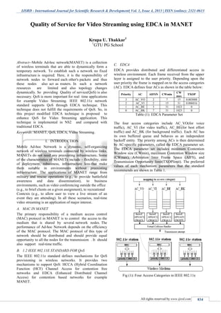 IJSRD - International Journal for Scientific Research & Development| Vol. 1, Issue 4, 2013 | ISSN (online): 2321-0613
All rights reserved by www.ijsrd.com 834
Abstract--Mobile Ad-hoc network(MANET) is a collection
of wireless terminals that are able to dynamically form a
temporary network. To establish such a network no fixed
infrastructure is required. Here, it is the responsibility of
network nodes to forward each other's packets and thus
these nodes also act as routers. In such a network
resources are limited and also topology changes
dynamically. So providing Quality of service(QoS) is also
necessary. QoS is more important for real time applications
for example Video Streaming. IEEE 802.11e network
standard supports QoS through EDCA technique. This
technique does not fulfill the requirements of QoS. So, in
this project modified EDCA technique is proposed to
enhance QoS for Video Streaming application. This
technique is implemented in NS2 and compared with
traditional EDCA.
Keywords: MANET, QoS, EDCA, Video Streaming.
I. INTRODUCTION
Mobile Ad-hoc Network is a dynamic, self-organizing
network of wireless terminals connected by wireless links.
MANETs do not need any preexisting infrastructure. Some
of the characteristics of MANETs include - flexibility, ease
of deployment, robustness, infrastructure less-that make
them suitable in environments without preexisting
infrastructure. The applications of MANET range from
military and rescue operations (e.g., to provide battlefield
awareness and data dissemination), to business
environments, such as video conferencing outside the office
(e.g., to brief clients on a given assignment), to recreational
Contexts (e.g., to allow user to view a live stream of an
event they are attending). In all these scenarios, real-time
video streaming is an application of major interest.
A. MAC IN MANET
The primary responsibility of a medium access control
(MAC) protocol in MANET is to control the access to the
medium that is shared by several network nodes. The
performance of Ad-hoc Network depends on the efficiency
of the MAC protocol. The MAC protocol of this type of
network should be distributed and should provide equal
opportunity to all the nodes for the transmission . It should
also support real-time traffic.
B. 1.2 IEEE 802.11E STANDARD FOR QoS
The IEEE 802.11e standard defines mechanisms for QoS
provisioning in wireless networks. It provides two
mechanisms to support QoS: HCCA (Hybrid Coordination
Function (HCF) Channel Access for contention free
networks and EDCA (Enhanced Distributed Channel
Access) for contention based networks for example
MANET.
C. EDCA
EDCA provides distributed and differentiated access in
wireless environment. Each frame received from the upper
layer is assigned to the user priority. Depending upon the
user priority the frame is mapped on to the access categories
(AC). EDCA defines four ACs as shown in the table below:
Priority AC AIFSN CWmin
CW
max
TXOP
3 AC_VO 2 7 15 0.003008
2 AC_VI 2 15 31 0.006016
1 AC_BE 3 31 1023 0
0 AC_BK 7 31 1023 0
Table (1): EDCA Parameter Set
The four access categories include AC_VO(for voice
traffic), AC_VI (for video traffic), AC_BE(for best effort
traffic) and AC_BK (for background traffic). Each AC has
its own buffered queue and behaves as an independent
backoff entity. The priority among ACs is then determined
by AC-specific parameters, called the EDCA parameter set.
The EDCA parameter set includes minimum Contention
Window size (CWmin), maximum Contention Window size
(CWmax), Arbitration Inter Frame Space (AIFS), and
Transmission Opportunity limit(TXOPlimit). The preferred
values of each mechanism parameters that the standard
recommends are shown in Table 1.
Fig (1): Four Access Categories in IEEE 802.11e
Quality of Service for Video Streaming using EDCA in MANET
Krupa U. Thakkar1
1
GTU PG School
S.P.B.Patel Engineering College, Mehsana, Gujarat
 