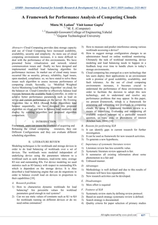 IJSRD - International Journal for Scientific Research & Development| Vol. 1, Issue 4, 2013 | ISSN (online): 2321-0613
All rights reserved by www.ijsrd.com 837
Abstract-- Cloud Computing provides data storage capacity
and use of Cloud Computing have increased scalability,
availability, security and simplicity. As more use of cloud
computing environments increases, it is more difficult to
deal with the performance of this environments. We have
presented Some virtualization and network related
communication issues and finally we have designed and
implemented modified load balancing algorithm for
performance increase. In market use of cloud many issues
occurred like as security, privacy, reliability, legal issues,
open standard, compliance. so, we have stated to solve these
issues such algorithm to assess increase performance of
computing clouds. Secondly, i.e. ‘Modified Weighted
Active Monitoring Load Balancing Algorithm’ on cloud, for
the balancer on Cloud Controller to effectively balance load
requests between the available Node Controller, in order to
achieve better performance parameters such as load on
server and current performance on the server. By Existing
Algorithm like in RRA (Round Robin Algorithm) load
balance sequentially, we have designed this proposed
algorithm on cloud and how to balance load randomly and
display by existing algorithm and proposed algorithm
comparison.
I. INTRODUCTION
Framework, users can assess the overhead of acquiring and
Releasing the virtual computing resources, they can
Different Configurations and they can evaluate different
scheduling algorithms.
II. LITERATURE REVIEW
Modeling techniques is for workloads and storage devices in
order to do load balancing of workloads over a set of
devices. The workloads were modeled independent of
underlying device using the parameters inherent to a
workload such as seek distances, read-write ratio, average
IO size and outstanding IOs. For device modeling we used
statistics such as IO latency with respect to outstanding IOs
which is dependent on the storage device. It is Also
described a load balancing engine that can do migrations in
order to balance overall load on devices in proportion to
their capabilities [18].
A. Research problem:
1) How to characterize dynamic workloads for load
balancing? Are percentile values for workload
parameters good enough in real systems?
2) Can we use static values of constants such as K1 to K4
for workloads running on different devices or do we
need online estimation?
3) How to measure and predict interference among various
workloads accessing a device?
4) How to suggest storage configuration changes to an
administrator based on online workload monitoring.
Ultimately the task of workload monitoring, device
modeling and load balancing needs to happen in a
feedback loop over time to handle churn in today’s
storage environments.
5) Cloud computing has emerged as a new technology that
lets users deploy their applications in an environment
with a promise of good scalability, availability, and
fault tolerance. As the use of cloud computing
environments increases, it becomes crucial to
understand the performance of these environments in
order to facilitate the decision to adopt this new
technology, and to understand and resolve any
performance problems that may appear. In this paper,
we present Framework, which is a framework for
generating and submitting test overloads to computing
clouds. By using A systematic literature review is a
means of Identifying, Evaluating and interpreting all
available research relevant to a particular research
question, or topic area, or phenomena of interest
(Kitchen ham, 2004).[14]
B. Reasons for performing SLR
1) It can identify gaps in current research for further
investigation.
2) It can be used as framework for new research activities.
3) To generate a new hypothesis.
C. Importance of systematic literature review
1) Literature review has less scientific value.
2) Systematic literature review approach is fair.
3) It summaries all existing information about some
phenomenon in a fair and
4) Unbiased manner.
D. Advantages
1) Methodology is well defined and due to this results of
literature will have less repeatability.
2) New research activities can be developed.
E. Disadvantages
1) More effort is required
F. Features of SLR
1) Systematic review starts by defining review protocol.
2) Based on search strategy systematic review is defined.
3) Search strategy is documented.
4) Quality criteria for paper selection of primary studies
A Framework for Performance Analysis of Computing Clouds
Mintu M. Ladani1
Vinit kumar Gupta2
1, 2
M. E. (Computer)
1, 2
Hasmukh Goswami College of Engineering,Vahelal
1, 2
Gujarat Technological University
 