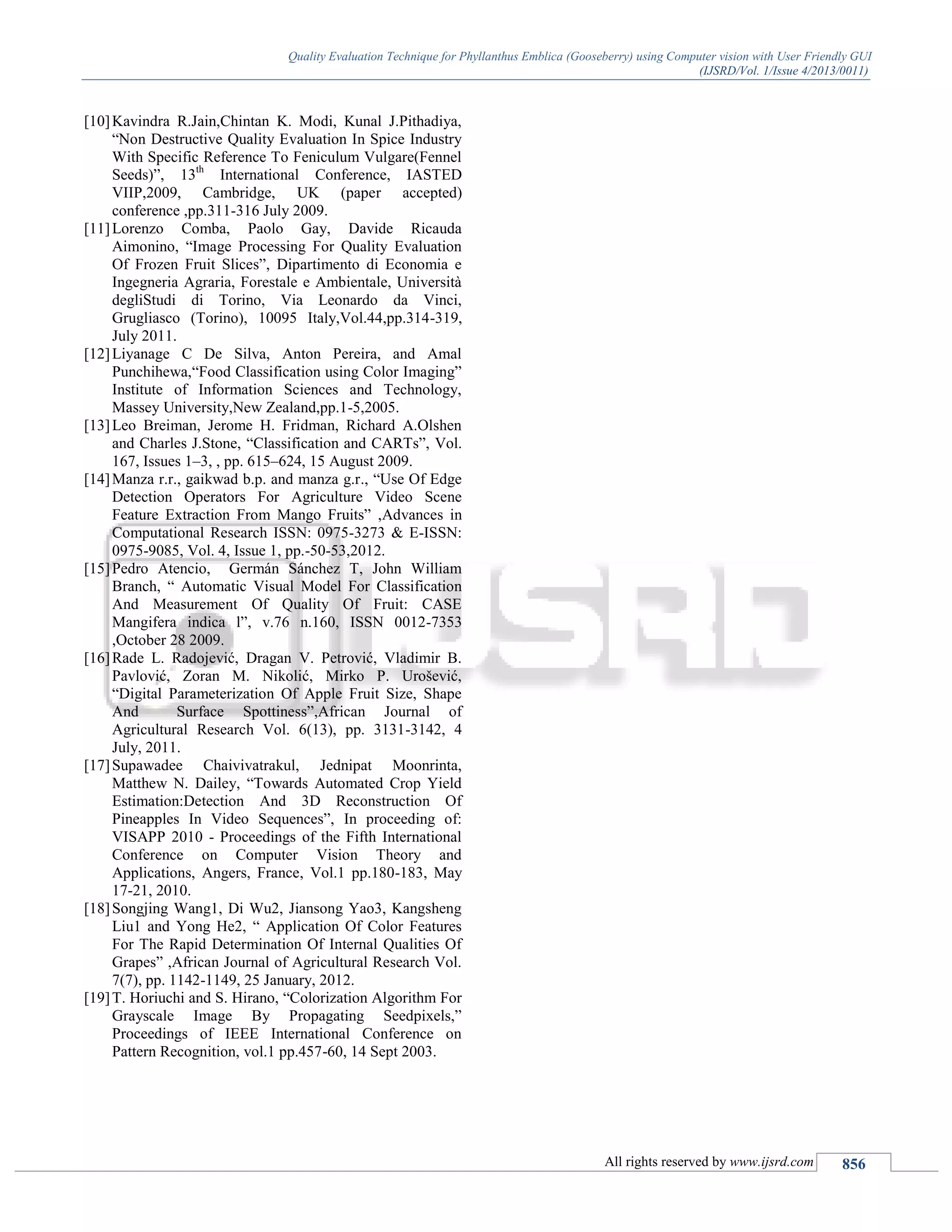 Quality Evaluation Technique for Phyllanthus Emblica (Gooseberry) using Computer vision with User Friendly GUI
(IJSRD/Vol. 1/Issue 4/2013/0011)
All rights reserved by www.ijsrd.com 856
[10]Kavindra R.Jain,Chintan K. Modi, Kunal J.Pithadiya,
“Non Destructive Quality Evaluation In Spice Industry
With Specific Reference To Feniculum Vulgare(Fennel
Seeds)”, 13th
International Conference, IASTED
VIIP,2009, Cambridge, UK (paper accepted)
conference ,pp.311-316 July 2009.
[11]Lorenzo Comba, Paolo Gay, Davide Ricauda
Aimonino, “Image Processing For Quality Evaluation
Of Frozen Fruit Slices”, Dipartimento di Economia e
Ingegneria Agraria, Forestale e Ambientale, Università
degliStudi di Torino, Via Leonardo da Vinci,
Grugliasco (Torino), 10095 Italy,Vol.44,pp.314-319,
July 2011.
[12]Liyanage C De Silva, Anton Pereira, and Amal
Punchihewa,“Food Classification using Color Imaging”
Institute of Information Sciences and Technology,
Massey University,New Zealand,pp.1-5,2005.
[13]Leo Breiman, Jerome H. Fridman, Richard A.Olshen
and Charles J.Stone, “Classification and CARTs”, Vol.
167, Issues 1–3, , pp. 615–624, 15 August 2009.
[14]Manza r.r., gaikwad b.p. and manza g.r., “Use Of Edge
Detection Operators For Agriculture Video Scene
Feature Extraction From Mango Fruits” ,Advances in
Computational Research ISSN: 0975-3273 & E-ISSN:
0975-9085, Vol. 4, Issue 1, pp.-50-53,2012.
[15]Pedro Atencio, Germán Sánchez T, John William
Branch, “ Automatic Visual Model For Classification
And Measurement Of Quality Of Fruit: CASE
Mangifera indica l”, v.76 n.160, ISSN 0012-7353
,October 28 2009.
[16]Rade L. Radojević, Dragan V. Petrović, Vladimir B.
Pavlović, Zoran M. Nikolić, Mirko P. Urošević,
“Digital Parameterization Of Apple Fruit Size, Shape
And Surface Spottiness”,African Journal of
Agricultural Research Vol. 6(13), pp. 3131-3142, 4
July, 2011.
[17]Supawadee Chaivivatrakul, Jednipat Moonrinta,
Matthew N. Dailey, “Towards Automated Crop Yield
Estimation:Detection And 3D Reconstruction Of
Pineapples In Video Sequences”, In proceeding of:
VISAPP 2010 - Proceedings of the Fifth International
Conference on Computer Vision Theory and
Applications, Angers, France, Vol.1 pp.180-183, May
17-21, 2010.
[18]Songjing Wang1, Di Wu2, Jiansong Yao3, Kangsheng
Liu1 and Yong He2, “ Application Of Color Features
For The Rapid Determination Of Internal Qualities Of
Grapes” ,African Journal of Agricultural Research Vol.
7(7), pp. 1142-1149, 25 January, 2012.
[19]T. Horiuchi and S. Hirano, “Colorization Algorithm For
Grayscale Image By Propagating Seedpixels,”
Proceedings of IEEE International Conference on
Pattern Recognition, vol.1 pp.457-60, 14 Sept 2003.
 