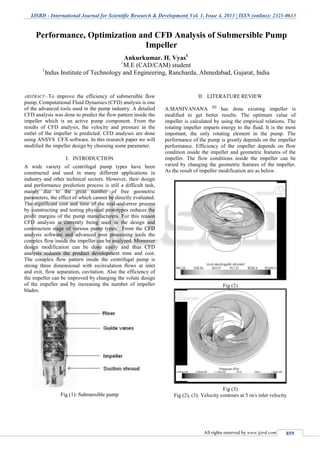IJSRD - International Journal for Scientific Research & Development| Vol. 1, Issue 4, 2013 | ISSN (online): 2321-0613
All rights reserved by www.ijsrd.com 859
ABSTRACT—To improve the efficiency of submersible flow
pump, Computational Fluid Dynamics (CFD) analysis is one
of the advanced tools used in the pump industry. A detailed
CFD analysis was done to predict the flow pattern inside the
impeller which is an active pump component. From the
results of CFD analysis, the velocity and pressure in the
outlet of the impeller is predicted. CFD analyses are done
using ANSYS CFX software. In this research paper we will
modified the impeller design by choosing some parameter.
I. INTRODUCTION
A wide variety of centrifugal pump types have been
constructed and used in many different applications in
industry and other technical sectors. However, their design
and performance prediction process is still a difficult task,
mainly due to the great number of free geometric
parameters, the effect of which cannot be directly evaluated.
The significant cost and time of the trial-and-error process
by constructing and testing physical prototypes reduces the
profit margins of the pump manufacturers. For this reason
CFD analysis is currently being used in the design and
construction stage of various pump types. From the CFD
analysis software and advanced post processing tools the
complex flow inside the impeller can be analyzed. Moreover
design modification can be done easily and thus CFD
analysis reduces the product development time and cost.
The complex flow pattern inside the centrifugal pump is
strong three dimensional with recirculation flows at inlet
and exit, flow separation, cavitation. Also the efficiency of
the impeller can be improved by changing the volute design
of the impeller and by increasing the number of impeller
blades.
Fig (1): Submersible pump
II. LITERATURE REVIEW
A.MANIVANANA [1]
has done existing impeller is
modified to get better results. The optimum value of
impeller is calculated by using the empirical relations. The
rotating impeller imparts energy to the fluid. It is the most
important, the only rotating element in the pump. The
performance of the pump is greatly depends on the impeller
performance. Efficiency of the impeller depends on flow
condition inside the impeller and geometric features of the
impeller. The flow conditions inside the impeller can be
varied by changing the geometric features of the impeller.
As the result of impeller modification are as below.
Fig (2)
Fig (3)
Fig (2), (3): Velocity contours at 5 m/s inlet velocity
Performance, Optimization and CFD Analysis of Submersible Pump
Impeller
Ankurkumar. H. Vyas1
1
M.E (CAD/CAM) student
1
Indus Institute of Technology and Engineering, Rancharda, Ahmedabad, Gujarat, India
S.P.B.Patel Engineering College, Mehsana, Gujarat
 