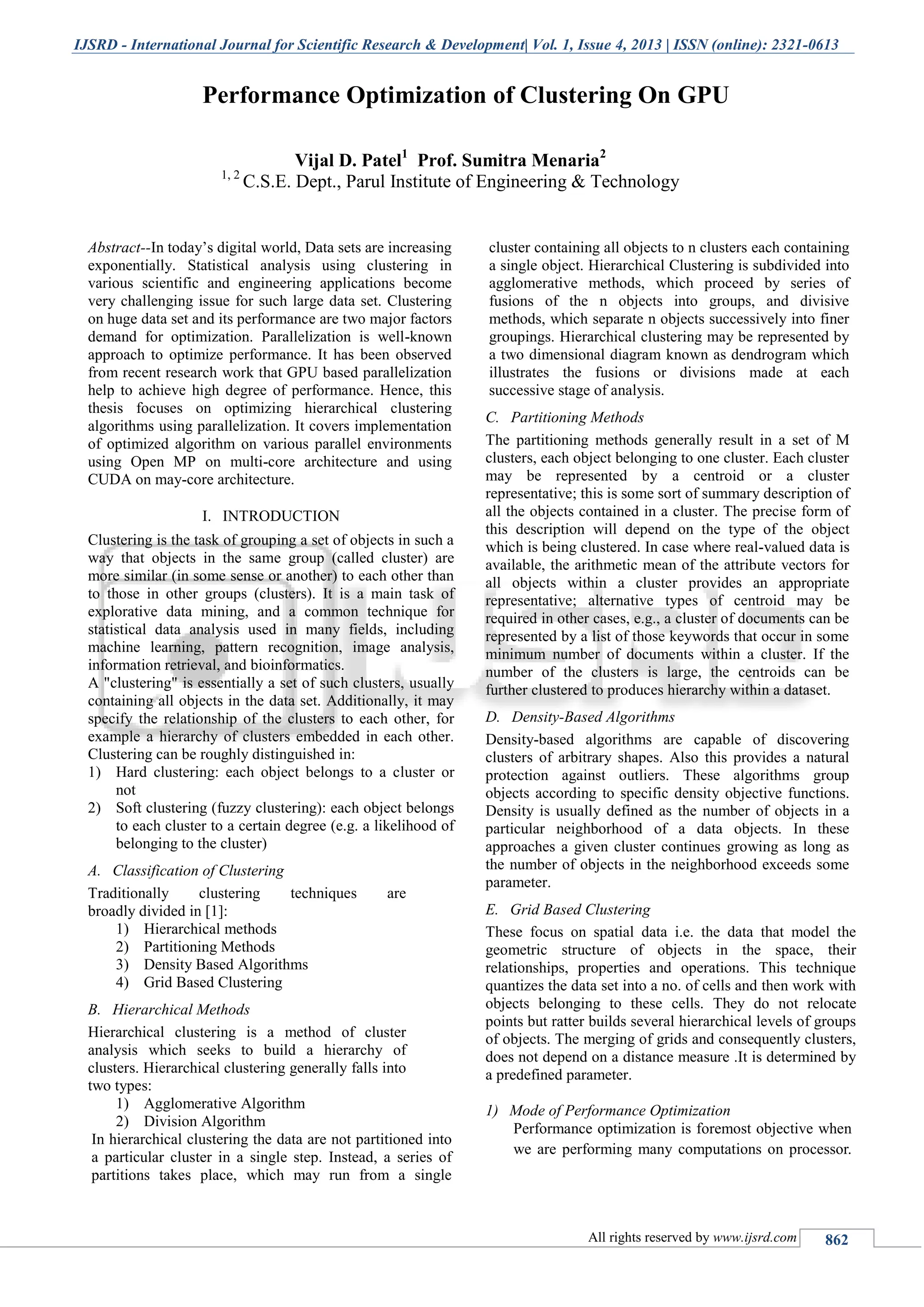 IJSRD - International Journal for Scientific Research & Development| Vol. 1, Issue 4, 2013 | ISSN (online): 2321-0613 All rights reserved by www.ijsrd.com 862 Abstract--In today’s digital world, Data sets are increasing exponentially. Statistical analysis using clustering in various scientific and engineering applications become very challenging issue for such large data set. Clustering on huge data set and its performance are two major factors demand for optimization. Parallelization is well-known approach to optimize performance. It has been observed from recent research work that GPU based parallelization help to achieve high degree of performance. Hence, this thesis focuses on optimizing hierarchical clustering algorithms using parallelization. It covers implementation of optimized algorithm on various parallel environments using Open MP on multi-core architecture and using CUDA on may-core architecture. I. INTRODUCTION Clustering is the task of grouping a set of objects in such a way that objects in the same group (called cluster) are more similar (in some sense or another) to each other than to those in other groups (clusters). It is a main task of explorative data mining, and a common technique for statistical data analysis used in many fields, including machine learning, pattern recognition, image analysis, information retrieval, and bioinformatics. A "clustering" is essentially a set of such clusters, usually containing all objects in the data set. Additionally, it may specify the relationship of the clusters to each other, for example a hierarchy of clusters embedded in each other. Clustering can be roughly distinguished in: 1) Hard clustering: each object belongs to a cluster or not 2) Soft clustering (fuzzy clustering): each object belongs to each cluster to a certain degree (e.g. a likelihood of belonging to the cluster) A. Classification of Clustering Traditionally clustering techniques are broadly divided in [1]: 1) Hierarchical methods 2) Partitioning Methods 3) Density Based Algorithms 4) Grid Based Clustering B. Hierarchical Methods Hierarchical clustering is a method of cluster analysis which seeks to build a hierarchy of clusters. Hierarchical clustering generally falls into two types: 1) Agglomerative Algorithm 2) Division Algorithm In hierarchical clustering the data are not partitioned into a particular cluster in a single step. Instead, a series of partitions takes place, which may run from a single cluster containing all objects to n clusters each containing a single object. Hierarchical Clustering is subdivided into agglomerative methods, which proceed by series of fusions of the n objects into groups, and divisive methods, which separate n objects successively into finer groupings. Hierarchical clustering may be represented by a two dimensional diagram known as dendrogram which illustrates the fusions or divisions made at each successive stage of analysis. C. Partitioning Methods The partitioning methods generally result in a set of M clusters, each object belonging to one cluster. Each cluster may be represented by a centroid or a cluster representative; this is some sort of summary description of all the objects contained in a cluster. The precise form of this description will depend on the type of the object which is being clustered. In case where real-valued data is available, the arithmetic mean of the attribute vectors for all objects within a cluster provides an appropriate representative; alternative types of centroid may be required in other cases, e.g., a cluster of documents can be represented by a list of those keywords that occur in some minimum number of documents within a cluster. If the number of the clusters is large, the centroids can be further clustered to produces hierarchy within a dataset. D. Density-Based Algorithms Density-based algorithms are capable of discovering clusters of arbitrary shapes. Also this provides a natural protection against outliers. These algorithms group objects according to specific density objective functions. Density is usually defined as the number of objects in a particular neighborhood of a data objects. In these approaches a given cluster continues growing as long as the number of objects in the neighborhood exceeds some parameter. E. Grid Based Clustering These focus on spatial data i.e. the data that model the geometric structure of objects in the space, their relationships, properties and operations. This technique quantizes the data set into a no. of cells and then work with objects belonging to these cells. They do not relocate points but ratter builds several hierarchical levels of groups of objects. The merging of grids and consequently clusters, does not depend on a distance measure .It is determined by a predefined parameter. 1) Mode of Performance Optimization Performance optimization is foremost objective when we are performing many computations on processor. Performance Optimization of Clustering On GPU Vijal D. Patel1 Prof. Sumitra Menaria2 1, 2 C.S.E. Dept., Parul Institute of Engineering & Technology 