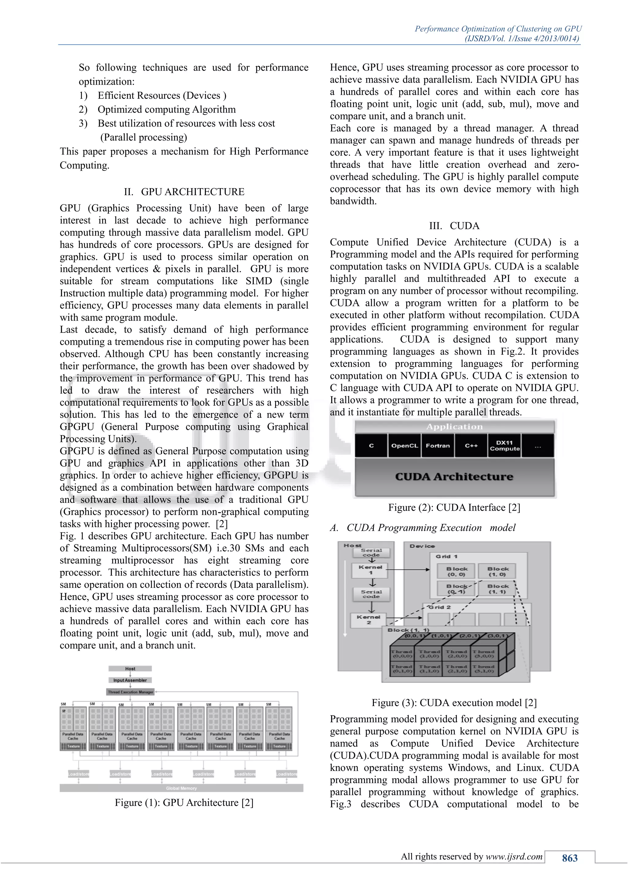 Performance Optimization of Clustering on GPU (IJSRD/Vol. 1/Issue 4/2013/0014) All rights reserved by www.ijsrd.com 863 So following techniques are used for performance optimization: 1) Efficient Resources (Devices ) 2) Optimized computing Algorithm 3) Best utilization of resources with less cost (Parallel processing) This paper proposes a mechanism for High Performance Computing. II. GPU ARCHITECTURE GPU (Graphics Processing Unit) have been of large interest in last decade to achieve high performance computing through massive data parallelism model. GPU has hundreds of core processors. GPUs are designed for graphics. GPU is used to process similar operation on independent vertices & pixels in parallel. GPU is more suitable for stream computations like SIMD (single Instruction multiple data) programming model. For higher efficiency, GPU processes many data elements in parallel with same program module. Last decade, to satisfy demand of high performance computing a tremendous rise in computing power has been observed. Although CPU has been constantly increasing their performance, the growth has been over shadowed by the improvement in performance of GPU. This trend has led to draw the interest of researchers with high computational requirements to look for GPUs as a possible solution. This has led to the emergence of a new term GPGPU (General Purpose computing using Graphical Processing Units). GPGPU is defined as General Purpose computation using GPU and graphics API in applications other than 3D graphics. In order to achieve higher efficiency, GPGPU is designed as a combination between hardware components and software that allows the use of a traditional GPU (Graphics processor) to perform non-graphical computing tasks with higher processing power. [2] Fig. 1 describes GPU architecture. Each GPU has number of Streaming Multiprocessors(SM) i.e.30 SMs and each streaming multiprocessor has eight streaming core processor. This architecture has characteristics to perform same operation on collection of records (Data parallelism). Hence, GPU uses streaming processor as core processor to achieve massive data parallelism. Each NVIDIA GPU has a hundreds of parallel cores and within each core has floating point unit, logic unit (add, sub, mul), move and compare unit, and a branch unit. Figure (1): GPU Architecture [2] Hence, GPU uses streaming processor as core processor to achieve massive data parallelism. Each NVIDIA GPU has a hundreds of parallel cores and within each core has floating point unit, logic unit (add, sub, mul), move and compare unit, and a branch unit. Each core is managed by a thread manager. A thread manager can spawn and manage hundreds of threads per core. A very important feature is that it uses lightweight threads that have little creation overhead and zero- overhead scheduling. The GPU is highly parallel compute coprocessor that has its own device memory with high bandwidth. III. CUDA Compute Unified Device Architecture (CUDA) is a Programming model and the APIs required for performing computation tasks on NVIDIA GPUs. CUDA is a scalable highly parallel and multithreaded API to execute a program on any number of processor without recompiling. CUDA allow a program written for a platform to be executed in other platform without recompilation. CUDA provides efficient programming environment for regular applications. CUDA is designed to support many programming languages as shown in Fig.2. It provides extension to programming languages for performing computation on NVIDIA GPUs. CUDA C is extension to C language with CUDA API to operate on NVIDIA GPU. It allows a programmer to write a program for one thread, and it instantiate for multiple parallel threads. Figure (2): CUDA Interface [2] A. CUDA Programming Execution model Figure (3): CUDA execution model [2] Programming model provided for designing and executing general purpose computation kernel on NVIDIA GPU is named as Compute Unified Device Architecture (CUDA).CUDA programming modal is available for most known operating systems Windows, and Linux. CUDA programming modal allows programmer to use GPU for parallel programming without knowledge of graphics. Fig.3 describes CUDA computational model to be 