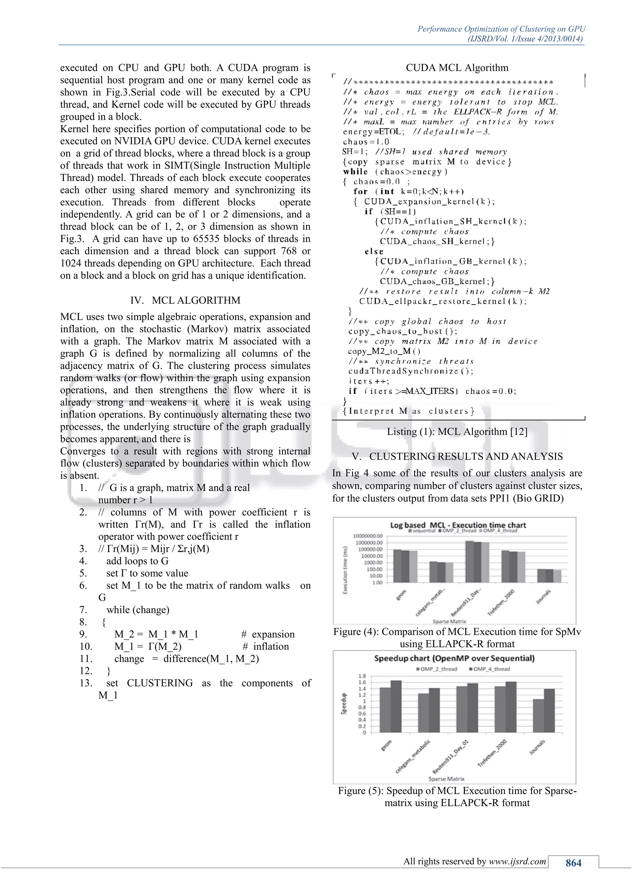Performance Optimization of Clustering on GPU (IJSRD/Vol. 1/Issue 4/2013/0014) All rights reserved by www.ijsrd.com 864 executed on CPU and GPU both. A CUDA program is sequential host program and one or many kernel code as shown in Fig.3.Serial code will be executed by a CPU thread, and Kernel code will be executed by GPU threads grouped in a block. Kernel here specifies portion of computational code to be executed on NVIDIA GPU device. CUDA kernel executes on a grid of thread blocks, where a thread block is a group of threads that work in SIMT(Single Instruction Multiple Thread) model. Threads of each block execute cooperates each other using shared memory and synchronizing its execution. Threads from different blocks operate independently. A grid can be of 1 or 2 dimensions, and a thread block can be of 1, 2, or 3 dimension as shown in Fig.3. A grid can have up to 65535 blocks of threads in each dimension and a thread block can support 768 or 1024 threads depending on GPU architecture. Each thread on a block and a block on grid has a unique identification. IV. MCL ALGORITHM MCL uses two simple algebraic operations, expansion and inflation, on the stochastic (Markov) matrix associated with a graph. The Markov matrix M associated with a graph G is defined by normalizing all columns of the adjacency matrix of G. The clustering process simulates random walks (or flow) within the graph using expansion operations, and then strengthens the flow where it is already strong and weakens it where it is weak using inflation operations. By continuously alternating these two processes, the underlying structure of the graph gradually becomes apparent, and there is Converges to a result with regions with strong internal flow (clusters) separated by boundaries within which flow is absent. 1. // G is a graph, matrix M and a real number r > 1 2. // columns of M with power coefficient r is written Γr(M), and Γr is called the inflation operator with power coefficient r 3. // Γr(Mij) = Mijr / Σr,j(M) 4. add loops to G 5. set Γ to some value 6. set M_1 to be the matrix of random walks on G 7. while (change) 8. { 9. M_2 = M_1 * M_1 # expansion 10. M_1 = Γ(M_2) # inflation 11. change = difference(M_1, M_2) 12. } 13. set CLUSTERING as the components of M_1 CUDA MCL Algorithm Listing (1): MCL Algorithm [12] V. CLUSTERING RESULTS AND ANALYSIS In Fig 4 some of the results of our clusters analysis are shown, comparing number of clusters against cluster sizes, for the clusters output from data sets PPI1 (Bio GRID) Figure (4): Comparison of MCL Execution time for SpMv using ELLAPCK-R format Figure (5): Speedup of MCL Execution time for Sparse- matrix using ELLAPCK-R format 