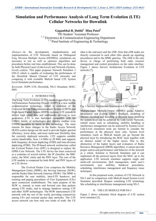 IJSRD - International Journal for Scientific Research & Development| Vol. 1, Issue 4, 2013 | ISSN (online): 2321-0613
All rights reserved by www.ijsrd.com 866
Simulation and Performance Analysis of Long Term Evolution (LTE)
Cellular Networks for Downlink
Gaganbhai R. Dabhi1
Hina Patel2
1
PG Student 2
Assistant Professor
1, 2
Electronics & Communication Engineering Department
1, 2
Parul Institute of Engineering & Technology
Abstract—In the development, standardization and
implementation of LTE Networks based on Orthogonal
Freq. Division Multiple Access (OFDMA), simulations are
necessary to test as well as optimize algorithms and
procedures before real time establishment. This can be done
by both Physical Layer (Link-Level) and Network (System-
Level) context. This paper proposes Network Simulator 3
(NS-3) which is capable of evaluating the performance of
the Downlink Shared Channel of LTE networks and
comparing it with available MatLab based LTE System
Level Simulator performance.
Keywords: 3GPP, LTE, Downlink, NS-3, Simulator, MAC,
PHY
I. INTRODUCTION
The Long Term Evolution (LTE) standard specified by the
3rd Generation Partnership Project (3GPP) is a new mobile
communication technology, which is evolution of the
Universal Mobile Telecommunications System (UMTS) and
High-Speed Packet Access (HSPA) systems. LTE intends to
deliver high speed data and multimedia services to next
generation. LTE is also backward compatible with the
CDMA family of technologies and thereby enables even
CDMA operators to move to this technology. The main
reasons for these changes in the Radio Access Network
(RAN) system design are the need to provide higher spectral
efficiency, lower delay, and more multi-user flexibility than
the currently deployed networks. LTE supports scalable
carrier bandwidths, from 1.4 MHz to 20 MHz and supports
both frequency division duplexing (FDD) and time-division
duplexing (TDD). The IP-based network architecture called
the Evolved Packet Core (EPC) is designed to replace the
GPRS Core Network. The LTE device has been conceived
as a container of several entities: the IP classifier, the RRC
entity, the MAC entity and the PHY layer. The core of the
LTE module is composed by both MAC and PHY layers of
an LTE device.
The Evolved Packet Core comprises the Mobility
Management Entity (MME), the Serving Gateway (SGW),
and the Packet Data Network Gateway (PGW). The MME is
responsible for user mobility, intra-LTE handover, and
tracking and paging procedures of User Equipments (UEs)
upon connection establishment. The main purpose of the
SGW is, instead, to route and forward user data packets
among LTE nodes, and to manage handover among LTE
and other 3GPP technologies. The PGW interconnects LTE
network with the rest of the world, providing connectivity
among UEs and external packet data networks. The LTE
access network can host only two kinds of node: the UE
(that is the end-user) and the eNB. Note that eNB nodes are
directly connected to each other (this speeds up signaling
procedures) and to the MME gateway. The eNB is the only
device in charge of performing both radio resource
management and control procedures on the radio interface.
Figure 1 shows Service Architecture Evolution in LTE
network [7].
Fig. 1 Service Architecture Evolution in LTE network[1]
Multiple-Input Multiple-Output (MIMO) gains, Adaptive
Modulation and Coding (AMC) feedback, modeling of
channel encoding and decoding or physical layer modeling
for system-level can be achieved by Link Level. Network-
related issues such as scheduling, mobility handling or
interference management can be achieved by System Level.
Link-Level simulation tools are limited to consider the
performance at the physical layer only. System level
simulators (such as MatLab based) can go beyond the
physical layer by introducing the MAC layer together with
an abstract model of the higher layers. Due to this
abstraction of the higher layers and evaluation of Radio
Resource Management (RRM) algorithms, it cannot provide
proper end-to-end performance and behavior of the network
as a whole. Solution is Network Simulator and it can
implement all the protocol layers from the MAC up to the
application. LTE network simulator supports single and
multi-cell environments, QoS management, multi user’s
environment, user mobility, handover procedures,
scheduling, interference management and frequency reuse
techniques.
In this proposed work, creation of LTE Network in
NS-3 and its comparison with MatLab based System Level
Simulator described. Require simulating LTE technology
like scheduling or interference management using NS-3.
II. THE LTE MODULE FOR NS-3
Figure 2 shows schematic block diagram of LTE system
level simulator [5].
 