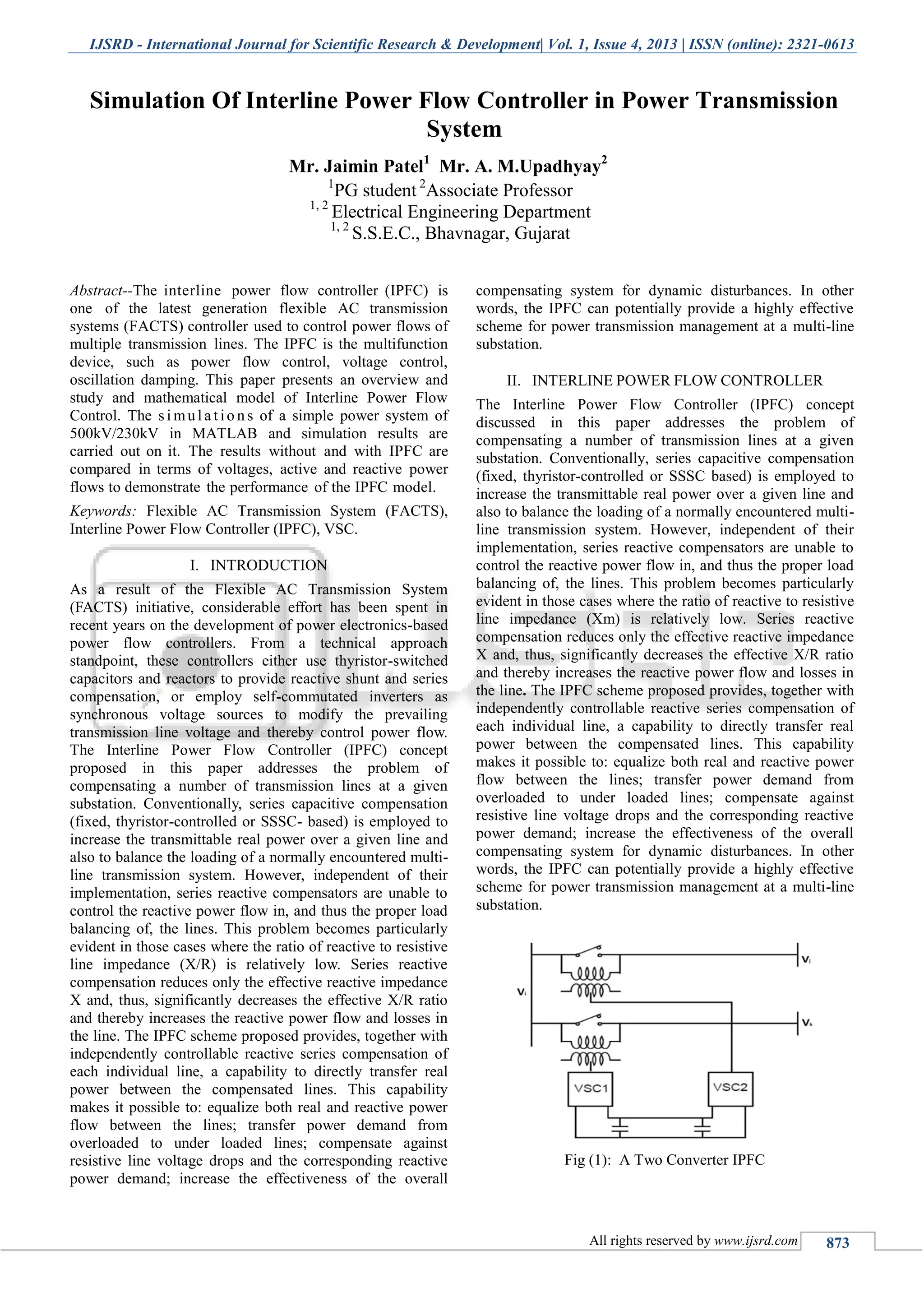 IJSRD - International Journal for Scientific Research & Development| Vol. 1, Issue 4, 2013 | ISSN (online): 2321-0613
All rights reserved by www.ijsrd.com 873
Abstract--The interline power flow controller (IPFC) is
one of the latest generation flexible AC transmission
systems (FACTS) controller used to control power flows of
multiple transmission lines. The IPFC is the multifunction
device, such as power flow control, voltage control,
oscillation damping. This paper presents an overview and
study and mathematical model of Interline Power Flow
Control. The s i mul a t io n s of a simple power system of
500kV/230kV in MATLAB and simulation results are
carried out on it. The results without and with IPFC are
compared in terms of voltages, active and reactive power
flows to demonstrate the performance of the IPFC model.
Keywords: Flexible AC Transmission System (FACTS),
Interline Power Flow Controller (IPFC), VSC.
INTRODUCTIONI.
As a result of the Flexible AC Transmission System
(FACTS) initiative, considerable effort has been spent in
recent years on the development of power electronics-based
power flow controllers. From a technical approach
standpoint, these controllers either use thyristor-switched
capacitors and reactors to provide reactive shunt and series
compensation, or employ self-commutated inverters as
synchronous voltage sources to modify the prevailing
transmission line voltage and thereby control power flow.
The Interline Power Flow Controller (IPFC) concept
proposed in this paper addresses the problem of
compensating a number of transmission lines at a given
substation. Conventionally, series capacitive compensation
(fixed, thyristor-controlled or SSSC- based) is employed to
increase the transmittable real power over a given line and
also to balance the loading of a normally encountered multi-
line transmission system. However, independent of their
implementation, series reactive compensators are unable to
control the reactive power flow in, and thus the proper load
balancing of, the lines. This problem becomes particularly
evident in those cases where the ratio of reactive to resistive
line impedance (X/R) is relatively low. Series reactive
compensation reduces only the effective reactive impedance
X and, thus, significantly decreases the effective X/R ratio
and thereby increases the reactive power flow and losses in
the line. The IPFC scheme proposed provides, together with
independently controllable reactive series compensation of
each individual line, a capability to directly transfer real
power between the compensated lines. This capability
makes it possible to: equalize both real and reactive power
flow between the lines; transfer power demand from
overloaded to under loaded lines; compensate against
resistive line voltage drops and the corresponding reactive
power demand; increase the effectiveness of the overall
compensating system for dynamic disturbances. In other
words, the IPFC can potentially provide a highly effective
scheme for power transmission management at a multi-line
substation.
INTERLINE POWER FLOW CONTROLLERII.
The Interline Power Flow Controller (IPFC) concept
discussed in this paper addresses the problem of
compensating a number of transmission lines at a given
substation. Conventionally, series capacitive compensation
(fixed, thyristor-controlled or SSSC based) is employed to
increase the transmittable real power over a given line and
also to balance the loading of a normally encountered multi-
line transmission system. However, independent of their
implementation, series reactive compensators are unable to
control the reactive power flow in, and thus the proper load
balancing of, the lines. This problem becomes particularly
evident in those cases where the ratio of reactive to resistive
line impedance (Xm) is relatively low. Series reactive
compensation reduces only the effective reactive impedance
X and, thus, significantly decreases the effective X/R ratio
and thereby increases the reactive power flow and losses in
the line. The IPFC scheme proposed provides, together with
independently controllable reactive series compensation of
each individual line, a capability to directly transfer real
power between the compensated lines. This capability
makes it possible to: equalize both real and reactive power
flow between the lines; transfer power demand from
overloaded to under loaded lines; compensate against
resistive line voltage drops and the corresponding reactive
power demand; increase the effectiveness of the overall
compensating system for dynamic disturbances. In other
words, the IPFC can potentially provide a highly effective
scheme for power transmission management at a multi-line
substation.
Fig (1): A Two Converter IPFC
Simulation Of Interline Power Flow Controller in Power Transmission
System
Mr. Jaimin Patel1
Mr. A. M.Upadhyay2
1
PG student 2
Associate Professor
1, 2
Electrical Engineering Department
1, 2
S.S.E.C., Bhavnagar, Gujarat
S.P.B.Patel Engineering College, Mehsana, Gujarat
 