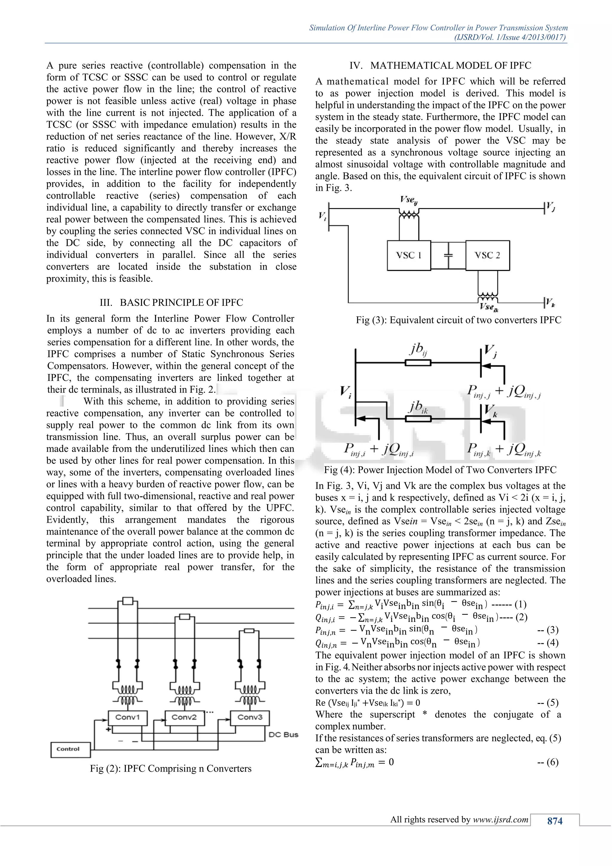 Simulation Of Interline Power Flow Controller in Power Transmission System
(IJSRD/Vol. 1/Issue 4/2013/0017)
All rights reserved by www.ijsrd.com 874
A pure series reactive (controllable) compensation in the
form of TCSC or SSSC can be used to control or regulate
the active power flow in the line; the control of reactive
power is not feasible unless active (real) voltage in phase
with the line current is not injected. The application of a
TCSC (or SSSC with impedance emulation) results in the
reduction of net series reactance of the line. However, X/R
ratio is reduced significantly and thereby increases the
reactive power flow (injected at the receiving end) and
losses in the line. The interline power flow controller (IPFC)
provides, in addition to the facility for independently
controllable reactive (series) compensation of each
individual line, a capability to directly transfer or exchange
real power between the compensated lines. This is achieved
by coupling the series connected VSC in individual lines on
the DC side, by connecting all the DC capacitors of
individual converters in parallel. Since all the series
converters are located inside the substation in close
proximity, this is feasible.
BASIC PRINCIPLE OF IPFCIII.
In its general form the Interline Power Flow Controller
employs a number of dc to ac inverters providing each
series compensation for a different line. In other words, the
IPFC comprises a number of Static Synchronous Series
Compensators. However, within the general concept of the
IPFC, the compensating inverters are linked together at
their dc terminals, as illustrated in Fig. 2.
With this scheme, in addition to providing series
reactive compensation, any inverter can be controlled to
supply real power to the common dc link from its own
transmission line. Thus, an overall surplus power can be
made available from the underutilized lines which then can
be used by other lines for real power compensation. In this
way, some of the inverters, compensating overloaded lines
or lines with a heavy burden of reactive power flow, can be
equipped with full two-dimensional, reactive and real power
control capability, similar to that offered by the UPFC.
Evidently, this arrangement mandates the rigorous
maintenance of the overall power balance at the common dc
terminal by appropriate control action, using the general
principle that the under loaded lines are to provide help, in
the form of appropriate real power transfer, for the
overloaded lines.
Fig (2): IPFC Comprising n Converters
MATHEMATICAL MODEL OF IPFCIV.
A mathematical model for IPFC which will be referred
to as power injection model is derived. This model is
helpful in understanding the impact of the IPFC on the power
system in the steady state. Furthermore, the IPFC model can
easily be incorporated in the power flow model. Usually, in
the steady state analysis of power the VSC may be
represented as a synchronous voltage source injecting an
almost sinusoidal voltage with controllable magnitude and
angle. Based on this, the equivalent circuit of IPFC is shown
in Fig. 3.
Fig (3): Equivalent circuit of two converters IPFC
Fig (4): Power Injection Model of Two Converters IPFC
In Fig. 3, Vi, Vj and Vk are the complex bus voltages at the
buses x = i, j and k respectively, defined as Vi < 2i (x = i, j,
k). Vsein is the complex controllable series injected voltage
source, defined as Vsein = Vsein < 2sein (n = j, k) and Zsein
(n = j, k) is the series coupling transformer impedance. The
active and reactive power injections at each bus can be
easily calculated by representing IPFC as current source. For
the sake of simplicity, the resistance of the transmission
lines and the series coupling transformers are neglected. The
power injections at buses are summarized as:
∑ ------ (1)
∑ ---- (2)
-- (3)
-- (4)
The equivalent power injection model of an IPFC is shown
in Fig. 4.Neither absorbs nor injects active power with respect
to the ac system; the active power exchange between the
converters via the dc link is zero,
Re (Vseij Iji* +Vseik Iki*) = 0 -- (5)
Where the superscript * denotes the conjugate of a
complex number.
If the resistances of series transformers are neglected, eq. (5)
can be written as:
∑ -- (6)
 