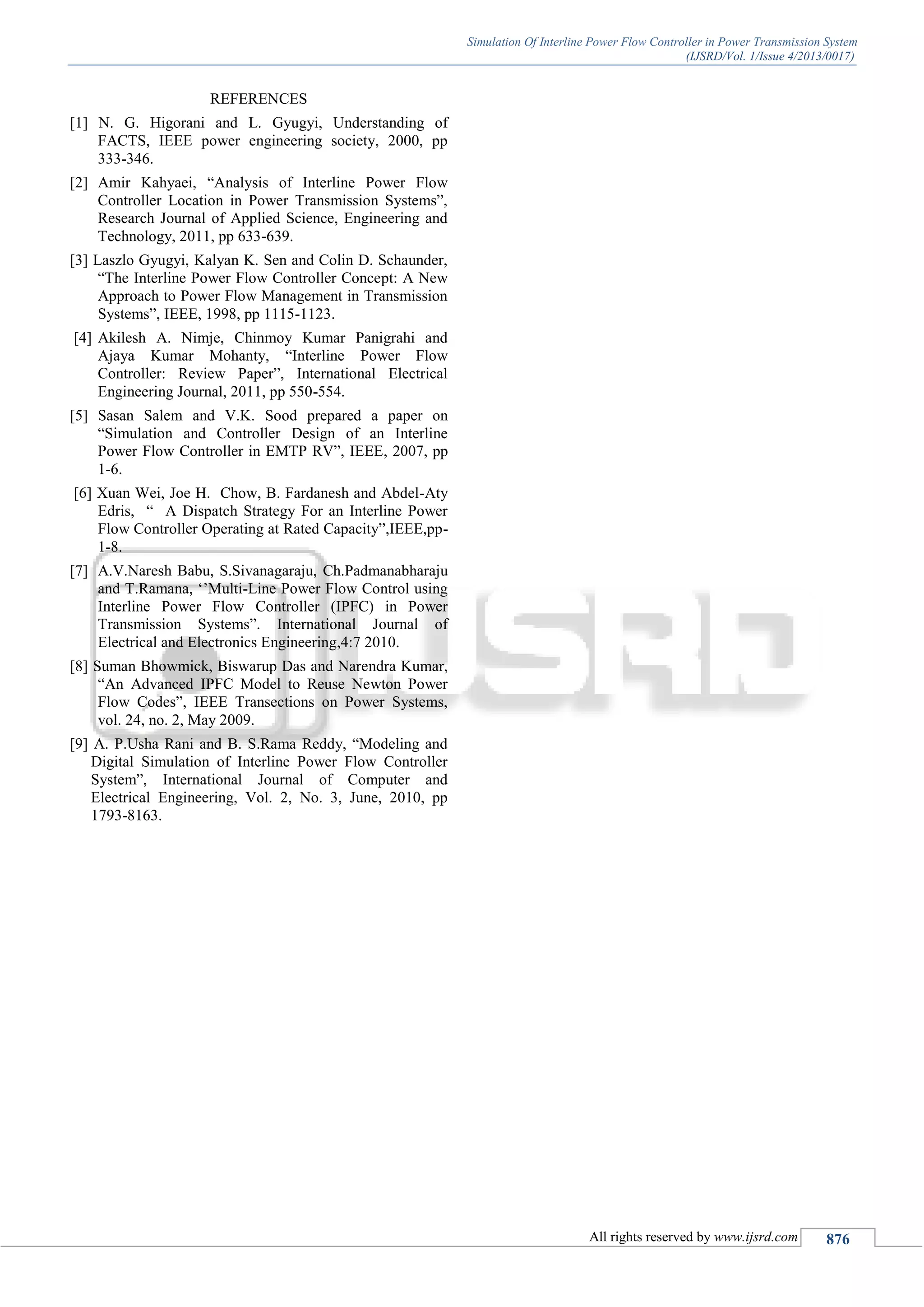 Simulation Of Interline Power Flow Controller in Power Transmission System
(IJSRD/Vol. 1/Issue 4/2013/0017)
All rights reserved by www.ijsrd.com 876
REFERENCES
[1] N. G. Higorani and L. Gyugyi, Understanding of
FACTS, IEEE power engineering society, 2000, pp
333-346.
[2] Amir Kahyaei, “Analysis of Interline Power Flow
Controller Location in Power Transmission Systems”,
Research Journal of Applied Science, Engineering and
Technology, 2011, pp 633-639.
[3] Laszlo Gyugyi, Kalyan K. Sen and Colin D. Schaunder,
“The Interline Power Flow Controller Concept: A New
Approach to Power Flow Management in Transmission
Systems”, IEEE, 1998, pp 1115-1123.
[4] Akilesh A. Nimje, Chinmoy Kumar Panigrahi and
Ajaya Kumar Mohanty, “Interline Power Flow
Controller: Review Paper”, International Electrical
Engineering Journal, 2011, pp 550-554.
[5] Sasan Salem and V.K. Sood prepared a paper on
“Simulation and Controller Design of an Interline
Power Flow Controller in EMTP RV”, IEEE, 2007, pp
1-6.
[6] Xuan Wei, Joe H. Chow, B. Fardanesh and Abdel-Aty
Edris, “ A Dispatch Strategy For an Interline Power
Flow Controller Operating at Rated Capacity”,IEEE,pp-
1-8.
[7] A.V.Naresh Babu, S.Sivanagaraju, Ch.Padmanabharaju
and T.Ramana, ‘’Multi-Line Power Flow Control using
Interline Power Flow Controller (IPFC) in Power
Transmission Systems”. International Journal of
Electrical and Electronics Engineering,4:7 2010.
[8] Suman Bhowmick, Biswarup Das and Narendra Kumar,
“An Advanced IPFC Model to Reuse Newton Power
Flow Codes”, IEEE Transections on Power Systems,
vol. 24, no. 2, May 2009.
[9] A. P.Usha Rani and B. S.Rama Reddy, “Modeling and
Digital Simulation of Interline Power Flow Controller
System”, International Journal of Computer and
Electrical Engineering, Vol. 2, No. 3, June, 2010, pp
1793-8163.
 