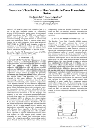 IJSRD - International Journal for Scientific Research & Development| Vol. 1, Issue 4, 2013 | ISSN (online): 2321-0613
All rights reserved by www.ijsrd.com 873
Abstract--The interline power flow controller (IPFC) is
one of the latest generation flexible AC transmission
systems (FACTS) controller used to control power flows of
multiple transmission lines. The IPFC is the multifunction
device, such as power flow control, voltage control,
oscillation damping. This paper presents an overview and
study and mathematical model of Interline Power Flow
Control. The s i mul a t io n s of a simple power system of
500kV/230kV in MATLAB and simulation results are
carried out on it. The results without and with IPFC are
compared in terms of voltages, active and reactive power
flows to demonstrate the performance of the IPFC model.
Keywords: Flexible AC Transmission System (FACTS),
Interline Power Flow Controller (IPFC), VSC.
INTRODUCTIONI.
As a result of the Flexible AC Transmission System
(FACTS) initiative, considerable effort has been spent in
recent years on the development of power electronics-based
power flow controllers. From a technical approach
standpoint, these controllers either use thyristor-switched
capacitors and reactors to provide reactive shunt and series
compensation, or employ self-commutated inverters as
synchronous voltage sources to modify the prevailing
transmission line voltage and thereby control power flow.
The Interline Power Flow Controller (IPFC) concept
proposed in this paper addresses the problem of
compensating a number of transmission lines at a given
substation. Conventionally, series capacitive compensation
(fixed, thyristor-controlled or SSSC- based) is employed to
increase the transmittable real power over a given line and
also to balance the loading of a normally encountered multi-
line transmission system. However, independent of their
implementation, series reactive compensators are unable to
control the reactive power flow in, and thus the proper load
balancing of, the lines. This problem becomes particularly
evident in those cases where the ratio of reactive to resistive
line impedance (X/R) is relatively low. Series reactive
compensation reduces only the effective reactive impedance
X and, thus, significantly decreases the effective X/R ratio
and thereby increases the reactive power flow and losses in
the line. The IPFC scheme proposed provides, together with
independently controllable reactive series compensation of
each individual line, a capability to directly transfer real
power between the compensated lines. This capability
makes it possible to: equalize both real and reactive power
flow between the lines; transfer power demand from
overloaded to under loaded lines; compensate against
resistive line voltage drops and the corresponding reactive
power demand; increase the effectiveness of the overall
compensating system for dynamic disturbances. In other
words, the IPFC can potentially provide a highly effective
scheme for power transmission management at a multi-line
substation.
INTERLINE POWER FLOW CONTROLLERII.
The Interline Power Flow Controller (IPFC) concept
discussed in this paper addresses the problem of
compensating a number of transmission lines at a given
substation. Conventionally, series capacitive compensation
(fixed, thyristor-controlled or SSSC based) is employed to
increase the transmittable real power over a given line and
also to balance the loading of a normally encountered multi-
line transmission system. However, independent of their
implementation, series reactive compensators are unable to
control the reactive power flow in, and thus the proper load
balancing of, the lines. This problem becomes particularly
evident in those cases where the ratio of reactive to resistive
line impedance (Xm) is relatively low. Series reactive
compensation reduces only the effective reactive impedance
X and, thus, significantly decreases the effective X/R ratio
and thereby increases the reactive power flow and losses in
the line. The IPFC scheme proposed provides, together with
independently controllable reactive series compensation of
each individual line, a capability to directly transfer real
power between the compensated lines. This capability
makes it possible to: equalize both real and reactive power
flow between the lines; transfer power demand from
overloaded to under loaded lines; compensate against
resistive line voltage drops and the corresponding reactive
power demand; increase the effectiveness of the overall
compensating system for dynamic disturbances. In other
words, the IPFC can potentially provide a highly effective
scheme for power transmission management at a multi-line
substation.
Fig (1): A Two Converter IPFC
Simulation Of Interline Power Flow Controller in Power Transmission
System
Mr. Jaimin Patel1
Mr. A. M.Upadhyay2
1
PG student 2
Associate Professor
1, 2
Electrical Engineering Department
1, 2
S.S.E.C., Bhavnagar, Gujarat
S.P.B.Patel Engineering College, Mehsana, Gujarat
 
