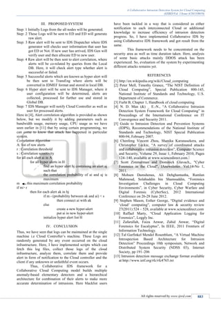 A Collaborative Intrusion Detection System for Cloud Computing
(IJSRD/Vol. 1/Issue 4/2013/0019)
All rights reserved by www.ijsrd.com 883
III. PROPOSED SYSTEM
Step: 1 Initially Logs from the all nodes will be generated.
Step: 2 These Logs will be sent to ED and ED will generate
raw alert.
Step: 3 Raw alert will be sent to IDS Dispatcher where IDS
generator will checks user information that user has
got ED or Not. If new user has arrived, IDS Gen will
verify user and then allocate ED to new user.
Step: 4 Raw alert will be then sent to alert correlation, where
alerts will be co-related by queries from the Local
DB. Here, it will check alert type whether alert is
successful or failed.
Step: 5 Successful alerts which are known as hyper alert will
be then sent to TransEng where alerts will be
converted in IDMEF format and stored in local DB.
Step: 6 Hyper alert will be sent to IDS Manager, where it
user configuration will be determined, alerts are
collected, processed for further use and stored in
Global DB.
Step: 7 IDS Manager will notify Cloud Controller as well as
user for processed alerts.
Here in [4], Alert correlation algorithm is provided as shown
below, but we modify it by adding parameters such as
bandwidth usage, memory usage, CPU usage as we have
seen earlier in [11] that by using certain programming, we
can come to know that attack has happened in particular
system.
Correlation Algorithm
A: list of raw alerts
r : Correlation threshold
s : Correlation sensitivity
for all each alert ai in A
for all hyper alerts in H
find an hyper alert hj containing an alert aj
such that
the correlation probability of ai and aj is
maximum
m this maximum correlation probability
if m> r
then for each alert ak in hj
if m - (probability between ak and ai) < s
then connect ai with ak
else
create a new hyper-alert
put ai in new hyper-alert
initialize hyper alert list H
IV. CONCLUSION
Thus, we have seen that logs can be maintained at the single
machine i.e Cloud Controller’s machine. These Logs are
randomly generated by any event occurred on the cloud
infrastructure. Here, I have implemented scripts which can
fetch this log files, collect those logs of the cloud
infrastructure, analyze them, correlate them and provide
alert in form of notification to the Cloud controller and the
client if any unknown or unfaithful event occurs.
Thus, Collaborative IDS framework for a
Collaborative Cloud Computing model builds multiple
anomaly-based elementary detectors and a hierarchical
architecture for combination of their alerts to make more
accurate determination of intrusions. Here blacklist users
have been tackled in a way that is considered as either
notification to each interconnected Cloud or additional
knowledge to increase efficiency of intrusion detection
progress. So, I have implemented Collaborative IDS by
using Collaborative IDS framework and got result from the
same.
This framework needs to be concentrated on the
security area as well as time duration taken. Here, analysis
of some basic attacks mainly DDOS attack has been
experienced. So, evaluation of the system by experimenting
different attacks remains yet.
REFERENCES
[1] http://en.wikipedia.org/wiki/Cloud_computing
[2] Peter Mell, Timothy Grance, “The NIST Definition of
Cloud Computing”, Special Publication 800-145,
National Institute of Standards and Technology, U.S.
Department of Commerce.
[3] Furht B, Chapter 1, Handbook of cloud computing.
[4] N. D. Man (&) _ E.-N., “A Collaborative Intrusion
Detection System Framework for Cloud Computing” in
Proceedings of the International Conference on IT
Convergence and Security 2011.
[5] Guide to Intrusion Detection and Prevention Systems
(IDPS), Recommendations of the National Institute of
Standards and Technology, NIST Special Publication
800-94, February 2007.
[6] Chenfeng Vincent Zhou, Shanika Karunasekera, and
Christopher Leckie, “A survey of coordinated attacks
and collaborative intrusion detection”, Computer Science
and Security, Volume 29, Issue 1, February 2010, Pages
124–140, available at www.sciencedirect.com.
[7] Scott Zimmerman and Dominick Glavach,, "Cyber
Forensics in the Cloud", IAnewsletter. Vol.14-No 1,
2011.
[8] Mohsen Damshenas, Ali Dehghantanha, Ramlan
Mahmoud, Solahuddin bin Shamsuddin, “Forensics
Investigation Challenges in Cloud Computing
Environments”, in Cyber Security, Cyber Warfare and
Digital Forensic (CyberSec), 2012 International
Conference on 26-28 June 2012.
[9] Stephen Mason, Esther George, “Digital evidence and
‘cloud’ computing”, computer law & security review
27(2011) 524 – 528, available at www.sciencedirect.com
[10] Raffael Marty, “Cloud Application Logging for
Forensics”, Loggly Inc.
[11] Zafarullah, Faiza Anwar, Zahid Anwar, “Digital
Forensics for Eucalyptus”, In IEEE, 2011 Frontiers of
Information Technology.
[12] Tal Garfinkel Mendel Rosenblum, “A Virtual Machine
Introspection Based Architecture for Intrusion
Detection” Proceedings 10th symposium, Network and
Distributed System Security (NDSS 03), Internet
Society, pp 191–206
[13] Intrusion detection message exchange format available
at http://www.ietf.org/rfc/rfc4765.txt
 