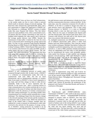 IJSRD - International Journal for Scientific Research & Development| Vol. 1, Issue 4, 2013 | ISSN (online): 2321-0613
All rights reserved by www.ijsrd.com 895
Abstract— MANET does not have any fixed infrastructure,
so the mobile nodes are free to move within a network
which results in dynamic change of network topology. The
Real-time video transport has rigid bandwidth, delay, and a
loss requirement to support this application in Mobile Ad-
Hoc Networks is a challenge. MANET consists of mobile
nodes that cause frequent link failures. This link failure
causes two main problems. First, when a route break occurs,
all packets that have already transmitted on that route are
dropped which degrades the video quality and it decreases
the average packet delivery ratio (PDR). Second, the
transmission of data traffic is halted for the time till a new
route is discovered and it increasing the average end-to-end
delay. For that we have proposed Node-Disjoint Multipath
Routing Based on DSR Protocol with Multiple Description
Coding Technique (MDC). Node-Disjoint Path means there
is no common node between two paths and MDC encode a
media source into two or more sub-bit streams. The sub-
streams, also called descriptions. The experiment has been
done using NS2 simulator with Evalvid for evaluating the
video quality. Our proposed scheme will improve Packet
Delivery Ratio, Throughput and Decreased Average End-to-
End Delay.
Keywords: Mobile Ad hoc Network (MANET), Multiple
Description Coding (MDC) Packet Delivery Ratio,
Throughput, Average End-to-End Delay.
I. INTRODUCTION
MANET is self- configuring network of mobile node
connected through wireless link. In other words, a MANET
is a collection of communication nodes that wish to
communicate with each other, but has no fixed
infrastructure and no predetermined topology of wireless
links. Every node in a MANET is free to move separately in
any track, and will thus change its links to other devices
repeatedly. Node is free to move separately into the
network. In the recent year , there is growing interest in
video communication over wireless network due to its a lot
applications in the areas of military and other disaster relief
applications with the advances of wireless communication
and video coding technologies. To, providing reliable video
communications over wireless ad-hoc networks has so many
challenges. The challenges begin from the dynamic change
in the network topology of the network and the weakness of
compressed video to packet losses. While the transmission
range of the mobile node is limited, multiple hops are
required for a node to transmit its information to other node
involved in the network for the purpose of energy saving.
So, in MANET, routing protocols are needed to set up
communication paths between nodes. Due to the mobility,
the path between source and destination is break at any time
and thus communication becomes a tedious problem. At the
same time, since the connection is dynamic for all nodes in
MANET, so for that it is needed to design more than one
path between source and destination. This is done using
Routing protocol in MANET, It is term as Multipath
Routing which is store one then one routes in it routing
table. There are two types of multipath node disjoint path
and link disjoint path, node disjoint path means there is no
common node between two path and in link disjoint path
there is no common link between two path.
So, multipath transmission can distribute traffic between a
set of different disassociate paths which is offers load
balance and route failure protection. Thus, from the various
error resilient techniques, Multiple Description Coding with
multipath is useful for transmitting video over wireless lossy
network [1, 2, and 3]. MDC generates multiple descriptions
which are independent with each other so each description
can be reconstructed the source with acceptable quality,
video packet loss because of node mobility and changing
dynamic network topology. MDC with Multipath is robust
technique to losses since all the description are not loss
simultaneously if one description is loss still we get
expectable video quality [4].
In this work, a scheme is design to improved Packet
Delivery Ratio, Throughput and Decreased Average End-to-
End Delay by using Node disjoint multipath using Dynamic
Source routing Protocol with Multiple Description Coding
Techniques.
The work is implemented using NS2 and Evalvid for
simulation and the proposed method of video transmission
over ad hoc network using MDSR with MDC to improve
Packet Delivery Ratio, Throughput and Decreased Average
End-to-End Delay.
The paper is structured as follows. Section II describes the
related work. Section III describes the architecture of the
proposed work Section IV described Results and Section V
conclusion of the paper.
II. RELATED WORK
In Node-disjoint path (NDMP-AODV)for video
transmission in MANET is also useful in the lossy wireless
network[5].node disjoint multipath(NDMP-AODV)are
designed to transmit video on MANET, first find node
disjoint path whenever gets first path towards the
destination it transmit video on that path and all other are
stored as backup route in the routing table[5]. Layer coding
[3] concept is used for video transmission, which encodes
the video into two layers namely, base layer and an
enhancement layer. The base layer (BL), which includes the
crucial part of the video frames, guarantees a basic display
Improved Video Transmission over MANETs using MDSR with MDC
Kavita Tandel1
Hiteishi Diwanji2
Rachana Shelat3
S.P.B.Patel Engineering College, Mehsana, Gujarat
 