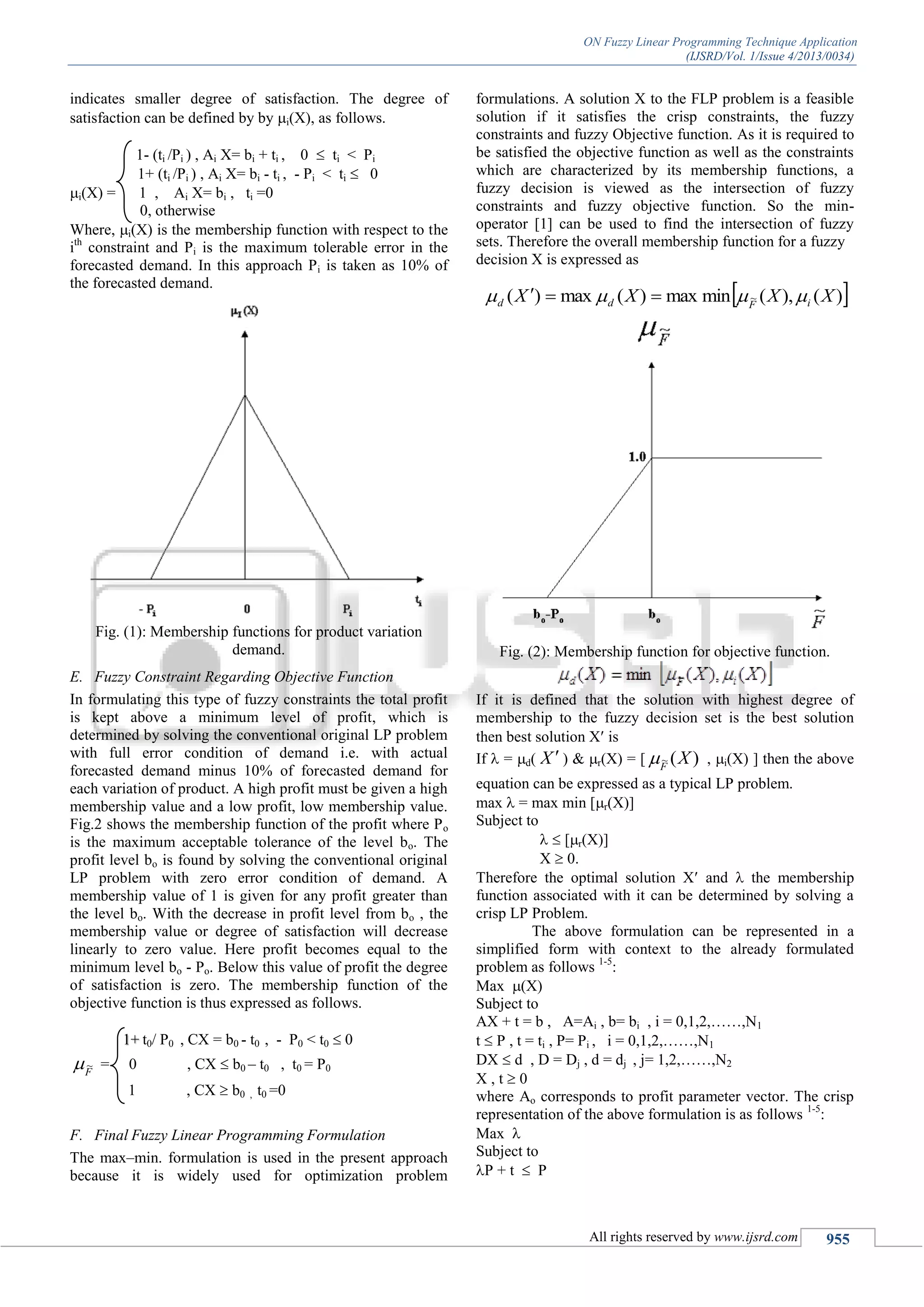 ON Fuzzy Linear Programming Technique Application
(IJSRD/Vol. 1/Issue 4/2013/0034)
All rights reserved by www.ijsrd.com 955
indicates smaller degree of satisfaction. The degree of
satisfaction can be defined by by i(X), as follows.
1- (ti /Pi ) , Ai X= bi + ti , 0  ti < Pi
1+ (ti /Pi ) , Ai X= bi - ti , - Pi < ti  0
i(X) = 1 , Ai X= bi , ti =0
0, otherwise
Where, i(X) is the membership function with respect to the
ith
constraint and Pi is the maximum tolerable error in the
forecasted demand. In this approach Pi is taken as 10% of
the forecasted demand.
Fig. (1): Membership functions for product variation
demand.
E. Fuzzy Constraint Regarding Objective Function
In formulating this type of fuzzy constraints the total profit
is kept above a minimum level of profit, which is
determined by solving the conventional original LP problem
with full error condition of demand i.e. with actual
forecasted demand minus 10% of forecasted demand for
each variation of product. A high profit must be given a high
membership value and a low profit, low membership value.
Fig.2 shows the membership function of the profit where Po
is the maximum acceptable tolerance of the level bo. The
profit level bo is found by solving the conventional original
LP problem with zero error condition of demand. A
membership value of 1 is given for any profit greater than
the level bo. With the decrease in profit level from bo , the
membership value or degree of satisfaction will decrease
linearly to zero value. Here profit becomes equal to the
minimum level bo - Po. Below this value of profit the degree
of satisfaction is zero. The membership function of the
objective function is thus expressed as follows.
t0/ P0 , CX = b0 - t0 , - P0 < t0  01+
F
~ = 0 , CX  b0 – t0 , t0 = P0
1 , CX  b0 , t0 =0
F. Final Fuzzy Linear Programming Formulation
The max–min. formulation is used in the present approach
because it is widely used for optimization problem
formulations. A solution X to the FLP problem is a feasible
solution if it satisfies the crisp constraints, the fuzzy
constraints and fuzzy Objective function. As it is required to
be satisfied the objective function as well as the constraints
which are characterized by its membership functions, a
fuzzy decision is viewed as the intersection of fuzzy
constraints and fuzzy objective function. So the min-
operator [1] can be used to find the intersection of fuzzy
sets. Therefore the overall membership function for a fuzzy
decision X is expressed as
Fig. (2): Membership function for objective function.
If it is defined that the solution with highest degree of
membership to the fuzzy decision set is the best solution
then best solution X is
If  = d( X  ) & r(X) = [ )(~ XF
 , i(X) ] then the above
equation can be expressed as a typical LP problem.
max  = max min [r(X)]
Subject to
  [r(X)]
X  0.
Therefore the optimal solution X and  the membership
function associated with it can be determined by solving a
crisp LP Problem.
The above formulation can be represented in a
simplified form with context to the already formulated
problem as follows 1-5
:
Max (X)
Subject to
AX + t = b , A=Ai , b= bi , i = 0,1,2,……,N1
t  P , t = ti , P= Pi , i = 0,1,2,……,N1
DX  d , D = Dj , d = dj , j= 1,2,……,N2
X , t  0
where Ao corresponds to profit parameter vector. The crisp
representation of the above formulation is as follows 1-5
:
Max 
Subject to
P + t  P
 )(),(minmax)(max)( ~ XXXX iFdd  
 