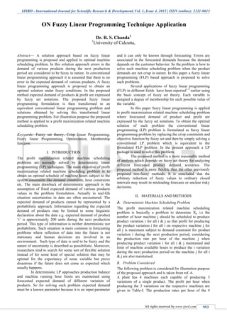 IJSRD - International Journal for Scientific Research & Development| Vol. 1, Issue 4, 2013 | ISSN (online): 2321-0613
All rights reserved by www.ijsrd.com 953
ON Fuzzy Linear Programming Technique Application
Dr. R. S. Chanda1
1
University of Calcutta,
Abstract— A solution approach based on fuzzy linear
programming is proposed and applied to optimal machine
scheduling problem. In this solution approach errors in the
demand of various products during the next production
period are considered to be fuzzy in nature. In conventional
linear programming approach it is assumed that there is no
error in the expected demand of various products. A fuzzy
linear programming approach is proposed to obtain an
optimal solution under fuzzy conditions. In the proposed
method expected demand of products & profit are expressed
by fuzzy set notations. The proposed fuzzy linear
programming formulation is then transformed to an
equivalent conventional linear programming problem and
solutions obtained by solving this transformed linear
programming problem. For illustration purpose the proposed
method is applied to a profit maximization related machine
scheduling problem.
Keywords: Fuzzy set theory, Crisp linear Programming,
Fuzzy linear Programming, Optimization, Membership
function.
I. INTRODUCTION
The profit maximization related machine scheduling
problems are normally solved by deterministic linear
programming (LP) techniques. The main objective of profit
maximization related machine scheduling problem is to
obtain an optimal schedule of machine hours subject to the
system constraints like demand constraints, hour constraints
etc. The main drawback of deterministic approach is the
assumption of fixed expected demand of various products
values in the problem formulation. Actually in real-life
situation uncertainties in data are often encountered. The
expected demand of products cannot be represented by a
probabilistic approach. Information regarding the expected
demand of products may be limited to some linguistic
declaration about the data e.g. expected demand of product
‘i’ is approximately 200 units during the next production
period. This type of information is neither deterministic nor
probabilistic. Such situation is more common in forecasting
problems where reflection of data into the future is not
stationary and human decisions are involved in an
environment. Such type of data is said to be fuzzy and the
nature of uncertainty is described as possibilistic. Moreover,
researchers tend to search for some sort of flexible solution
instead of for some kind of special solution that may be
optimal for the expectancy of some variable but prove
disastrous if the future does not come as expected which
usually happens.
In deterministic LP approaches production balance
and machine running hour limits are maintained using
forecasted expected demand of different variation of
products. So for solving such problem expected demand
must be a known parameter because it is an input parameter
and it can only be known through forecasting. Errors are
associated in the forecasted demands because the demand
depends on the customer behavior. So the problem is how to
solve such machine scheduling problem when the product
demands are not crisp in nature. In this paper a fuzzy linear
programming (FLP) based approach is proposed to solve
such problems.
Several applications of fuzzy linear programming
(FLP) in different fields have been reported1-5
earlier using
the basic concept of fuzzy set theory. Each variable is
assigned a degree of membership for each possible value of
the variable.
In this paper fuzzy linear programming is applied
to profit maximization related machine scheduling problem
where forecasted demand of product and profit are
expressed by the fuzzy set notations. To obtain the optimal
solution of such problem the conventional linear
programming (LP) problem is formulated as fuzzy linear
programming problem by replacing the crisp constraints and
objective function by fuzzy set and then by simply solving a
conventional LP problem which is equivalent to the
formulated FLP problem. In the present approach a LP
package is used to solve this problem.
The proposed method is a more reasonable method
of analysis which depends on fuzzy set theory for analyzing
different forecasted product demand scenarios. The
proposed method is more flexible than the other previously
proposed non-fuzzy methods. It is concluded that the
arbitrary reduction of fuzzy values to ordinary closed
intervals may result in misleading forecasts or unclear risky
decisions.
II. MATERIALS AND METHODS
A. Deterministic Machine Scheduling Problem
The profit maximization related machine scheduling
problem is basically a problem to determine Xij i.e the
number of hour machine j should be scheduled to produce
product variation i for all i & j so that profit for producing
the product variation i for all i on respective machine j for
all j is maximum subject to demand constraint for product
variation i during the next production period, considering
the production rate per hour of the machine j when
producing product variation i for all i & j maintained and
limit of machine available hours to produce the i variation
during the next production period on the machine j for all i
& j are also maintained.
B. Problem Considered
The following problem is considered for illustration purpose
of the proposed approach and is taken from ref.-6.
A plant has 4 machines each capable of producing 3
variations of a single product. The profit per hour when
producing the 3 variations on the respective machines are
given in Table-I. The production rates per hour of the 4
 