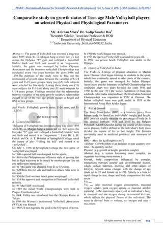 IJSRD - International Journal for Scientific Research & Development| Vol. 1, Issue 4, 2013 | ISSN (online): 2321-0613
All rights reserved by www.ijsrd.com 958
Comparative study on growth status of Teen age Male Volleyball players
on selected Physical and Physiological Parameters
Mr. Anirban Misra1
Dr. Sudip Sundar Das2
1
Research Scholar 2
Associate Professor & HOD
1, 2
Department of Physical Education
1, 2
Jadavpur University, Kolkata-700032, India
Abstract— The game of Volleyball was invented a long way
since 1895 when W. G. Morgan hang a tennis net six feet
across the Holyoke “Y” gym and volleyed a basketball
bladder back and forth and named it as “mignonette.
Initially, the game was managed by Indian Olympic
Association and the Interstate volleyball Championship was
conducted every two years between the years 1936 and
1950.The purposes of the study were to find out the
relationship of growth status between the variables of U-14
years and U-19 years groups. Sixty two (62) male subjects
were selected for this study. Among them, thirty one (31)
male subjects for U-14 and thirty one (31) male subjects for
U-19 years groups. Findings revealed that the relationship
between variables of the three growth variables, relationship
existed in all of the two age groups except in height and
BMI of two groups.
Key Words: Volleyball, growth status, U-14 years, and U-
19, BMI
I. INTRODUCTION
A. General Introduction:
The game of Volleyball was invented a long way since 1895
when W. G. Morgan hang a tennis net six feet across the
Holyoke “Y” gym and volleyed a basketball bladder back
and forth and named it as “mignonette “. Later Dr. L. H.
Gulick and Dr. A. T. Holsteat of Springfield College noted
the nature of play “volling the ball” and named it as
“Volleyball”.
On July 7, 1896 at Springfield College the first game of
Volleyball was played
In 1900 a special ball was designed for the sports.
In 1916 in the Philippines and offensive style of passing that
ball in high trajectory to be struck by another player (the set
and spike were introduced).
In 1017 the game was changed from 21 to 15 points.
In 1920 three hits per side and back row attack rules were in
titivated.
In 1930 the first two man beach game was played.
In 1934 the approval and recognition of National Volleyball
referees.
In 1947 the FIBV was found.
In 1949 the initial World Championships were held in
Prague, Czechoslovakia.
In 1964, Volley was introduced two the Olympic Game in
Tokyo.
In 1986 the Women’s professional Volleyball Association
(WPVA) was formed.
In 1988 US men repeated the gold in the Olympics in Korea.
In 1990 the world league was created.
In 1995 the sports of Volleyball was hundred years old.
In 1996 two person beach Volleyball was added to the
Olympic.
B. History of Volleyball in India:
The Y.M.C.A. College of physical education in Madras
(now Chennai) first began training its students in the sport,
which then eventually spread to other parts of the country.
Initially, the game was managed by Indian Olympic
Association and the Interstate volleyball Championship was
conducted every two years between the years 1936 and
1950. In the year 1951 the Volley Federation of India was
establish. After India independence, the first Indian National
Championship was organized in 1952 at Chennai. The
Indian volleyball team won gold medal in 1955 at the
International Asian Meet held at Japan.
C. BMI & Growth:
The Body Mass Index (BMI) is a heuristic proxy from
human body fat based on individuals’ weight and height.
BMI does not actually measure the percentage of body fat. It
was devised between 1930 and 1950 by the Belgian
Polymath Adolph Quetelet during the course of developing
social physics. BMI is defined as the individual’s body mass
divided the square of his or her height. The formula
universally used in medicine produced unit measures of
kg/m2.
BMI= {Mass (in kg)/Height (in m)2
}
Growth: Growth refers to an increase in sum quantity over
time. The quantity can be:
Physical (e.g. growth in height, growth in weight)
Abstract (e.g. a system becoming more complex, an
organism becoming more mature )
Growth, body composition influenced by complex
interactions between genetic and environmental factors,
which include nutrition, exercise and other aspect of
lifestyle. Growth status changes with the change of age
(male up to 25 and female up to 21). Puberty is a time of
rapid change in size, shape and body composition for both
sexes.
Vo2 max:
Vo2 max (also maximal oxygen consumption, maximal
oxygen uptake, peak oxygen uptake or maximal aerobic
capacity) is the maximum capacity of an individual’s body
to transport and use oxygen during incremental exercise,
which reflects the physical fitness of the individual. The
name is derived from v- volume, o2- oxygen and max –
maximum.
 