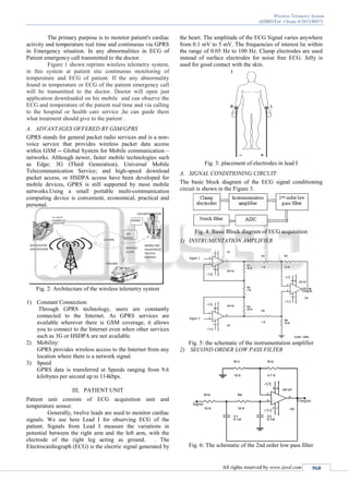 Wireless Telemetry System
(IJSRD/Vol. 1/Issue 4/2013/0037)
All rights reserved by www.ijsrd.com 968
The primary purpose is to monitor patient's cardiac
activity and temperature real time and continuous via GPRS
in Emergency situation. In any abnormalities in ECG of
Patient emergency call transmitted to the doctor.
Figure 1 shown reprints wireless telemetry system,
in this system at patient site continuous monitoring of
temperature and ECG of patient. If the any abnormality
found in temperature or ECG of the patient emergency call
will be transmitted to the doctor. Doctor will open just
application downloaded on his mobile and can observe the
ECG and temperature of the patient real time and via calling
to the hospital or health care service ,he can guide them
what treatment should give to the patient .
A. ADVANTAGES OFFERED BY GSM/GPRS
GPRS stands for general packet radio services and is a non-
voice service that provides wireless packet data access
within GSM -- Global System for Mobile communication –
networks. Although newer, faster mobile technologies such
as Edge; 3G (Third Generation); Universal Mobile
Telecommunication Service; and high-speed download
packet access, or HSDPA access have been developed for
mobile devices, GPRS is still supported by most mobile
networks.Using a small portable multi-communication
computing device is convenient, economical, practical and
personal.
Fig. 2: Architecture of the wireless telemetry system
1) Constant Connection:
Through GPRS technology, users are constantly
connected to the Internet. As GPRS services are
available wherever there is GSM coverage, it allows
you to connect to the Internet even when other services
such as 3G or HSDPA are not available.
2) Mobility:
GPRS provides wireless access to the Internet from any
location where there is a network signal.
3) Speed
GPRS data is transferred at Speeds ranging from 9.6
kilobytes per second up to 114kbps.
III. PATIENT UNIT
Patient unit consists of ECG acquisition unit and
temperature sensor.
Generally, twelve leads are used to monitor cardiac
signals. We use here Lead I for observing ECG of the
patient. Signals from Lead I measure the variations in
potential between the right arm and the left arm, with the
electrode of the right leg acting as ground. . The
Electrocardiograph (ECG) is the electric signal generated by
the heart. The amplitude of the ECG Signal varies anywhere
from 0.1 mV to 5 mV. The frequencies of interest lie within
the range of 0.05 Hz to 100 Hz. Clamp electrodes are used
instead of surface electrodes for noise free ECG. Jelly is
used for good contact with the skin.
Fig. 3: placement of electrodes in lead I
A. SIGNAL CONDITIONING CIRCUIT
The basic block diagram of the ECG signal conditioning
circuit is shown in the Figure 3.
Fig. 4: Basic Block diagram of ECG acquisition
1) INSTRUMENTATION AMPLIFIER
Fig. 5: the schematic of the instrumentation amplifier
2) SECOND ORDER LOW PASS FILTER
Fig. 6: The schematic of the 2nd order low pass filter
 