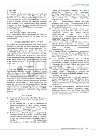 Wireless Telemetry System
(IJSRD/Vol. 1/Issue 4/2013/0037)
All rights reserved by www.ijsrd.com 970
1. SMS mode
2. PDU mode
For selection of the SMS mode “at+cmgf=1”and then
at+cmgs=”number” send to the Microcontroller. For
transmissition of real time parameters IP protocol is used.
Transmission Control Protocol/Internet Protocol (TCP/IP) is
a suite of standard protocols for connecting computers
across networks. TCP/IP enables Windows-based computers
to connect and share information with other Microsoft and
non-Microsoft systems. TCP/IP Internet Protocols are…
1. Well defined.
2. Widely accepted.
3. Free. No single company controls them.
IP is a connectionless protocol, which means that there is no
continuing connection between the end points that are
communicating.
VI. MOBILE APPLICATION DEVELOPMENT
For viewing ECG and the temperature of the patient, mobile
application is necessary. The mobile application developed
using Android operating system which is open source. One
of the most widely used mobile OS these days
is ANDROID. Android does a software bunch comprise not
only operating system but also middleware and key
applications. Google wanted android to be open and free;
hence, most of the android code was released under the open
source apache license, which means that anyone who wants
to use Android can do so by downloading the full Android
source code.
VII. CONCLUSION
A low cost telemetry system based on GSM /GPRS
communication has been proposed. This telemetry system
allows the doctor to observe ECG and temperature of the
patient on mobile phone via opening Application running on
his phone whenever required. After successful completions
of this project it can conclude that the microcontroller based
system can be effectively used as communication medium in
conjunction with GSM/GPRS. Work conducted for this
thesis has been successful in creating circuitry that can
obtain ECG, A/D conversion of the ECG and temperature
and also, transmission of ECG and temperature via GPRS,
ECG mobile application development using Android
platform.
REFERENCES
[1] Manjunath P.S, Surendra H.H, Dr. T.N. Sreenivasa,
GSM Based Medical Service Provider system: A
Periodic Model.
[2] FANG Zu-xiang and LAI Da-kun Department of
Electronic Engineering of Fudan University Shanghai,
China 200433 ” Uninterrupted ECG Mobile
Monitoring”. International Journal of
Bioelectromagnetism. Vol. 9 No. 1 2007
[3] R. Sukanesh, S. Palanivel Rajan, S. Vijayprasath, S.
Janardhana Prabhu, P. Subathra “GSM-based ECG
Tele-alert System” International Journal of Computer
Science and Application Issue 2010 ISSN 0974-0767
112 2010 [4] William Brims
Submitted thesis on” WIRELESS ECG volume I”,The
School of Information Technology & Electrical
Engineering, University of Queensland.
[5] Qiang Fang, Fahim Sufi and Irena Cosic “ A
Mobile Device Based ECG Analysis System", School
of Electrical and Computer Engineering,
RMITUniversity,Australia
[6] Patrick O. Bobbie,Chaudary Zeeshan Arif,Hema
Chaudhari,Sagar Pujari, ”Electrocardiogram (EKG)
Data Acquisition and Wireless Transmission”Southern
Polytechnic State University.
[7] Dhvani Parekh submitted thesis on
‘’Designing Heart Rate, Blood Pressure and Body
Temperature Sensors for Mobile On-Call
System’’0543318, April 22, 2010.
[8]Nisha singh ” Microcontroller Based Wireless
Transmission on Biomedical Signal and Simulation in
MATLAB”vol 02,pp 08-14(2012)
[9] sawsan sadek1, mohamad khalil2, sahar merheb2,
khaled houssein1,submitted ” real-time ecg
transmission from multi-patient toward multi-physician
using wireless communications
technologies”vol.25,no.2,2011
[10] A Wearable Mobile Electrocardiogram Measurement
Device with Novel Dry Polymer based Electrodes ,I-
Jan Wang1, Lun-De Liao2, Yu-Te Wang1, Chi-Yu
Chen1,tencon 2010.ieee.
[11] Live Streaming of Medical Data -The Fontane
Architecture for Remote Patient Monitoring and its
Experimental Evaluation, Alexander Schacht, Robert
Wierschke, Martin Wolf, Martin von L¨owis and
Andreas Polze.
[12] A Wireless PDA-based Electrocardiogram
Transmission System for Telemedicine, ZHU Qiang1,
WANG Mingshi2, Engineering in Medicine and
Biology 27th Annual Conference Shanghai, China,
September 1-4, 2005,IEEE
[13] Remote Monitoring System of ECG and Temperature
Signals using Bluetooth, Juan Pablo Tello P., Oscar
Manjarres and Mauricio Quijano, 2012 international
symposium on international technology in medicine and
education.IEEE.
[14] A Real-time Continuous ECG Transmitting Method
through GPRS with Low Power Consumption, Xin Ge,
Dakun Lai, Xiaomei Wu‡, and Zuxiang Fang, 2012
international symposium on international technology in
medicine and education.IEEE
 