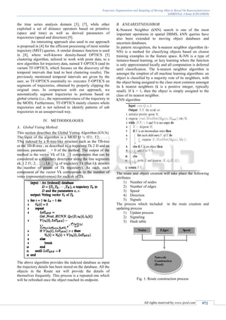 Trajectory Segmentation and Sampling of Moving Objects Based On Representativeness
(IJSRD/Vol. 1/Issue 4/2013/0038)
All rights reserved by www.ijsrd.com 972
the time series analysis domain [3], [7], while other
exploited a set of distance operators based on primitive
(space and time) as well as derived parameters of
trajectories (speed and direction) [9].
An interesting approach also used in our approach
is proposed in [4] for the efficient processing of most similar
trajectory (MST) queries. A similar distance function is used
in [8], where well-known density-based OPTICS [5]
clustering algorithm, tailored to work with point data, to a
new algorithm for trajectory data, named T-OPTICS (and its
variant TF-OPTICS, which focuses on the discovery of the
temporal intervals that lead to best clustering results). The
previously mentioned temporal intervals are given by the
user, so TF-OPTICS essentially re- executes T-OPTICS on
segments of trajectories, obtained by properly clipping the
original ones. In comparison with our approach, we
automatically segment trajectories to portions based on
global criteria (i.e., the representativeness of the trajectory in
the MOD). Furthermore, TF-OPTICS mainly clusters whole
trajectories and is not tailored to identify patterns of sub
trajectories in an unsupervised way.
IV. METHODOLOGIES
A. Global Voting Method:
This section describes the Global Voting Algorithm (GVA).
The input of the algorithm is a MOD D ¼ fT1; T2; . . . ;
TNg indexed by a R-tree-like structure such as the TB-tree
or the 3D-R-tree , as described in, a trajectory Tk 2 D and an
intrinsic parameter _ > 0 of the method. The output of the
method is the vector Vk of Lk _ 1 components that can be
considered as a trajectory descriptor along the line segments
ek; i 2 f1; 2; . . . ; Lk _ 1g of trajectory Tk (that Lk denotes
the number of points of Tk trajectory). As such, each
component of the vector Vk corresponds to the number of
votes (representativeness) for each ek of Tk.
The above algorithm provides the indexed database as input
the trajectory details has been stored on the database. All the
objects in the Route net will provide the details of
themselves frequently. This process is a repeated one which
will be refreshed once the object reached its endpoint.
B. KNEARESTNEIGHBOR
K-Nearest Neighbor (kNN) search is one of the most
important operations in spatial DBMS, kNN queries have
also been extended to moving object databases and
uncertain databases.
In pattern recognition, the k-nearest neighbor algorithm (k-
NN) is a method for classifying objects based on closest
training examples in the feature space. K-NN is a type of
instance-based learning, or lazy learning where the function
is only approximated locally and all computation is deferred
until classification. The k-nearest neighbor algorithm is
amongst the simplest of all machine learning algorithms: an
object is classified by a majority vote of its neighbors, with
the object being assigned to the class most common amongst
its k nearest neighbors (k is a positive integer, typically
small). If k = 1, then the object is simply assigned to the
class of its nearest neighbor.
KNN algorithm
The route and object creation will take place the following
attributes
1) Number of nodes
2) Number of edges
3) Speed
4) Direction
5) Signals
The process which included in the route creation and
updating process
1) Update process
2) Signaling
3) Hash table
Fig. 1: Route construction process
 