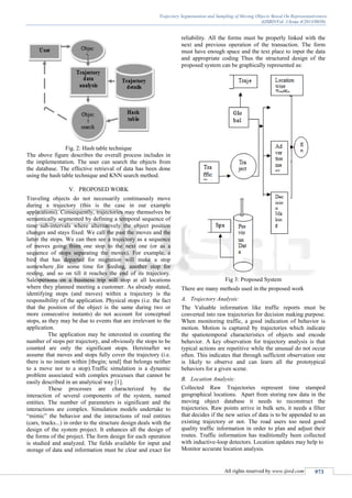 Trajectory Segmentation and Sampling of Moving Objects Based On Representativeness
(IJSRD/Vol. 1/Issue 4/2013/0038)
All rights reserved by www.ijsrd.com 973
Fig. 2: Hash table technique
The above figure describes the overall process includes in
the implementation. The user can search the objects from
the database. The effective retrieval of data has been done
using the hash table technique and KNN search method.
V. PROPOSED WORK
Traveling objects do not necessarily continuously move
during a trajectory (this is the case in our example
applications). Consequently, trajectories may themselves be
semantically segmented by defining a temporal sequence of
time sub-intervals where alternatively the object position
changes and stays fixed. We call the past the moves and the
latter the stops. We can then see a trajectory as a sequence
of moves going from one stop to the next one (or as a
sequence of stops separating the moves). For example, a
bird that has departed for migration will make a stop
somewhere for some time for feeding, another stop for
resting, and so on till it reaches the end of its trajectory.
Salespersons on a business trip will stop at all locations
where they planned meeting a customer. As already stated,
identifying stops (and moves) within a trajectory is the
responsibility of the application. Physical stops (i.e. the fact
that the position of the object is the same during two or
more consecutive instants) do not account for conceptual
stops, as they may be due to events that are irrelevant to the
application.
The application may be interested in counting the
number of stops per trajectory, and obviously the stops to be
counted are only the significant stops. Hereinafter we
assume that moves and stops fully cover the trajectory (i.e.
there is no instant within [tbegin; tend] that belongs neither
to a move nor to a stop).Traffic simulation is a dynamic
problem associated with complex processes that cannot be
easily described in an analytical way [1].
These processes are characterized by the
interaction of several components of the system, named
entities. The number of parameters is significant and the
interactions are complex. Simulation models undertake to
“mimic” the behavior and the interactions of real entities
(cars, trucks...) in order to the structure design deals with the
design of the system project. It enhances all the design of
the forms of the project. The form design for each operation
is studied and analyzed. The fields available for input and
storage of data and information must be clear and exact for
reliability. All the forms must be properly linked with the
next and previous operation of the transaction. The form
must have enough space and the text place to input the data
and appropriate coding Thus the structured design of the
proposed system can be graphically represented as:
Fig 3: Proposed System
There are many methods used in the proposed work
A. Trajectory Analysis:
The Valuable information like traffic reports must be
converted into raw trajectories for decision making purpose.
When monitoring traffic, a good indication of behavior is
motion. Motion is captured by trajectories which indicate
the spatiotemporal characteristics of objects and encode
behavior. A key observation for trajectory analysis is that
typical actions are repetitive while the unusual do not occur
often. This indicates that through sufficient observation one
is likely to observe and can learn all the prototypical
behaviors for a given scene.
B. Location Analysis:
Collected Raw Trajectories represent time stamped
geographical locations. Apart from storing raw data in the
moving object database it needs to reconstruct the
trajectories. Raw points arrive in bulk sets, it needs a filter
that decides if the new series of data is to be appended to an
existing trajectory or not. The road users too need good
quality traffic information in order to plan and adjust their
routes. Traffic information has traditionally been collected
with inductive-loop detectors. Location updates may help to
Monitor accurate location analysis.
 